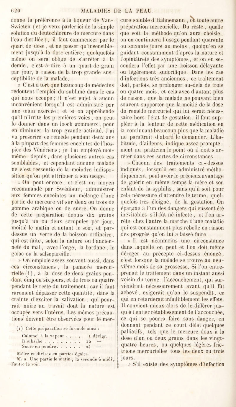 donne la préférence à la liqueur de Van- Swieten (et je veux parler ici de la simple solution du deutochlorure de mercure dans l’eau distillée) , il faut commencer par le quart de dose, et ne passer qu’insensible- ment jusqu’à la dose entière; quelquefois môme on sera obligé de s'arrêter à la demie, c’est-à-dire à un quart de grain par jour, à raison de la trop grande sus- ceptibilité de la malade. » C’est à tort que beaucoup de médecins redoutent l’emploi du sublimé dans le cas qui nous occupe ; il n’est sujet à aucun inconvénient lorsqu’il est administré par une main exercée ; et si on appréhende qu'il n’irrite les premières voies, on peut le donner dans un looch gommeux , pour en diminuer la trop grande activité. J’ai vu prescrire ce remède pendant deux ans à la plupart des femmes enceintes de l’hos- pice des Vénériens ; je l’ai employé moi- même , depuis , dans plusieurs autres cas semblables, et cependant aucune malade ne s’est ressentie de la moindre indispo- sition qu’on pût attribuer à son usage. » On peut encore, et c’est un moyen recommandé par Swédiaur, administrer aux femmes enceintes un mélange d’une partie de mercure vif sur deux ou trois de gomme arabique ou de sucre. On donne de cette préparation depuis dix grains jusqu’à un ou deux scrupules par jour, moitié le matin et autant le soir, et par- dessus un verre de la boisson ordinaire, qui est faite, selon la nature ou l’ancien- neté du mal, avec l’orge, la bardane , le gaïac ou la salsepareille. » On emploie assez souvent aussi, dans ces circonstances , la panacée mercu- rielle (J), à la dose de deux grains pen- dant cinq ou six jours, et de trois ou quatre pendant le reste du traitement ; car il faut rarement dépasser cette quantité, dans la crainte d’exciter la salivation , qui pour- rait nuire au travail dont la nature est occupée vers l’utérus. Les mêmes précau- tions doivent être observées pour le mer- (i) Cette préparation se formule ainsi : Calomel à la vapeur .... 1 décigr. Rhubarbe 12 — Sucre eu poudre 24 — Mêlez et divisez eu parties égales. M. a. Une partie le matin la seconde à midi, l’autre le soir. cure soluble d’Hahnemann , oh toute autre préparation mercurielle. Du reste, quelle que soit la méthode qu’on aura choisie, on en continuera l'usage pendant quarante ou soixante jours au moins , quoiqu’en se guidant constamment d'après la nature et l’opiniâtreté des symptômes, et on en se- condera l’effet par une boisson délayante ou légèrement sudorifique. Dans les cas d'infections très anciennes , ce traitement doit, parfois, se prolonger au-delà de trois ou quatre mois , et cela avec d’autant plus de raison , que la malade ne pouvant bien souvent supporter que la moitié de la dose du remède mercuriel qui lui serait néces- saire hors l’état de gestation, il faut sup- pléer à la lenteur de cette médication en la continuant beaucoup plus que la maladie 11e paraîtrait d’abord le demander. L’ha- bitude, d’ailleurs, indique assez prompte- ment au praticien le point où il doit s'ar- rêter dans ces sortes de circonstances. «Chacun des traitements ci-dessus indiqués, lorsqu’il est administré métho- diquement, peut avoir le précieux avantage de guérir en même temps la mère et son enfant de la syphilis , sans qu’il soit pour cela nécessaire d’attendre le terme, quel- quefois très éloigné, de la gestation. On épargne à l’un des dangers qui eussent été inévitables s’il fût né infecté , et l'on ar- rête chez l’autre la marche d’une maladie qui est constamment plus rebelle en raison des progrès qu’on lui a laissé faire. » 11 est néanmoins une circonstance dans laquelle on peut et l’on doit même déroger au précepte ci-dessus énoncé, c’est lorsque la malade se trouve au neu- vième mois de sa grossesse. Si l’on entre- prenait le traitement dans un instant aussi voisin du terme, l’accouchement, qui sur- viendrait nécessairement avant qu'il fût achevé, exigerait qu’on le suspendît, ce qui en retarderait infailliblement les effets. Il convient mieux alors de le différer jus- qu’à l entier rétablissement de l’accouchée, ce qui se pourra faire sans danger, en donnant pendant ce court délai quelques palliatifs, tels que le mercure doux à la dose d'un ou deux grains dans les vingt- quatre heures, ou quelques légères fric- trions mercurielles tous les deux ou trois jours. « S’il existe des symptômes d’infection