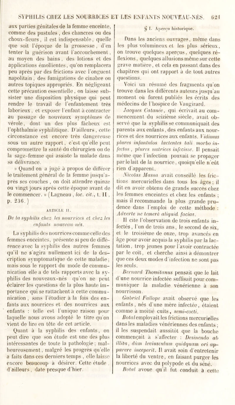 SYPHILIS CHEZ LES NOURRICES aux parties génitales de la femme enceinte, comme des pustules , des chancres ou des choux-fleurs, il est indispensable, rpiellc que soit l’époque de la grossesse , d’en tenter la guérison avant l’accouchement, au moyen des bains, des lotions et des applications émollientes, qu’on remplacera peu après par des frictions avec l'onguent napolitain , des fumigations de cinabre ou autres topiques appropriés. En négligeant cette précaution essentielle , on laisse sub- sister une disposition physique qui peut rendre le travail de l’enfantement très laborieux, et exposer l’enfant à contracter au passage de nouveaux symptômes de vérole, dont un des plus fâcheux est l’ophthalmie syphilitique. D’ailleurs, cette circonstance est encore très dangereuse sous un autre rapport, c’est qu’elle peut compromettre la santé du chirurgien ou de la sage-femme qui assiste la malade dans sa délivrance. » Quand on a jugé à propos de différer le traitement général de la femme jusqu’a- près ses couches , on doit attendre quinze ou vingt jours après cette époque avant de le commencer. » (Lagneau , loc. cit., t. II, p. 236. ) ARTICLE II. De la syphilis chez les nourrices et chez les enfants nouveau-nés. La syphilis des nourrices comme celle des femmes enceintes, présente si peu de diffé- rence avec la syphilis des autres femmes qu’il ne s'agira nullement ici de la des- cription symptomatique de cette maladie; mais sous le rapport du mode de commu- nication elle a de tels rapports avec la sy- philis des nouveaux-nés qu’on ne peut éclairer les questions de la plus haute im- portance qui se rattachent à cette commu- nication , sans l’étudier à la fois des en- fants aux nourrices et des nourrices aux enfants : telle est l’unique raison pour laquelle nous avons adopté le titre qu'on vient de lire en tête de cet article. Quant à la syphilis des enfants, on peut dire que son étude est une des plus intéressantes de toute la pathologie; mal- heureusement, malgré les progrès qu’elle a faits dans ces derniers temps , elle laisse encore beaucoup à désirer. Cette étude , d ailleurs , date presque d’hier. ET LES ENFANTS NOUVEAU-NÉS. 62 ! ^ T. Aperçu historique. Dans les anciens ouvrages, meme dans les plus volumineux et les plus sérieux, on trouve quelques aperçus, quelques ré- flexions , quelques allusions même sur cette grave matière, et cela en passant dans des chapitres qui ont rapport à de tout autres questions. Voici un résumé des fragments qu’on trouve dans les différents auteurs jusqu’au moment ou furent publiés les écrits des médecins de l’hospice de Vaugirard. Jacques Cutanée, qui écrivait au com- mencement du seizième siècle, avait ob- servé que la syphilis se communiquait des parents aux enfants, des enfants aux nour- rices et des nourrices aux enfants. Vidimus plures infantulos laclentes tali morbo in- fectos , plures nutrices infecisse. Il pensait même que l'infection pouvait se propager par le lait de la nourrice, quoiqu’elle n’eût rien d'apparent. Nicolas Massa avait conseillé les fric- tions mercurielles dans tous les âges ; il dit en avoir obtenu de grands succès chez les femmes enceintes et chez les enfants ; mais il recommande la plus grande pru- dence dans l’emploi de cette méthode : Adverte ne lemerè aliquid facias. Il cite l’observation de trois enfants in- fectés , Tun de trois ans, le second de six, et le troisième de onze, trop avancés en âge pour avoir acquis la syphilis par la lac- tation, trop jeunes pour l’avoir contractée par le coït, et cherche ainsi à démontrer que ces deux modes d’infection ne sont pas les seuls. Bernard Thomitanus pensait que le lait d'une nourrice infectée suffisait pour com- muniquer la maladie vénérienne à son nourrisson. Gabriel Fallope avait observé que les enfants, nés d'une mère infectée, étaient comme à moitié cuits, semi-cocti. Botal employait les frictions mercurielles dans les maladies vénériennes des enfants ; il les suspendait aussitôt que la bouche commençait à s'affecter : Desinendo a,b illitu, dùm leviusculum quidquam ori ap~ parère inceperit. Il avait soin d’entretenir la liberté du ventre, en faisant purger les nourrices avec du polvpode et du séné. Botal avoue qu’il fut conduit à cette