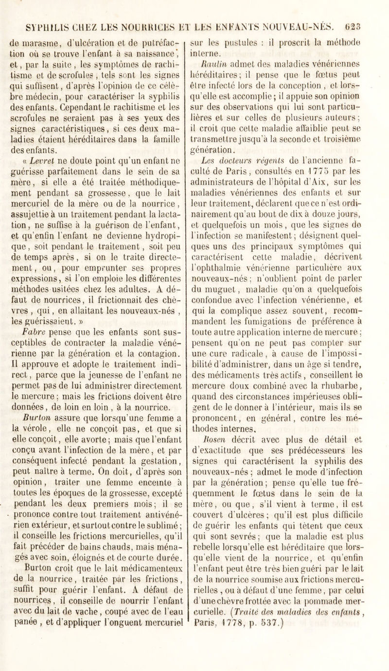 de marasme, d’ulcération et de putréfac- tion où se trouve l’enfant à sa naissance”, et, par la suite , les symptômes de rachi- tisme et de scrofules , tels sont les signes qui suffisent, d’après l’opinion de ce célè- bre médecin, pour caractériser la syphilis des enfants. Cependant le rachitisme et les scrofules ne seraient pas à ses yeux des signes caractéristiques, si ces deux ma- ladies étaient héréditaires dans la famille des enfants. « Levret ne doute point qu’un enfant ne guérisse parfaitement dans le sein de sa mère, si elle a été traitée méthodique- ment pendant sa grossesse, que le lait mercuriel de la mère ou de la nourrice, assujettie à un traitement pendant la lacta- tion , ne suffise à la guérison de l’enfant, et qu’enfin l’enfant ne devienne hydropi- que , soit pendant le traitement, soit peu de temps après, si on le traite directe- ment, ou, pour emprunter ses propres expressions, si l’on emploie les différentes méthodes usitées chez les adultes. A dé- faut de nourrices, il frictionnait des chè- vres , qui, en allaitant les nouveaux-nés , les guérissaient. » Fabre pense que les enfants sont sus- ceptibles de contracter la maladie véné- rienne par la génération et la contagion. Il approuve et adopte le traitement indi- rect , parce que la jeunesse de l’enfant ne permet pas de lui administrer directement le mercure ; mais les frictions doivent être données, de loin en loin , à la nourrice. Burton assure que lorsqu’une femme a la vérole, elle ne conçoit pas, et que si elle conçoit, elle avorte ; mais que l’enfant conçu avant l’infection de la mère, et par conséquent infecté pendant la gestation, peut naître à. terme. On doit, d’après son opinion, traiter une femme enceinte à toutes les époques de la grossesse, excepté pendant les deux premiers mois; il se - prononce contre tout traitement antivéné- rien extérieur, et surtout contre le sublimé; il conseille les frictions mercurielles, qu’il fait précéder de bains chauds, mais ména- gés avec soin, éloignés et de courte durée. Burton croit que le lait médicamenteux de la nourrice, traitée par les frictions, suffit pour guérir l’enfant. A défaut de nourrices, il conseille de nourrir l’enfant avec du lait de vache, coupé avec de l’eau panée , et d’appliquer l'onguent mercuriel sur les pustules : il proscrit la méthode interne. liaulin admet des maladies vénériennes héréditaires; il pense que le fœtus peut êlre infecté lors de la conception , et lors- qu’elle est accomplie ; il appuie son opinion sur des observations qui lui sont particu- lières et sur celles de plusieurs auteurs; il croit que cette maladie affaiblie peut se transmettre jusqu’à la seconde et troisième génération. Les docteurs régents de l’ancienne fa- culté de Paris, consultés en 1773 par les administrateurs de l’hôpital d’Aix, sur les maladies vénériennes des enfants et sur leur traitement, déclarent que ce n'est ordi- nairement qu’au bout de dix à douze jours, et quelquefois un mois, que les signes de l'infection se manifestent; désignent quel- ques uns des principaux symptômes qui caractérisent cette maladie, décrivent l’ophthalmie vénérienne particulière aux nouveaux-nés; n’oublient point de parler du muguet, maladie qu’on a quelquefois confondue avec l’infection vénérienne, et qui la complique assez souvent, recom- mandent les fumigations de préférence à toute autre application interne de mercure ; pensent qu’on ne peut pas compter sur une cure radicale, à cause de l’impossi- bilité d’administrer, dans un âge si tendre, des médicaments très actifs , conseillent le mercure doux combiné avec la rhubarbe, quand des circonstances impérieuses obli- gent de le donner à l’intérieur, mais ils se prononcent, en général, contre les mé- thodes internes. liosen décrit avec plus de détail et d’exactitude que ses prédécesseurs les signes qui caractérisent la syphilis des nouveaux-nés ; admet le mode d’infection par la génération; pense qu'elle tue fré- quemment le fœtus dans le sein de la mère, ou que, s’il vient à terme, il est couvert d’ulcères ; qu’il est plus difficile de guérir les enfants qui tètent que ceux qui sont sevrés ; que la maladie est plus rebelle lorsqu’elle est héréditaire que lors- qu'elle vient de la nourrice, et qu’enfin l’enfant peut être très bien guéri par le lait de la nourrice soumise aux frictions mercu- rielles , ou à défaut d’une femme, par celui d’une chèvre frottée avec la pommade mer- curielle. [Traité des maladies des enfants , Paris, 1778, p. 537.)