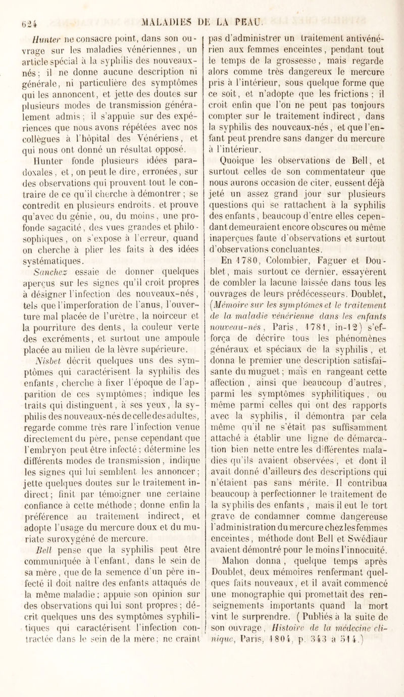 Hunter ne consacre point, dans son ou- vrage sur les maladies vénériennes, un article spécial à la syphilis des nouveaux- nés ; il ne donne aucune description ni générale, ni particulière des symptômes qui les annoncent, et jette des doutes sur plusieurs modes de transmission généra- lement admis ; il s’appuie sur des expé- riences que nous avons répétées avec nos collègues à l’hôpital des Vénériens, et qui nous ont donné un résultat opposé. Hunter fonde plusieurs idées para- doxales , et, on peut le dire, erronées, sui- des observations qui prouvent tout le con- traire de ce qu’il cherche à démontrer ; se contredit en plusieurs endroits, et prouve qu’avec du génie, ou, du moins, une pro- fonde sagacité, des vues grandes et philo - sophiques, on s’expose à l’erreur, quand on cherche à plier les faits à des idées systématiques. Sanchez essaie de donner quelques aperçus sur les signes qu’il croit, propres à désigner l’infection des nouveaux-nés , tels que l’imperforation de l'anus, l’ouver- ture mal placée de l’urètre, la noirceur et la pourriture des dents, la couleur verte des excréments, et surtout une ampoule placée au milieu de la lèvre supérieure. Nisbet décrit quelques uns des sym- ptômes qui caractérisent la syphilis des enfants, cherche à fixer l’époque de l’ap- parition de ces symptômes; indique les traits qui distinguent, à ses yeux, la sy- philis des nouveaux-nés de celle des adultes, regarde comme très rare l’infection venue directement du père, pense cependant que l’embryon peut être infecté; détermine les différents modes de transmission, indique les signes qui lui semblent les annoncer; jette quelques doutes sur le traitement in- direct; finit par témoigner une certaine confiance à cette méthode; donne enfin la préférence au traitement indirect, et adopte l’usage du mercure doux et du mu- riate suroxygéné de mercure. Bell pense que la syphilis peut être communiquée à l’enfant, dans le sein de sa mère, que de la semence d’un père in- fecté il doit naître des enfants attaqués de la même maladie; appuie son opinion sui- des observations qui lui sont propres; dé- crit quelques uns des symptômes syphili- tiques qui caractérisent 1 ’infection con- tractée clans le sein de la mère; ne craint pas d’administrer un traitement antivéné- rien aux femmes enceintes, pendant tout le temps de la grossesse, mais regarde alors comme très dangereux le mercure pris à l’intérieur, sous quelque forme que ce soit, et n’adopte que les frictions; il croit enfin que l’on ne peut pas toujours compter sur le traitement indirect, dans la syphilis des nouveaux-nés, et que l’en- fant peut prendre sans danger du mercure à l’intérieur. Quoique les observations de Bell, et surtout celles de son commentateur que nous aurons occasion de citer, eussent déjà jeté un assez grand jour sur plusieurs questions qui se rattachent à la syphilis des enfants, beaucoup d’entre elles cepen- dant demeuraient encore obscures ou même inaperçues faute d’observations et surtout d'observation s concluan tes. En 1780, Colombier, Faguer et Dou- blet, mais surtout ce dernier, essayèrent de combler la lacune laissée dans tous les ouvrages de leurs prédécesseurs. Doublet, (Mémoire sur les symptômes et le traitement de la maladie vénérienne dans les enfants nouveau-nés, Paris, 1781, in-12) s’ef- força de décrire tous les phénomènes généraux et spéciaux de la syphilis , et donna le premier une description satisfai- sante du muguet ; mais en rangeant cette affection, ainsi que beaucoup d’autres, parmi les symptômes syphilitiques, ou même parmi celles qui ont des rapports avec la syphilis, il démontra par cela même qu’il ne s’était pas suffisamment attaché à établir une ligne de démarca- tion bien nette entre les différentes mala- dies qu’ils avaient observées, et dont il avait donné d’ailleurs des descriptions qui n’étaient pas sans mérite. 11 contribua beaucoup à perfectionner le traitement de la syphilis des enfants , mais il eut le tort grave de condamner comme dangereuse l'administration du mercure chezlesfemmes enceintes, méthode dont Bell et Swédiaur avaient démontré pour le moins l’innocuité. Mahon donna, quelque temps après Doublet, deux mémoires renfermant quel- ques faits nouveaux, et il avait commencé une monographie qui promettait des ren- seignements importants quand la mort vint le surprendre. ( Publiés à la suite de son ouvrage, Histoire de la médecine cli- nique, Paris, 1804, p 343 a 514.)