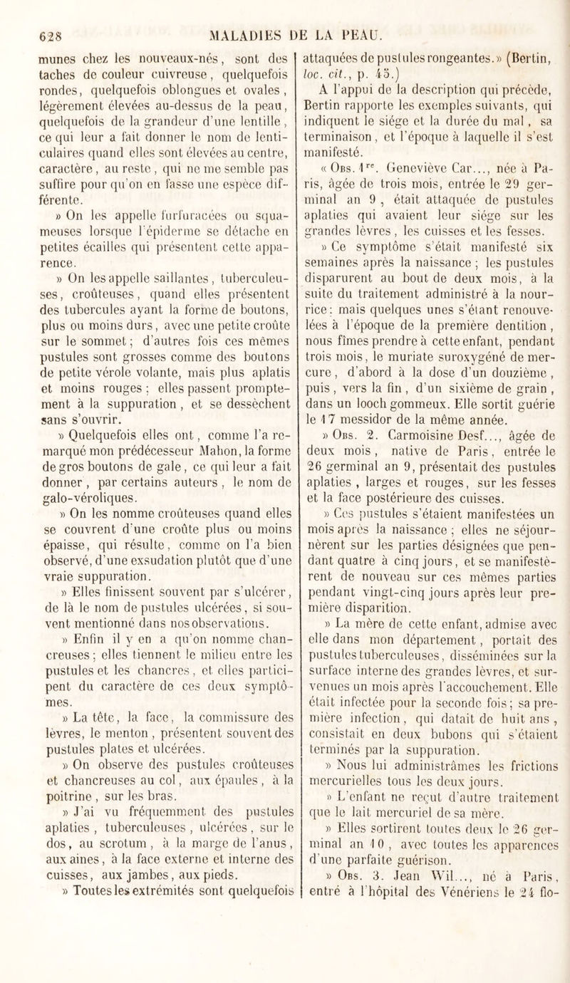 munes chez les nouveaux-nés, sont des taches de couleur cuivreuse, quelquefois rondes, quelquefois oblongues et ovales, légèrement élevées au-dessus de la peau, quelquefois de la grandeur d’une lentille , ce qui leur a fait donner le nom de lenti- culaires quand elles sont élevées au centre, caractère, au reste , qui ne me semble pas suffire pour qu’on en fasse une espèce dif- férente. » On les appelle furfuracées ou squa- meuses lorsque l'épiderme se détache en petites écailles qui présentent cette appa- rence. » On les appelle saillantes , tuberculeu- ses, croûteuses, quand elles présentent des tubercules ayant la forme de boutons, plus ou moins durs, avec une petite croûte sur le sommet ; d’autres fois ces mêmes pustules sont grosses comme des boutons de petite vérole volante, mais plus aplatis et moins rouges ; elles passent prompte- ment à la suppuration , et se dessèchent sans s’ouvrir. » Quelquefois elles ont, comme l’a re- marqué mon prédécesseur Mahon, la forme de gros boutons de gale, ce qui leur a fait donner , par certains auteurs , le nom de galo-véroliques. » On les nomme croûteuses quand elles se couvrent d’une croûte plus ou moins épaisse, qui résulte, comme on l’a bien observé, d’une exsudation plutôt que d’une vraie suppuration. « Elles finissent souvent par s’ulcérer, de là le nom de pustules ulcérées, si sou- vent mentionné dans nos observations. » Enfin il y en a qu’on nomme chan- creuses : elles tiennent le milieu entre les pustules et les chancres, et elles partici- pent du caractère de ces deux symptô- mes. » La tête, la face, la commissure des lèvres, le menton , présentent souvent des pustules plates et ulcérées. » On observe des pustules croûteuses et chancreuses au col, aux épaules , à la poitrine , sur les bras. » J’ai vu fréquemment des pustules aplaties , tuberculeuses , ulcérées, sur le dos, au scrotum , à la marge de l’anus , aux aines, à la face externe et interne des cuisses, aux jambes, aux pieds. » Toutes les extrémités sont quelquefois attaquées de pustules rongeantes.» (Bertin, loc. cit., p. 45.) A l’appui de la description qui précède, Bertin rapporte les exemples suivants, qui indiquent le siège et la durée du mal, sa terminaison , et l’époque à laquelle il s’est manifesté. (( Obs. 1re. Geneviève Car..., née à Pa- ris, âgée de trois mois, entrée le 29 ger- minal an 9 , était attaquée de pustules aplaties qui avaient leur siège sur les grandes lèvres , les cuisses et les fesses. » Ce symptôme s’était manifesté six semaines après la naissance ; les pustules disparurent au bout de deux mois, à la suite du traitement administré à la nour- rice; mais quelques unes s’étant renouve- lées à l’époque de la première dentition, nous fîmes prendre à cette enfant, pendant trois mois, le muriate suroxygéné de mer- cure , d’abord à la dose d’un douzième, puis , vers la fin , d’un sixième de grain , dans un looch gommeux. Elle sortit guérie le 17 messidor de la même année. » Obs. 2. Carmoisine Desf..., âgée de deux mois, native de Paris, entrée le 26 germinal an 9, présentait des pustules aplaties , larges et rouges, sur les fesses et la face postérieure des cuisses. » Ces pustules s’étaient manifestées un mois après la naissance ; elles ne séjour- nèrent sur les parties désignées que pen- dant quatre à cinq jours, et se manifestè- rent de nouveau sur ces mêmes parties pendant vingt-cinq jours après leur pre- mière disparition. » La mère de cette enfant, admise avec elle dans mon département, portait des pustules tuberculeuses, disséminées sur la surface interne des grandes lèvres, et sur- venues un mois après l’accouchement. Elle était infectée pour la seconde fois; sa pre- mière infection, qui datait de huit ans , consistait en deux bubons qui s’étaient terminés par la suppuration. » Nous lui administrâmes les frictions mercurielles tous les deux jours. » L’enfant ne reçut d’autre traitement que le lait mercuriel de sa mère. » Elles sortirent toutes deux le 26 ger- minal an 10, avec toutes les apparences d’une parfaite guérison. » Obs. 3. Jean Wil..., né a Paris, entré à 1 hôpital des Vénériens le 24 flo-