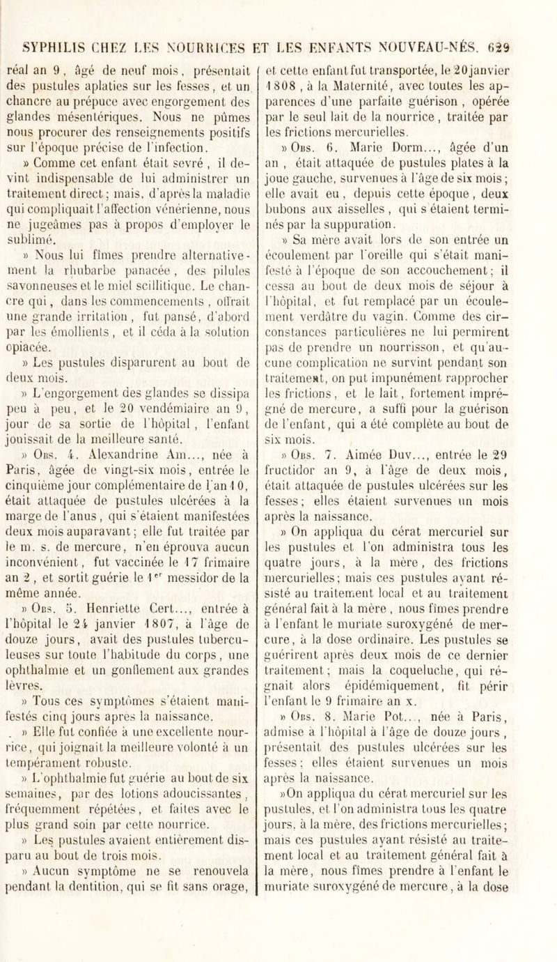 réal an 9, âgé de neuf mois, présentait des pustules aplaties sur les fesses, et un chancre au prépuce avec engorgement des glandes mésentériques. Nous ne pûmes nous procurer des renseignements positifs sur l'époque précise de l'infection. » Comme cet enfant était sevré , il de- vint indispensable de lui administrer un traitement direct ; mais, d’après la maladie qui compliquait l’affection vénérienne, nous ne jugeâmes pas à propos d’employer le sublimé. » Nous lui fîmes prendre alternative- ment la rhubarbe panacée, des pilules savonneuses et le miel sciilitique. Le chan- cre qui, dans les commencements , offrait une grande irritation , fut pansé, d’abord par les émollients , et il céda à la solution opiacée. » Les pustules disparurent au bout de deux mois. » L’engorgement des glandes se dissipa peu à peu, et le 20 vendémiaire an 9, jour de sa sortie de l'hôpital, l’enfant jouissait de la meilleure santé. » Obs. 4. Alexandrine Am..., née à Paris, âgée de vingt-six mois, entrée le cinquième jour complémentaire de Lan 1 0, était attaquée de pustules ulcérées à la marge de l’anus, qui s’étaient manifestées deux mois auparavant ; elle fut traitée par le m. s. de mercure, n’en éprouva aucun inconvénient, fut vaccinée le 17 frimaire an 2 , et sortit guérie le 1er messidor de la même année. » Obs. 5. Henriette Cert..., entrée à l’hôpital le 24 janvier 1807, à l'âge de douze jours, avait des pustules tubercu- leuses sur toute l’habitude du corps, une ophthalmie et un gonflement aux grandes lèvres. » Tous ces symptômes s’étaient mani- festés cinq jours apres la naissance. » Elle fut confiée à une excellente nour- rice, qui joignait la meilleure volonté à un tempérament robuste. » L’ophthalmie fut guérie au bout de six semaines, par des lotions adoucissantes , fréquemment répétées, et faites avec le plus grand soin par cette nourrice. » Les pustules avaient entièrement dis- paru au bout de trois mois. » Aucun symptôme ne se renouvela pendant la dentition, qui se fit sans orage, et cette enfantfut transportée, le20janvier 1 808 , à la Maternité, avec toutes les ap- parences d’une parfaite guérison , opérée par le seul lait de la nourrice , traitée par les frictions mercurielles. » Obs. 6. Marie Dorm..., âgée d’un an , était attaquée de pustules plates à la joue gauche, survenues à l'âge de six mois ; elle avait eu , depuis cette époque , deux bubons aux aisselles , qui s étaient termi- nés par la suppuration. « Sa mère avait lors de son entrée un écoulement par l'oreille qui s’était mani- festé à l’époque de son accouchement; il cessa au bout de deux mois de séjour à l’hôpital, et fut remplacé par un écoule- ment verdâtre du vagin. Comme des cir- constances particulières ne lui permirent pas de prendre un nourrisson, et qu’au- cune complication ne survint pendant son traitement, on put impunément rapprocher les frictions, et le lait, fortement impré- gné de mercure, a suffi pour la guérison de l’enfant, qui a été complète au bout de six mois. » Obs. 7. Aimée Duv..., entrée le 29 fructidor an 9, à l'âge de deux mois, était attaquée de pustules ulcérées sur les fesses ; elles étaient survenues un mois après la naissance. » On appliqua du cérat mercuriel sur les pustules et l’on administra tous les quatre jours, à la mère, des frictions mercurielles; mais ces pustules ayant ré- sisté au traitement local et au traitement général fait à la mère , nous fîmes prendre à l’enfant le muriate suroxygéné de mer- cure, à la dose ordinaire. Les pustules se guérirent après deux mois de ce dernier traitement ; mais la coqueluche, qui ré- gnait alors épidémiquement, fit périr l’enfant le 9 frimaire an x. » Obs. 8. Marie Pot..,, née à Paris, admise à l’hôpital à l’âge de douze jours , présentait des pustules ulcérées sur les fesses ; elles étaient survenues un mois après la naissance. »On appliqua du cérat mercuriel sur les pustules, et l’on administra tous les quatre jours, à la mère, des frictions mercurielles; mais ces pustules ayant résisté au traite- ment local et au traitement général fait à la mère, nous fîmes prendre à l’enfant le muriate suroxygéné de mercure, à la dose