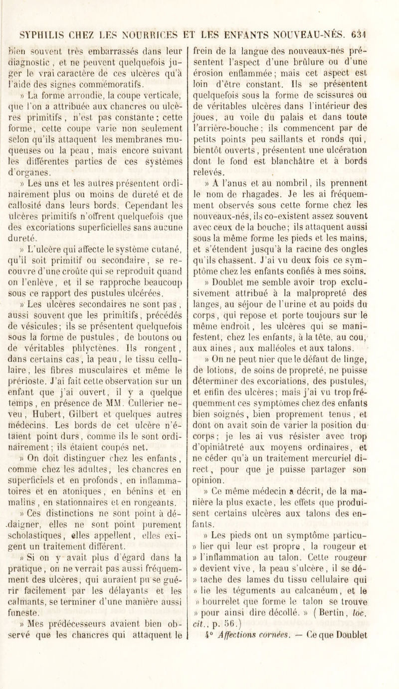 bien souvent très embarrassés dans leur diagnostic , et ne peuvent quelquefois ju- ger le vrai caractère de ces ulcères qu’à l’aide des signes commémoratifs. » La forme arrondie, la coupe verticale, que l’on a attribuée aux chancres ou ulcè- res primitifs , n’est pas constante ; cette forme, cette coupe varie non seulement selon qu’ils attaquent les membranes mu- queuses ou la peau, mais encore suivant les différentes parties de ces systèmes d’organes. » Les uns et les autres présentent ordi- nairement plus ou moins de dureté et de callosité dans leurs bords. Cependant les ulcères primitifs n'offrent quelquefois que des excoriations superficielles sans aucune dureté. » L’ulcère qui affecte le système cutané, qu’il soit primitif ou secondaire, se re- couvre d’une croûte qui se reproduit quand on l’enlève, et il se rapproche beaucoup sous ce rapport des pustules ulcérées. » Les ulcères secondaires ne sont pas , aussi souvent que les primitifs, précédés de vésicules; ils se présentent quelquefois sous la forme de pustules, de boutons ou de véritables phlyctènes. Us rongent, dans certains cas, ia peau, le tissu cellu- laire , les fibres musculaires et même le prérioste. J’ai fait cette observation sur un enfant que j'ai ouvert, il y a quelque temps , en présence de MM. Cullerier ne- veu , Hubert, Gilbert et quelques autres médecins. Les bords de cet ulcère n’é- taient point durs, comme ils le sont ordi- nairement; ils étaient coupés net. » On doit distinguer chez les enfants, comme chez les adultes, les chancres en superficiels et en profonds , en inflamma- toires et en atoniques, en bénins et en malins , en stationnaires et en rongeants. » Ces distinctions ne sont point à dé- .daigner, elles ne sont point purement scholastiques, elles appellent, elles exi- gent un traitement différent. » Si on y avait plus d’égard dans la pratique, on ne verrait pas aussi fréquem- ment des ulcères, qui auraient pu se gué- rir facilement par les délayants et les calmants, se terminer d’une manière aussi funeste. » Mes prédécesseurs avaient bien ob- servé que les chancres qui attaquent le frein de la langue des nouveaux-nés pré- sentent l’aspect d’une brûlure ou d’une érosion enflammée; mais cet aspect est loin d’être constant. Ils se présentent quelquefois sous la forme de scissures ou de véritables ulcères dans l’intérieur des joues, au voile du palais et dans toute l’arrière-bouche ; ils commencent par de petits points peu saillants et ronds qui, bientôt ouverts, présentent une ulcération dont le fond est blanchâtre et à bords relevés. » A l’anus et au nombril, ils prennent le nom de rhagades. Je les ai fréquem- ment observés sous cette forme chez les nouveaux-nés, ils co-existent assez souvent avec ceux de la bouche; ils attaquent aussi sous la même forme les pieds et les mains, et s’étendent jusqu’à la racine des ongles qu’ils chassent. J’ai vu deux fois ce sym- ptôme chez les enfants confiés à mes soins. » Doublet me semble avoir trop exclu- sivement attribué à la malpropreté des langes, au séjour de l’urine et au poids du corps, qui repose et porte toujours sur le même endroit, les ulcères qui se mani- festent, chez les enfants, à la tête, au cou, aux aines, aux malléoles et aux talons. » On ne peut nier que le défaut de linge, de lotions, de soins de propreté, ne puisse déterminer des excoriations, des pustules, et enfin des ulcères; mais j’ai vu trop fré- quemment ces symptômes chez des enfants bien soignés, bien proprement tenus, et dont on avait soin de varier la position du corps ; je les ai vus résister avec trop d’opiniâtreté aux moyens ordinaires, et ne céder qu’à un traitement mercuriel di- rect, pour que je puisse partager son opinion. » Ce même médecin a décrit, de la ma- nière la plus exacte, les effets que produi- sent certains ulcères aux talons des en- fants. » Les pieds ont un symptôme particu- » lier qui leur est propre , la rongeur et » l’inflammation au talon. Cette rougeur » devient vive , la peau s’ulcère , il se dé- » tache des lames du tissu cellulaire qui » lie les téguments au calcanéum, et le » bourrelet que forme le talon se trouve » pour ainsi dire décollé. » (Eertin, loc. cit., p. 56.) 4° Affections cornées. — Ce que Doublet