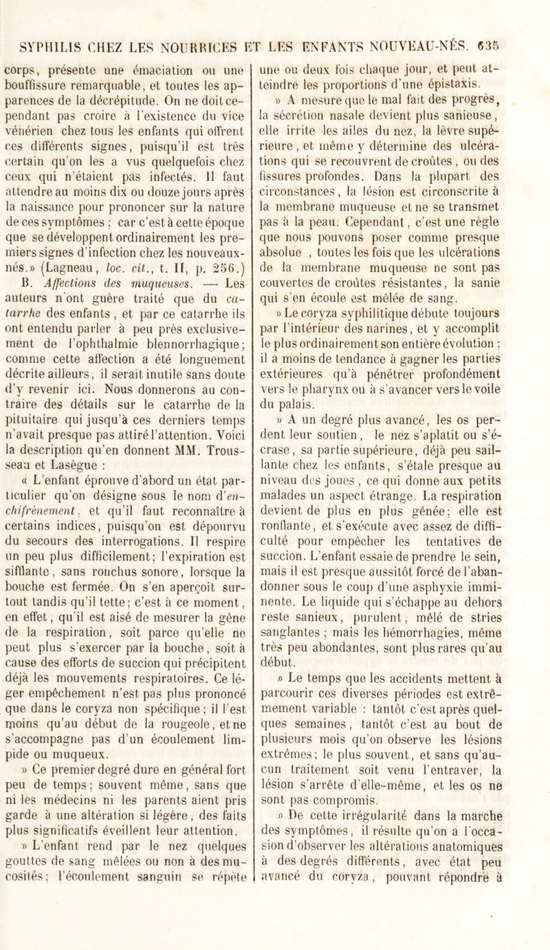 corps, présente une émaciation ou une bouffissure remarquable, et toutes les ap- parences de la décrépitude. On ne doit ce- pendant pas croire à l’existence du vice vénérien chez tous les enfants qui offrent ces différents signes, puisqu’il est très certain qu’on les a vus quelquefois chez ceux qui n’étaient pas infectés. Il faut attendre au moins dix ou douze jours après la naissance pour prononcer sur la nature de ces symptômes ; car c’est à cette époque que se développent ordinairement les pre- miers signes d'infection chez les nouveaux- nés.» (Lagneau, loc. cil., t. II, p. 256.) B. Affections des muqueuses. — Les auteurs n ont guère traité que du ca- tarrhe des enfants , et par ce catarrhe ils ont entendu parler à peu près exclusive- ment de l’ophthalmie blennorrhagique; comme cette affection a été longuement décrite ailleurs, il serait inutile sans doute d’y revenir ici. Nous donnerons au con- traire des détails sur le catarrhe de la pituitaire qui jusqu’à ces derniers temps n’avait presque pas attiré l’attention. Voici la description qu’en donnent MM. Trous- seau et Lasègue : « L’enfant éprouve d’abord un état par- ticulier qu’on désigne sous le nom d’en- chifrènement. et qu’il faut reconnaître à certains indices, puisqu’on est dépourvu du secours des interrogations. Il respire un peu plus difficilement; l’expiration est sifflante, sans ronchus sonore, lorsque la bouche est fermée. On s’en aperçoit sur- tout tandis qu’il tette ; c’est à ce moment, en effet, qu’il est aisé de mesurer la gêne de la respiration, soit parce qu’elle ne peut plus s’exercer par la bouche, soit à cause des efforts de succion qui précipitent déjà les mouvements respiratoires. Ce lé- ger empêchement n’est pas plus prononcé que dans le coryza non spécifique; il l est moins qu’au début de la rougeole, et ne s’accompagne pas d’un écoulement lim- pide ou muqueux. » Ce premier degré dure en général fort peu de temps ; souvent même, sans que ni les médecins ni les parents aient pris garde à une altération si légère, des faits plus significatifs éveillent leur attention. « L’enfant rend par le nez quelques gouttes de sang mêlées ou non à des mu- cosités; l’écoulement sanguin se répète une ou deux fois chaque jour, et peut at- teindre les proportions d’une épistaxis. » A mesure que le mal fait des progrès, la sécrétion nasale devient plus sanieuse, elle irrite les ailes du nez, la lèvre supé- rieure , et même y détermine des ulcéra- tions qui se recouvrent de croûtes , ou des fissures profondes. Dans la plupart des circonstances, la lésion est circonscrite à la membrane muqueuse et ne se transmet pas à la peau. Cependant, c’est une règle que nous pouvons poser comme presque absolue , toutes les fois que les ulcérations de la membrane muqueuse ne sont pas couvertes de croûtes résistantes, la sanie qui s’en écoule est mêlée de sang. » Le coryza syphilitique débute toujours par l’intérieur des narines, et y accomplit le plus ordinairement son entière évolution ; il a moins de tendance à gagner les parties extérieures qu’à pénétrer profondément vers le pharynx ou à s’avancer vers le voile du palais. » A un degré plus avancé, les os per- dent leur soutien , le nez s’aplatit ou s’é- crase, sa partie supérieure, déjà peu sail- lante chez les enfants, s’étale presque au niveau des joues , ce qui donne aux petits malades un aspect étrange. La respiration devient de plus en plus gênée; elle est ronflante, et s’exécute avec assez de diffi- culté pour empêcher les tentatives de succion. L’enfant essaie de prendre le sein, mais il est presque aussitôt forcé de l’aban- donner sous le coup d’une asphyxie immi- nente. Le liquide qui s’échappe au dehors reste sanieux, purulent, mêlé de stries sanglantes ; mais les hémorrhagies, même très peu abondantes, sont plus rares qu’au début. i) Le temps que les accidents mettent à parcourir ces diverses périodes est extrê- mement variable : tantôt c’est après quel- ques semaines, tantôt c’est au bout de plusieurs mois qu’on observe les lésions extrêmes; le plus souvent, et sans qu’au- cun traitement soit venu l’entraver, la lésion s’arrête d'elle-même, et les os ne sont pas compromis. » De cette irrégularité dans la marche des symptômes, il résulte qu’on a l'occa- sion d’observer les altérations anatomiques à des degrés différents, avec état peu avancé du coryza, pouvant répondre à