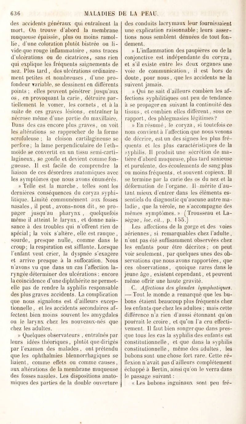 des accidents généraux qui entraînent la mort. On trouve d’abord la membrane muqueuse épaissie, plus ou moins ramol- lie, d’une coloration plutôt bistrée ou li- vide que rouge inflammatoire , sans traces d'ulcérations ou de cicatrices, sans rien qui explique les fréquents saignements de nez. Plus tard, des ulcérations ordinaire- ment petites et nombreuses , d’une pro- fondeur variable, se dessinent en différents points ; elles peuvent pénétrer jusqu’aux os , en provoquant la carie , détruire par- tiellement le vomer, les cornets, et à la suite de ces graves lésions, entraîner la nécrose même d’une partie du maxillaire. Dans des cas encore plus graves, on voit les altérations se rapprocher de la forme scrofuleuse ; la cloison cartilagineuse se perfore; la lame perpendiculaire de l’eth- moïde se convertit en un tissu semi-carti- lagineux, se gonfle et devient comme fon- gueuse. 11 est facile de comprendre la liaison de ces désordres anatomiques avec les symptômes que nous avons énumérés. » Telle est la marche, telles sont les dernières conséquences du coryza syphi- litique. Limité communément aux fosses nasales, il peut, avons-nous dit, se pro - pager jusqu’au pharynx , quelquefois meme il atteint le larynx, et donne nais- sance à des troubles qui n’offrent rien de spécial; la voix s’altère, elle est rauque, sourde, presque nulle, comme dans le croup; la respiration est sifflante. Lorsque l’enfant veut crier, la dyspnée s’exagère et arrive presque à la suffocation. Nous n’avons vu que dans un cas l’affection la- ryngée déterminer des ulcérations : encore la coïncidence d’une diphthérite ne permet- elle pas de rendre la syphilis responsable des plus graves accidents. La complication que nous signalons est d’ailleurs excep- tionnelle , et les accidents secondaires af- fectent bien moins souvent les amygdales ou le larynx chez les nouveaux-nés que chez les adultes. » Quelques observateurs , entraînés par leurs idées théoriques, plutôt que dirigés par l’examen des malades , ont prétendu que les ophthalmies blennorrhagiques se liaient, comme effets ou comme causes, aux altérations de la membrane muqueuse des fosses nasales. Les dispositions anato- miques des parties de la double ouverture des conduits lacrymaux leur fournissaient une explication raisonnable; leurs asser- tions nous semblent dénuées de tout fon- dement. » L’inflammation des paupières ou de la conjonctive est indépendante du coryza, et s’il existe entre les deux organes une voie de communication, il est hors de doute, pour nous , que les accidents ne la suivent jamais. » Qui ne sait d’ailleurs combien les af- fections syphilitiques ont peu de tendance à se propager en suivant la continuité des tissus , et combien elles diffèrent, sous ce rapport, des phlegmasies légitimes? » En résumé, le coryza, si toutefois ce nom convient à l’affection que nous venons de décrire, est un des signes les plus fré- quents et les plus caractéristiques de la syphilis. 11 produit une sécrétion de ma- tière d’abord muqueuse, plus tard sanieuse et purulente, des écoulements de sang plus ou moins fréquents, et souvent copieux. Il se termine par la carie des os du nez et la déformation de l’organe. Ii mérite d’au- tant mieux d’entrer dans les éléments es- sentiels du diagnostic qu’aucune autre ma- ladie , que la vérole, ne s’accompagne des mêmes symptômes.» (Trousseau et La- sègue , loc. cit., p. 1 55.) Les affections de la gorge et des voies aériennes , si remarquables chez l’adulte , n’ont pas été suffisamment observées chez les enfants pour être décrites ; on peut voir seulement, par quelques unes des ob- servations que nous avons rapportées, que ces observations, quoique rares dans le jeune âge, existent cependant, et peuvent même offrir une haute gravité. C. Affections des glandes lymphatiques. — Tout le monde a remarqué que les bu- bons étaient beaucoup plus fréquents chez les enfants que chez les adultes ; mais cette différence n’a rien d’aussi étonnant qu’on pourrait le croire, et qu’on l’a cru effecti- vement. Il faut bien songerque dans pres- que tous les cas la syphilis des enfants est constitutionnelle, et que dans la syphilis constitutionnelle , même des adultes , les bubons sont une chose fort rare. Cette ré- flexion n’avait pas d’ailleurs complètement échappé à Bertin, ainsi qu’on le verra dans le passage suivant : « Les bubons inguinaux sont peu fré-