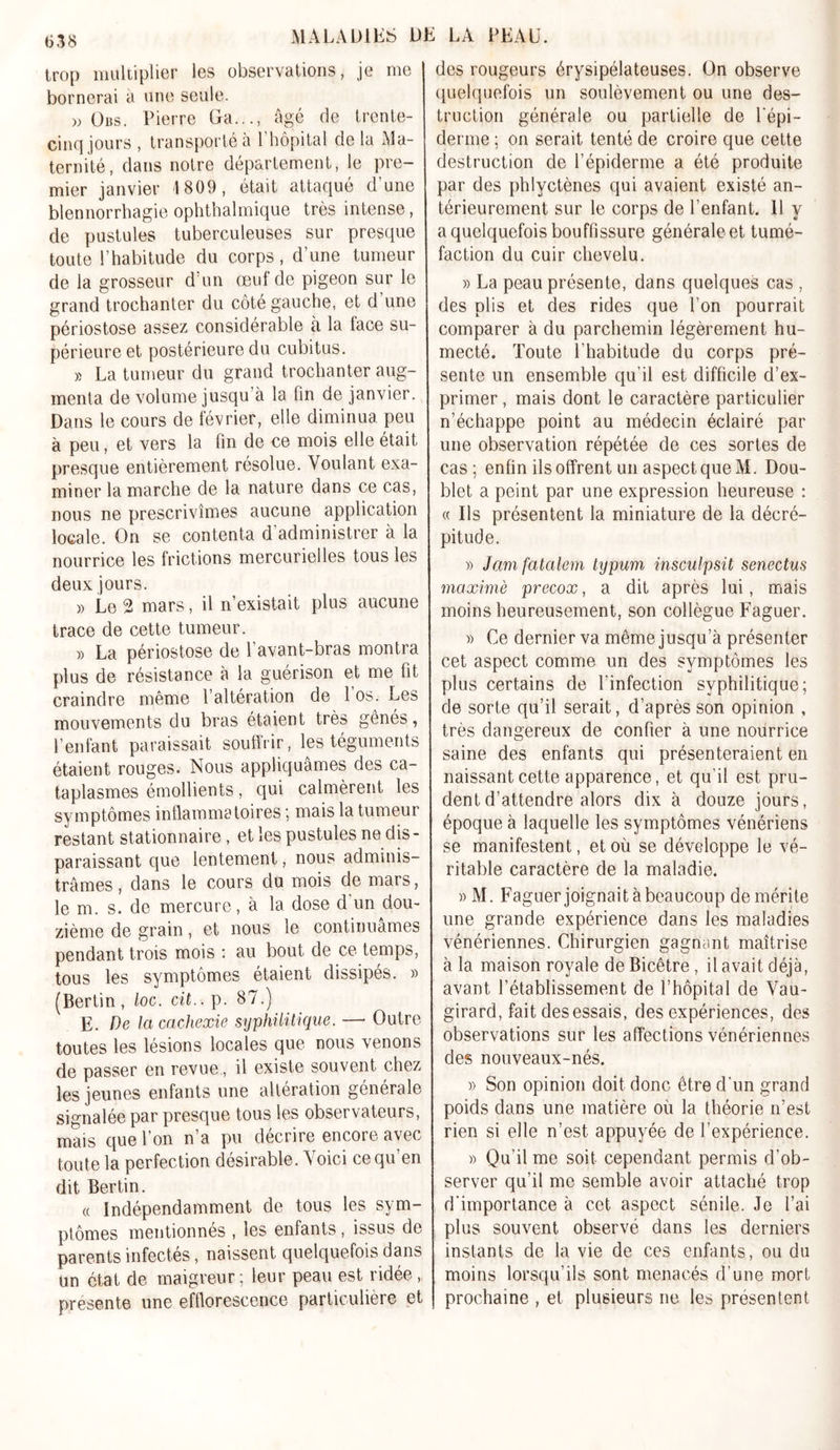 trop multiplier les observations, je me bornerai a une seule. » Obs. Pierre (la..., âgé de trente- cinq jours , transporté à 1 hôpital de la Ma- ternité, dans notre département, le pre- mier janvier 1809, était attaqué d'une blennorrhagie ophthalmique très intense, de pustules tuberculeuses sur presque toute l’habitude du corps, d’une tumeur de la grosseur d un œuf de pigeon sur le grand trochanter du côté gauche, et d’une périostose assez considérable à la face su- périeure et postérieure du cubitus. » La tumeur du grand trochanter aug- menta de volume jusqu’à la fin de janvier. Dans le cours de février, elle diminua peu à peu, et vers la fin de ce mois elle était presque entièrement résolue. Voulant exa- miner la marche de la nature dans ce cas, nous ne prescrivîmes aucune application locale. On se contenta d’administrer à la nourrice les frictions mercurielles tous les deux jours. )&gt; Le 2 mars, il n’existait plus aucune trace de cette tumeur. » La périostose de l’avant-bras montra plus de résistance à la guérison et me fit craindre même l’altération de 1 os. Les mouvements du bras étaient très gênés, l’enfant paraissait souffrir, les téguments étaient rouges. Nous appliquâmes des ca- taplasmes émollients, qui calmèrent les symptômes inflammatoires ■, mais la tumeur restant stationnaire, et les pustules ne dis- paraissant que lentement, nous adminis- trâmes, dans le cours du mois de mars, le m. s. de mercure, à la dose d un dou- zième de grain, et nous le continuâmes pendant trois mois : au bout de ce temps, tous les symptômes étaient dissipés. » (Bertin , loc. cit.. p. 87.) E. De la cachexie syphilitique. — Outre toutes les lésions locales que nous venons de passer en revue, il existe souvent chez les jeunes enfants une altération générale signalée par presque tous les observateurs, mais que l’on n’a pu décrire encore avec toute la perfection désirable. Voici ce qu'en dit Bertin. « Indépendamment de tous les sym- ptômes mentionnés , les enfants, issus de parents infectés, naissent quelquefois dans un état de maigreur; leur peau est ridée , présente une efflorescence particulière et des rougeurs érysipélateuses. On observe quelquefois un soulèvement ou une des- truction générale ou partielle de l'épi- derme : on serait tenté de croire que cette destruction de l’épiderme a été produite par des phlyctènes qui avaient existé an- térieurement sur le corps de l’enfant. 11 y a quelquefois bouffissure générale et tumé- faction du cuir chevelu. » La peau présente, dans quelques cas , des plis et des rides que l’on pourrait comparer à du parchemin légèrement hu- mecté. Toute l’habitude du corps pré- sente un ensemble qu’il est difficile d’ex- primer, mais dont le caractère particulier n’échappe point au médecin éclairé par une observation répétée de ces sortes de cas; enfin ils offrent un aspect que M. Dou- blet a peint par une expression heureuse : « Ils présentent la miniature de la décré- pitude. » Jam fatcilem typum insculpsit senectus maximè precox, a dit après lui, mais moins heureusement, son collègue Faguer. » Ce dernier va même jusqu’à présenter cet aspect comme un des symptômes les plus certains de l'infection syphilitique; de sorte qu’il serait, d’après son opinion , très dangereux de confier à une nourrice saine des enfants qui présenteraient en naissant cette apparence, et qu’il est pru- dent d’attendre alors dix à douze jours, époque à laquelle les symptômes vénériens se manifestent, et où se développe le vé- ritable caractère de la maladie. » M. Faguer joignait à beaucoup démérité une grande expérience dans les maladies vénériennes. Chirurgien gagnant maîtrise à la maison royale de Bicêtre , il avait déjà, avant l’établissement de l’hôpital de Vau- girard, fait des essais, des expériences, des observations sur les affections vénériennes des nouveaux-nés. » Son opinion doit donc être d'un grand poids dans une matière où la théorie n’est rien si elle n’est appuyée de l’expérience. » Qu'il me soit cependant permis d’ob- server qu’il me semble avoir attaché trop d'importance à cet aspect sénile. Je l’ai plus souvent observé dans les derniers instants de la vie de ces enfants, ou du moins lorsqu’ils sont menacés d’une mort prochaine , et plusieurs ne les présentent