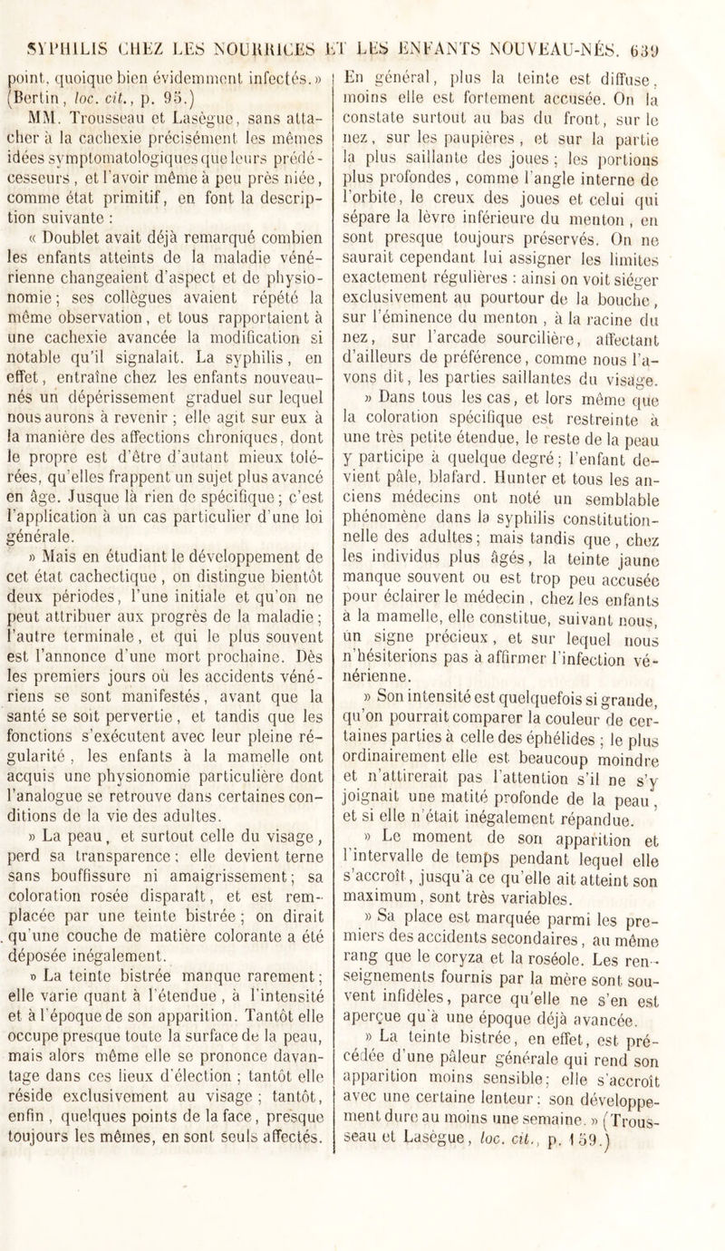 point, quoique bien évidemment infectés.» (Berlin , loc. cit., p. 95.) MM. Trousseau et Lasègue, sans atta- cher à la cachexie précisément les mêmes idées symptomatologiques que leurs prédé- cesseurs , et l’avoir même à peu près niée, comme état primitif, en font la descrip- tion suivante : « Doublet avait déjà remarqué combien les enfants atteints de la maladie véné- rienne changeaient d’aspect et de physio- nomie ; ses collègues avaient répété la même observation , et tous rapportaient à une cachexie avancée la modification si notable qu’il signalait. La syphilis, en effet, entraîne chez les enfants nouveau- nés un dépérissement graduel sur lequel nous aurons à revenir ; elle agit sur eux à la manière des affections chroniques, dont le propre est d’être d’autant mieux tolé- rées, qu’elles frappent un sujet plus avancé en âge. Jusque là rien de spécifique; c’est l’application à un cas particulier d’une loi générale. » Mais en étudiant le développement de cet état cachectique , on distingue bientôt deux périodes, l’nne initiale et qu’on ne peut attribuer aux progrès de la maladie ; l’autre terminale, et qui le plus souvent est l’annonce d’une mort prochaine. Dès les premiers jours où les accidents véné- riens se sont manifestés, avant que la santé se soit pervertie, et tandis que les fonctions s’exécutent avec leur pleine ré- gularité , les enfants à la mamelle ont acquis une physionomie particulière dont l’analogue se retrouve dans certaines con- ditions de la vie des adultes. » La peau, et surtout celle du visage, perd sa transparence ; elle devient terne sans bouffissure ni amaigrissement ; sa coloration rosée disparaît, et est rem- placée par une teinte bistrée ; on dirait . qu’une couche de matière colorante a été déposée inégalement. » La teinte bistrée manque rarement; elle varie quant à l’étendue , à l’intensité et à l’époque de son apparition. Tantôt elle occupe presque toute la surface de la peau, mais alors même elle se prononce davan- tage dans ces lieux d’élection ; tantôt elle réside exclusivement au visage; tantôt, enfin , quelques points de la face, presque toujours les mêmes, en sont seuls affectés. En général, plus la teinte est diffuse, moins elle est fortement accusée. On la constate surtout au bas du front, sur le nez, sur les paupières , et sur la partie la plus saillante des joues; les portions plus profondes, comme l’angle interne de l’orbite, le creux des joues et celui qui sépare la lèvre inférieure du menton , en sont presque toujours préservés. On ne saurait cependant lui assigner les limites exactement régulières : ainsi on voit siéger exclusivement au pourtour de la bouche, sur l’éminence du menton , à la racine du nez, sur l’arcade sourcilière, affectant d’ailleurs de préférence, comme nous l’a- vons dit, les parties saillantes du visage. » Dans tous les cas, et lors même que la coloration spécifique est restreinte à une très petite étendue, le reste de la peau y participe à quelque degré; l’enfant de- vient pâle, blafard. Hunter et tous les an- ciens médecins ont noté un semblable phénomène dans la syphilis constitution- nelle des adultes; mais tandis que, chez les individus plus âgés, la teinte jaune manque souvent ou est trop peu accusée pour éclairer le médecin , chez les enfants à la mamelle, elle constitue, suivant nous, un signe précieux, et sur lequel nous n’hésiterions pas à affirmer l’infection vé- nérienne. » Son intensité est quelquefois si grande, qu’on pourrait comparer la couleur de cer- taines parties à celle des éphélides ; le plus ordinairement elle est beaucoup moindre et n’attirerait pas l’attention s’il ne s’y joignait une matité profonde de la peau, et si elle n était inégalement répandue. » Le moment de son apparition et l’intervalle de temps pendant lequel elle s’accroît, jusqu’à ce quelle ait atteint son maximum, sont très variables. » Sa place est marquée parmi les pre- miers des accidents secondaires, au même rang que le coryza et la roséole. Les ren - seignements fournis par la mère sont sou- vent infidèles, parce quelle ne s’en est aperçue qu’à une époque déjà avancée. ^ » La teinte bistrée, en effet, est pré- cédée d’une pâleur générale qui rend son apparition moins sensible; elle s’accroît avec une certaine lenteur: son développe- ment dure au moins une semaine. » (Trous- seau et Lasègue, loc. cit., p. 159.)