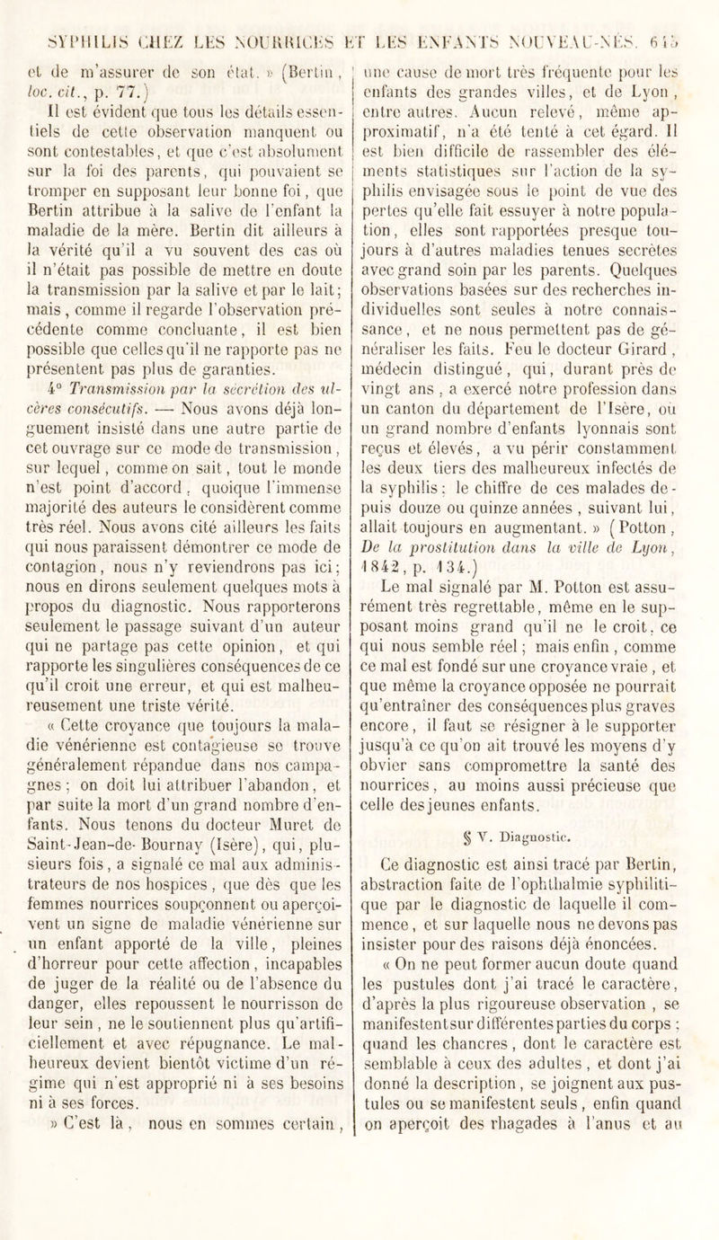 une cause de mort très fréquente pour les et de m’assurer de son état. » (Bertin , loc. oit., p. 77.) Il est évident que tous les détails essen- tiels de cette observation manquent ou sont contestables, et que c’est absolument sur la foi des parents, qui pouvaient se tromper en supposant leur bonne foi, que Bertin attribue à la salive de l'enfant la maladie de la mère. Bertin dit ailleurs à la vérité qu’il a vu souvent des cas où il n’était pas possible de mettre en doute la transmission par la salive et par le lait; mais, comme il regarde l’observation pré- cédente comme concluante, il est bien possible que celles qu’il ne rapporte pas ne présentent pas plus de garanties. 4° Transmission par la secrétion des ul- cères consécutifs. —■ Nous avons déjà lon- guement insisté dans une autre partie de cet ouvrage sur ce mode de transmission, sur lequel, comme on sait, tout le monde n'est point d’accord . quoique l’immense majorité des auteurs le considèrent comme très réel. Nous avons cité ailleurs les faits qui nous paraissent démontrer ce mode de contagion, nous n’y reviendrons pas ici; nous en dirons seulement quelques mots à propos du diagnostic. Nous rapporterons seulement le passage suivant d’un auteur qui ne partage pas cette opinion, et qui rapporte les singulières conséquences de ce qu’il croit une erreur, et qui est malheu- reusement une triste vérité. « Cette croyance que toujours la mala- die vénérienne est contagieuse se trouve généralement répandue dans nos campa- gnes ; on doit lui attribuer l’abandon, et par suite la mort d’un grand nombre d’en- fants. Nous tenons du docteur Muret de Saint-Jean-de- Bournav (Isère), qui, plu- sieurs fois, a signalé ce mal aux adminis - trateurs de nos hospices , que dès que les femmes nourrices soupçonnent ou aperçoi- vent un signe de maladie vénérienne sur un enfant apporté de la ville, pleines d’horreur pour cette affection, incapables de juger de la réalité ou de l’absence du danger, elles repoussent le nourrisson de leur sein , ne le soutiennent plus qu’artifi- ciellement et avec répugnance. Le mal- heureux devient bientôt victime d’un ré- gime qui n'est approprié ni à ses besoins ni à ses forces. « C’est là , nous en sommes certain , enfants des grandes villes, et de Lyon, ; entre autres. Aucun relevé, même ap- proximatif, n'a été tenté à cet égard. Il j est bien difficile de rassembler des élé- | ments statistiques sur l’action de la sy- philis envisagée sous le point de vue des pertes qu’elle fait essuyer à notre popula - tion , elles sont rapportées presque tou- jours à d’autres maladies tenues secrètes avec grand soin par les parents. Quelques observations basées sur des recherches in- dividuelles sont seules à notre connais- sance , et ne nous permettent pas de gé- néraliser les faits. Feu le docteur Girard , médecin distingué, qui, durant près de vingt ans , a exercé notre profession dans un canton du département de l’Isère, où un grand nombre d’enfants lyonnais sont reçus et élevés, a vu périr constamment les deux tiers des malheureux infectés de la syphilis : le chiffre de ces malades de - puis douze ou quinze années , suivant lui, allait toujours en augmentant. » ( Potton . De la prostitution dans la ville de Lyon, 1842, p. 134.) Le mal signalé par M. Potton est assu- rément très regrettable, même en le sup- posant moins grand qu’il ne lecroit.ee qui nous semble réel ; mais enfin , comme ce mal est fondé sur une croyance vraie , et que même la croyance opposée ne pourrait qu’entraîner des conséquences plus graves encore, il faut se résigner à le supporter jusqu’à ce qu’on ait trouvé les moyens d’y obvier sans compromettre la santé des nourrices, au moins aussi précieuse que celle des jeu nés enfants. § Y. Diagnostic. Ce diagnostic est ainsi tracé par Bertin, abstraction faite de rophfhalmie syphiliti- que par le diagnostic de laquelle il com- mence, et sur laquelle nous ne devons pas insister pour des raisons déjà énoncées. « On ne peut former aucun doute quand les pustules dont j’ai tracé le caractère, d’après la plus rigoureuse observation , se manifestentsur différentes parties du corps ; quand les chancres, dont le caractère est semblable à ceux des adultes , et dont j’ai donné la description , se joignent aux pus- tules ou se manifestent seuls , enfin quand on aperçoit des rhagades à l’anus et au