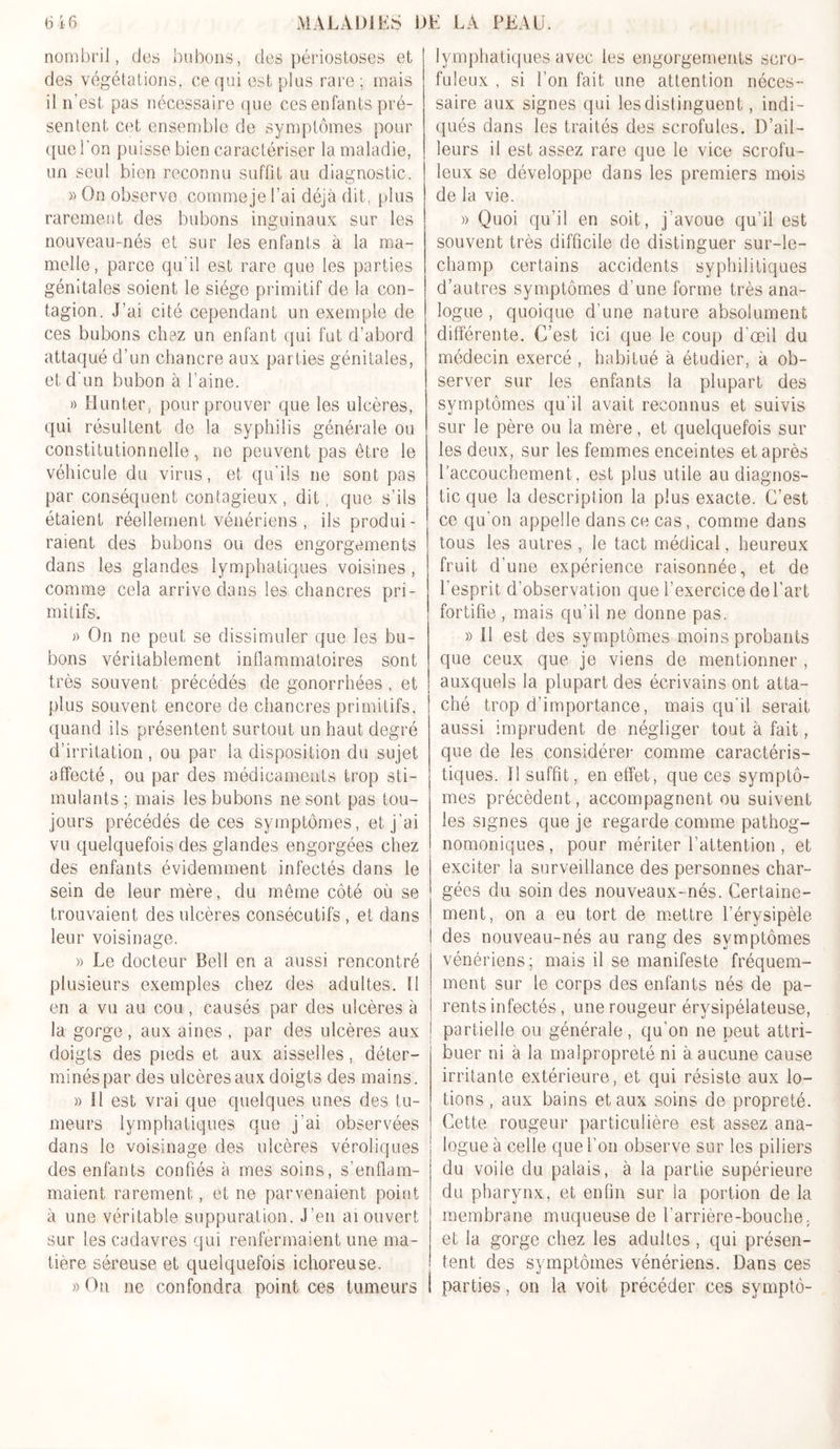 nombril, dos bubons, des périostoses et des végétations, ce qui est plus rare ; mais il n’est pas nécessaire que ces enfants pré- sentent. cet ensemble de symptômes pour que l'on puisse bien caractériser la maladie, un seul bien reconnu suffit au diagnostic. » On observe comme je l’ai déjà dit, plus rarement des bubons inguinaux sur les nouveau-nés et sur les enfants à la ma- melle, parce qu'il est rare que les parties génitales soient le siège primitif de la con- tagion. J’ai cité cependant un exemple de ces bubons chez un enfant qui fut d’abord attaqué d’un chancre aux parties génitales, et d'un bubon à l’aine. » H un ter, pour prouver que les ulcères, qui résultent de la syphilis générale ou constitutionnelle, ne peuvent pas être le véhicule du virus, et qu’ils ne sont pas par conséquent contagieux, dit, que s’ils étaient réellement vénériens , ils produi- raient des bubons ou des engorgements dans les glandes lymphatiques voisines , comme cela arrive dans les chancres pri- mitifs. » On ne peut se dissimuler que les bu- bons véritablement inflammatoires sont très souvent précédés de gonorrhées, et plus souvent encore de chancres primitifs, quand ils présentent surtout un haut degré d’irritation , ou par la disposition du sujet affecté, ou par des médicaments trop sti- mulants ; mais les bubons ne sont pas tou- jours précédés de ces symptômes, et j’ai vu quelquefois des glandes engorgées chez des enfants évidemment infectés dans le sein de leur mère, du même côté où se trouvaient des ulcères consécutifs, et dans leur voisinage. » Le docteur Bell en a aussi rencontré plusieurs exemples chez des adultes. Il en a vu au cou, causés par des ulcères à la gorge, aux aines , par des ulcères aux doigts des pieds et aux aisselles , déter- minés par des ulcères aux doigts des mains . » II est vrai que quelques unes des tu- meurs lymphatiques que j’ai observées dans le voisinage des ulcères véroliqties des enfants confiés à mes soins, s’enflam- maient rarement, et ne parvenaient point à une véritable suppuration. J’en ai ouvert sur les cadavres qui renfermaient une ma- tière séreuse et quelquefois ichoreuse. » On ne confondra point ces tumeurs lymphatiques avec les engorgements scro- fuleux , si l’on fait une attention néces- saire aux signes qui les distinguent, indi- qués dans les traités des scrofules. D’ail- leurs il est assez rare que le vice scrofu- leux se développe dans les premiers mois de la vie. » Quoi qu’il en soit, j'avoue qu’il est souvent très difficile de distinguer sur-le- champ certains accidents syphilitiques d’autres symptômes d’une forme très ana- logue , quoique d’une nature absolument différente. C’est ici que le coup d’œil du médecin exercé , habitué à étudier, à ob- server sur les enfants la plupart des symptômes qu’il avait reconnus et suivis sur le père ou la mère, et quelquefois sur les deux, sur les femmes enceintes et après l’accouchement, est plus utile au diagnos- tic que la description la plus exacte. C’est ce qu'on appelle dans ce cas, comme dans | tous les autres , le tact médical, heureux fruit d’une expérience raisonnée, et de l’esprit d’observation que l’exercice de l’art fortifie, mais qu’il ne donne pas. » Il est des symptômes moins probants que ceux que je viens de mentionner , auxquels la plupart des écrivains ont atta- ché trop d’importance, mais qu’il serait aussi imprudent de négliger tout à fait, que de les considère)- comme caractéris- tiques. J! suffit, en effet, que ces symptô- mes précèdent, accompagnent ou suivent les signes que je regarde comme pathog- nomoniques , pour mériter l’attention , et exciter la surveillance des personnes char- gées du soin des nouveaux-nés. Certaine- ment, on a eu tort de mettre l’érysipèle des nouveau-nés au rang des symptômes vénériens; mais il se manifeste fréquem- ment sur le corps des enfants nés de pa- rents infectés, une rougeur érysipélateuse, i partielle ou générale , qu'on ne peut attri- buer ni à la malpropreté ni à aucune cause irritante extérieure, et qui résiste aux lo- tions , aux bains et aux soins de propreté. Cette rougeur particulière est assez ana- logue à celle que l’on observe sur les piliers du voile du palais, à la partie supérieure du pharynx, et enfin sur la portion de la membrane muqueuse de l'arrière-bouche. et la gorge chez les adultes , qui présen- tent des symptômes vénériens. Dans ces i parties, on la voit précéder ces symptô-