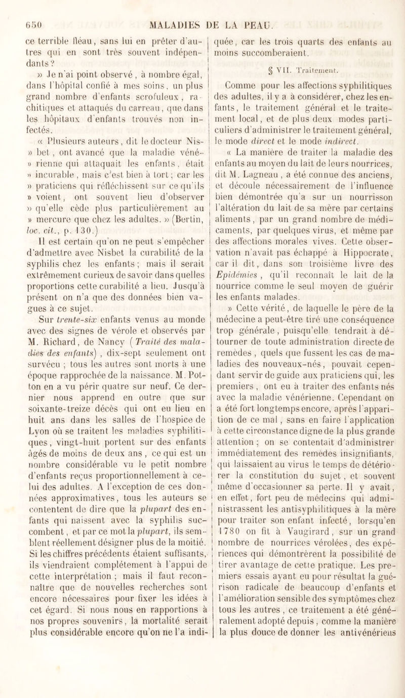 ce terrible fléau, sans lui en prêter d’au- tres qui en sont très souvent indépen- dants ? » «Je n’ai point observé , à nombre égal, dans l’hôpital confié à mes soins, un plus grand nombre d’enfants scrofuleux, ra chitiques et attaqués du carreau , que dans les hôpitaux d’enfants trouvés non in- fectés . « Plusieurs auteurs, dit le docteur Nis- a bet, ont avancé que la maladie véné- » rienne qui attaquait les enfants, était » incurable , mais c;est bien à tort ; car les » praticiens qui réfléchissent sur ce qu’ils » voient, ont souvent lieu d’observer » qu’elle cède plus particulièrement au » mercure que chez les adultes. » f Ber tin, loc. cü., p. I 30.) Il est certain qu'on ne peut s’empêcher d’admettre avec Nisbet la curabilité de la syphilis chez les enfants ; mais il serait extrêmement curieux de savoir dans quelles proportions cette curabilité a lieu. Jusqu'à présent on n’a que des données bien va- gues à ce sujet. Sur trente-six enfants venus au monde avec des signes de vérole et observés par M. Richard, de Nancy ( Traité des mala- die* des enfants) , dix-sept seulement ont survécu ; tous les autres sont morts à une époque rapprochée de la naissance. M. Pot- ton en a vu périr quatre sur neuf. Ce der- nier nous apprend en outre que sur soixante-treize décès qui ont eu lieu en huit ans dans les salles de l’hospice de Lyon où se traitent les maladies syphiliti- ques , vingt-huit portent sur des enfants âgés de moins de deux ans , ce qui est un nombre considérable vu le petit nombre d’enfants reçus proportionnellement à ce- lui des adultes. A l’exception de ces don- nées approximatives, tous les auteurs se contentent de dire que la 'plupart des en- fants qui naissent avec la syphilis suc- combent , et par ce mot la plupart, ils sem- blent réellement désigner plus de la moitié. Si les chiffres précédents étaient suffisants, ils viendraient complètement à l’appui de cette interprétation ; mais il faut recon- naître que de nouvelles recherches sont encore nécessaires pour fixer les idées à cet égard. Si nous nous en rapportions à nos propres souvenirs, la mortalité serait plus considérable encore qu’on ne l’a indi- quée, car les trois quarts des enfants au moins succomberaient. § VII. Traitement. Comme pour les affections syphilitiques des adultes, il y a a considérer, chez les en- fants, le traitement général et le traite- ment local, et de plus deux modes parti- culiers d’administrer le traitement général, le mode direct et le mode indirect. « La manière de traiter la maladie des enfants au moyen du lait de leurs nourrices, dit M. Lagneau , a été connue des anciens, et découle nécessairement de l’influence bien démontrée qu'a sur un nourrisson l’altération du lait de sa mère par certains aliments, par un grand nombre de médi- caments, par quelques virus, et même par des affections morales vives. Cette obser- vation n’avait pas échappé à Hippocrate, car il dit, dans son troisième livre des Epidémies , qu’il reconnaît le lait de la nourrice comme le seul moyen de guérir les enfants malades. » Cette vérité, de laquelle le père de la médecine a peut-être tiré une conséquence trop générale, puisqu’elle tendrait à dé- tourner de toute administration directe de remedes , quels que fussent les cas de ma- ladies des nouveaux-nés , pouvait cepen- dant servir de guide aux praticiens qui, les premiers , ont eu à traiter des enfants nés avec la maladie vénérienne. Cependant on a été fort longtemps encore, après l'appari- tion de ce mal, sans en faire l'application à cette circonstance digne de la plus grande attention : on se contentait d’administrer immédiatement des remedes insignifiants, qui laissaient.au virus le temps de détério- rer la constitution du sujet , et souvent même d'occasionner sa perte. Il y avait, | en effet, fort peu de médecins qui admi- nistrassent les antisyphilitiques à la mère pour traiter son enfant infecté, lorsqu’en 1 780 on fit à Vaugirard, sur un grand nombre de nourrices vérolées, des expé- j riences qui démontrèrent la possibilité de tirer avantage de cette pratique. Les pre- miers essais ayant eu pour résultat la gué- rison radicale de beaucoup d’enfants et l’amélioration sensible des symptômes chez tous les autres, ce traitement a été géné- ralement adopté depuis , comme la manière la plus douce de donner les antivénériens