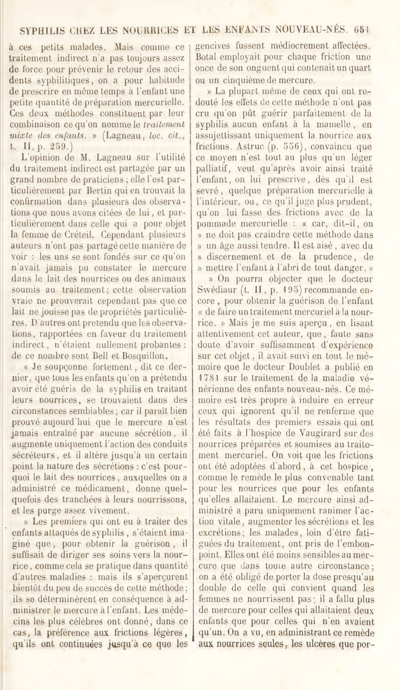 à ces petits malades. Mais comme ce traitement indirect n'a pas toujours assez de force pour prévenir le retour des acci- dents syphilitiques, on a pour habitude de prescrire en même temps à l'enfant une petite quantité de préparation mercurielle. Ces deux méthodes constituent par leur combinaison ce qu’on nomme le traitement mixte des enfants. » (Lagneau, loc. cit., t. II, p. 259.) L’opinion de M. Lagneau sur l'utilité du traitement indirect est partagée par un grand nombre de praticiens ; elle l'est par- ticulièrement par Bertin qui en trouvait la confirmation dans plusieurs des observa- tions que nous avons citées de lui, et par- ticulièrement dans celle qui a pour objet la femme de Créteil. Cependant plusieurs auteurs n'ont pas partagé cette manière de voir : les uns se sont fondés sur ce qu’on n'avait jamais pu constater le mercure dans le lait des nourrices ou des animaux soumis au traitement; cette observation vraie ne prouverait cependant pas que ce lait ne jouisse pas de propriétés particuliè- res. D’autres ont prétendu que les observa- tions, rapportées en faveur du traitement indirect, n’étaient nullement probantes : de ce nombre sont Bell et Bosquillon. « Je soupçonne fortement, dit ce der- nier, que tous les enfants qu’on a prétendu avoir été guéris de la syphilis en traitant leurs nourrices, se trouvaient dans des circonstances semblables ; car il paraît bien prouvé aujourd’hui que le mercure n'est jamais entraîné par aucune sécrétion, il augmente uniquement l'action des conduits sécréteurs , et il altère jusqu’à un certain point la nature des sécrétions : c’est pour- quoi le lait des nourrices , auxquelles on a administré ce médicament, donne quel- quefois des tranchées à leurs nourrissons, et les purge assez vivement. » Les premiers qui ont eu à traiter des enfants attaqués de syphilis , s’étaient ima- giné que, pour obtenir la guérison , il suffisait de diriger ses soins vers la nour- rice , comme cela se pratique dans quantité d’autres maladies : mais ils s’aperçurent bientôt du peu de succès de cette méthode ; ils se déterminèrent en conséquence à ad- ministrer le mercure à l'enfant. Les méde- cins les plus célèbres ont donné, dans ce cas, la préférence aux frictions légères, qu’ils ont continuées jusqu’à ce que les gencives fussent médiocrement affectées. Botal employait pour chaque friction une once de son onguent qui contenait un quart ou un cinquième de mercure. » La plupart même de ceux qui ont re- douté les effets de cette méthode n’ont pas cru qu’on pût guérir parfaitement de la syphilis aucun enfant à la mamelle , en assujettissant uniquement la nourrice aux frictions. Astruc (p. 556), convaincu que ce moyen n’est tout au plus qu’un léger palliatif, veut qu’après avoir ainsi traité l’enfant, on lui prescrive, dès qu’il est sevré , quelque préparation mercurielle à l’intérieur, ou, ce qu’il juge plus prudent, qu'on lui fasse des frictions avec de la pommade mercurielle : « car, dit-il, on » ne doit pas craindre cette méthode dans » un âge aussi tendre. Il est aisé , avec du » discernement et de la prudence, de » mettre l'enfant à l'abri de tout danger. » » On pourra objecter que le docteur Swédiaur (t. II, p. I 95) recommande en- core , pour obtenir la guérison de l’enfant « de faire un traitement mercuriel à la nour- rice. » Mais je me suis aperçu, en lisant attentivement cet auteur, que, faute sans doute d’avoir suffisamment d’expérience sur cet objet, il avait suivi en tout le mé- moire que le docteur Doublet a publié en 1781 sur le traitement de la maladie vé- nérienne des enfants nouveau-nés. Ce mé- moire est très propre à induire en erreur ceux qui ignorent qu’il ne renferme que les résultats des premiers essais qui ont été faits à l'hospice de Vaugirard sur des nourrices préparées et soumises au traite- ment mercuriel. On voit que les frictions ont été adoptées d'aborcl, à cet hospice , comme le remède le plus convenable tant pour les nourrices que pour les enfants qu’elles allaitaient. Le mercure ainsi ad- ministré a paru uniquement ranimer l'ac- tion vitale, augmenter les sécrétions et les excrétions; les malades, loin d’être fati- guées du traitement, ont pris de l’embon- point. Elles ont été moins sensibles au mer- cure que dans toute autre circonstance; on a été obligé de porter la dose presqu’au double de celle qui convient quand les femmes ne nourrissent pas; il a fallu plus de mercure pour celles qui allaitaient deux enfants que pour celles qui n’en avaient qu’un. On a vu, en administrant ce remède aux nourrices seules, les ulcères que por-