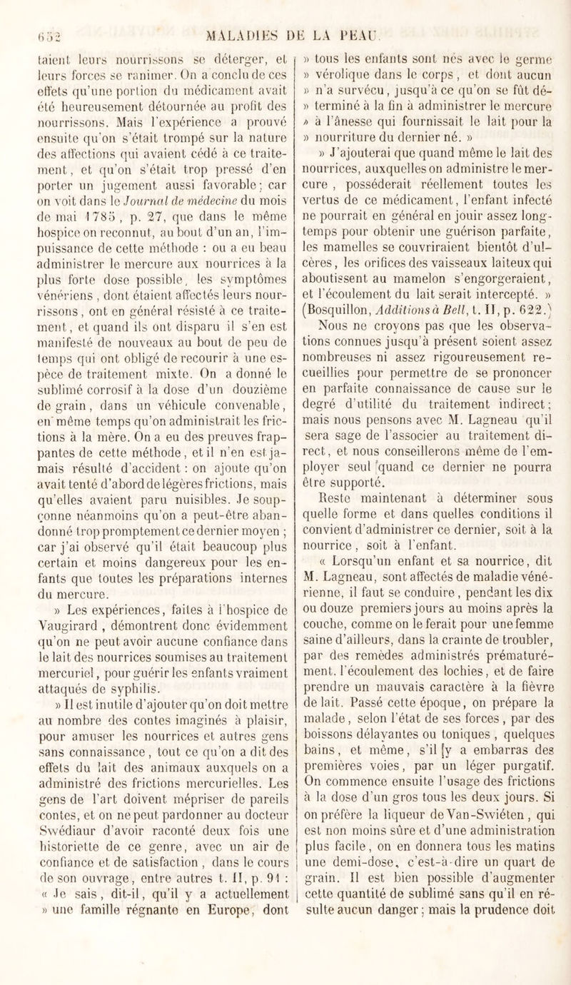 taient leurs nourrissons se déterger, el leurs forces se ranimer. On a conclu de ces effets qu’une portion du médicament avait été heureusement détournée au profit des nourrissons. Mais l’expérience a prouvé ensuite qu’on s’était trompé sur la nature des affections qui avaient cédé à ce traite- ment, et qu’on s’était trop pressé d’en porter un jugement aussi favorable; car on voit dans le Journal de médecine du mois de mai '1785, p. 27, que dans le même hospice on reconnut, au bout d’un an, l’im- puissance de cette méthode : ou a eu beau administrer le mercure aux nourrices à la plus forte dose possible, les symptômes vénériens , dont étaient affectés leurs nour- rissons , ont en général résisté à ce traite- ment, et quand ils ont disparu il s’en est manifesté de nouveaux au bout de peu de temps qui ont obligé de recourir à une es- pèce de traitement mixte. On a donné le sublimé corrosif à la dose d’un douzième de grain, dans un véhicule convenable, en' même temps qu’on administrait les fric- tions à la mère. On a eu des preuves frap- pantes de cette méthode, et il n’en est ja- mais résulté d’accident : on ajoute qu’on avait tenté d’abord de légères frictions, mais qu’elles avaient paru nuisibles. Je soup- çonne néanmoins qu’on a peut-être aban- donné trop promptement ce dernier moyen ; car j’ai observé qu’il était beaucoup plus certain et moins dangereux pour les en- fants que toutes les préparations internes du mercure. » Les expériences, faites à l’hospice de Yaugirard , démontrent donc évidemment qu’on ne peut avoir aucune confiance dans le lait des nourrices soumises au traitement mercuriel, pour guérir les enfants vraiment attaqués de syphilis. » Il est inutile d’ajouter qu’on doit mettre au nombre des contes imaginés à plaisir, pour amuser les nourrices et autres gens sans connaissance , tout ce qu’on a dit des effets du lait des animaux auxquels on a administré des frictions mercurielles. Les gens de l’art doivent mépriser de pareils contes, et on ne peut pardonner au docteur Swédiaur d’avoir raconté deux fois une historiette de ce genre, avec un air de confiance et de satisfaction , dans le cours de son ouvrage, entre autres t. II, p. 91 : « Je sais, dit-il, qu’il y a actuellement » une famille régnante en Europe, dont « tous les enfants sont nés avec le germe » vérolique dans le corps, et dont aucun » n’a survécu, jusqu’à ce qu’on se fut dé- » terminé à la fin à administrer le mercure f&gt; à l’ânesse qui fournissait le lait pour la » nourriture du dernier né. » » J’ajouterai que quand même le lait des nourrices, auxquelles on administre le mer- cure , posséderait réellement toutes les vertus de ce médicament, l’enfant infecté ne pourrait en général en jouir assez long- temps pour obtenir une guérison parfaite, les mamelles se couvriraient bientôt d’ul- cères, les orifices des vaisseaux laiteux qui aboutissent au mamelon s’engorgeraient, et l’écoulement du lait serait intercepté. » (Bosquillon, Additions à Bell, t. Il, p. 622.) Nous ne croyons pas que les observa- tions connues jusqu’à présent soient assez nombreuses ni assez rigoureusement re- cueillies pour permettre de se prononcer en parfaite connaissance de cause sur le degré d’utilité du traitement indirect ; mais nous pensons avec M. Lagneau qu’il sera sage de l’associer au traitement di- rect, et nous conseillerons même de l’em- ployer seul quand ce dernier ne pourra être supporté. Reste maintenant à déterminer sous quelle forme et dans quelles conditions il convient d’administrer ce dernier, soit à la nourrice , soit à l’enfant. « Lorsqu’un enfant et sa nourrice, dit M. Lagneau, sont affectés de maladie véné- rienne, il faut se conduire , pendant les dix ou douze premiers jours au moins après la couche, comme on le ferait pour une femme- saine d’ailleurs, dans la cramte de troubler, par des remèdes administrés prématuré- ment. l’écoulement des lochies, et de faire prendre un mauvais caractère à la fièvre de lait. Passé cette époque, on prépare la malade, selon l’état de ses forces , par des boissons délayantes ou toniques , quelques bains, et même, s’il [y a embarras des premières voies, par un léger purgatif. On commence ensuite l’usage des frictions à la dose d’un gros tous les deux jours. Si on préfère la liqueur de Van-Swiéten , qui est non moins sûre et d’une administration plus facile, on en donnera tous les matins une demi-dose, c’est-à-dire un quart de grain. Il est bien possible d’augmenter j cette quantité de sublimé sans qu’il en ré- sulte aucun danger ; mais la prudence doit