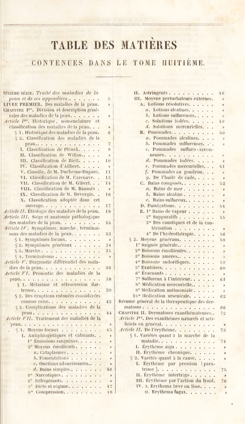 TABLE DES MATIERES CONTENUES DANS LE TOME H UITIÈME. SIXIÈME série. Traite des maladies de la peau et de ses appendices , . . LIVRE PREMIER. Des maladies de la peau. Chapitre Ier. Division et description géné- rales des maladies de la peau . Article Ier. Historique, nomenclature et classification des maladies delà peau. . . § 1. Historique des maladies de la peau. § 2. Classification des maladies de la peau I. Classification de Plenck II. Classification de Willan.. . . . III. Classification de Riett IV. Classification d’Alibert V. Classifie, de M. Ducliesne-Duparc. VI. Classification de M. Cazenave. . VU. Classification de M. Gibert. . . VIII. Classification de M. Baumès . IX. Classification de M. Devergie. . X. Classification adoptée dans cet ouvrage Article IL Étiologie des maladies delà peau. Article III. Siège et anatomie pathologique des maladies de la peau Article IF. Symptômes, marche , terminai- sons des maladies de la peau § 1. Symptômes locaux § 2. Symptômes généraux § 3. Marche § 4. Terminaisons . Article V. Diagnostic différentiel des mala- dies de la peau Article VI. Pronostic des maladies de la peau S 1. Métastase et rétrocession dar- treuse S 2. Des éruptions cutanées considérées comme crise § 3. Complications des maladies de la peau Article VII. Traitement des maladies de la peau § 1. Moyens locaux I. Antiphlogistiques et calmants. . 1° Émissions sanguines 2° Moyens émollients a. Cataplasmes b. Fomentations c. Onctions adoucissantes.. . . d. Bains simples 3° Narcotiques. 4° Réfrigérants 5° Diète et régime 6° Compression 5 » j ] )) ! » | 6 * i 7 ! 8 » ! 10 ! „ l 11 | 13 ! 14 1 » | 1 6 17 18 25 33 » 34 35 » 36 38 39 42 44 » 4 5 » » » » » » 46 » » 47 48 H. Astringents III. Moyens perturbateurs externes. A. Lotions résolutives a. Lotions alcalines b. Lotions sulfureuses. .... c. Solutions iodées d. Solutions mercurielles. . . B. Pommades a. Pommades alcalines. . . . b. Pommades sulfureuses. . . c. Pommades sulfuro - savon- neuses d. Pommades iodées. .... e. Pommades mercurielles. . . f. Pommades au goudron. . . g. De l’huile de cade C. Bains composés a. Bains de mer b. Bains alcalins . c. Bains sulfureux D. Fumigations E. 1° Bains de vapeur 2° Suppuratifs 3° Des caustiques et de la cau- térisation 4° De l’hydrothérapie § 2. Moyens généraux 1° Saignée générale 2° Boissons émollientes. 3° Boissons amères 4° Boissons sudorifiques 5° Exutoires 6° Évacuants 7° Sulfureux à l’intérieur 8° Médication mercurielle 9° Médication antimoniale 10° Médication arsenicale Résumé général de la thérapeutique des der- matoses Chapitre II. Dermatoses exanthémateuses.. Article Ier. Des exanthèmes naturels et arti- ficiels en général Article II. De l’érythème § 1. Variétés quant à la marche de la maladie I. Érythème aigu II. Érythème chronique S 2. Varétés quant à la cause I. Érythème par pression ( para- trime ) II. Érythème interlrigo III. Érythème par l’action du froid. TV. i. Erythema læve ou lisse. . . . il. Erythema fugax