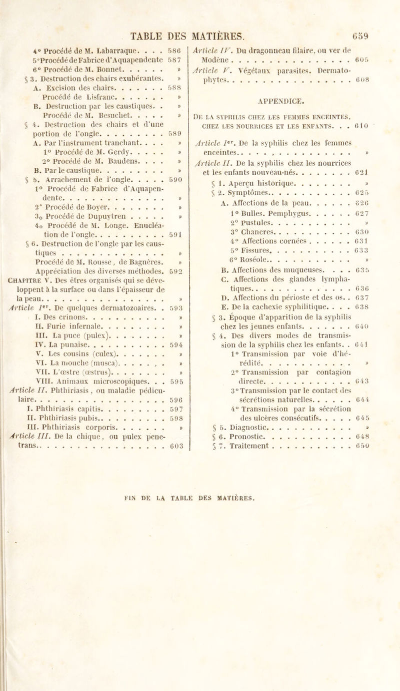 4° Procédé de M. Labarraque. . . . 586 5°Procédé de Fabrice d’Aquapendente 587 6° Procédé de M. Bonnet » § 3. Destruction des chairs exubérantes. » A. Excision des chairs. ...*.. 588 Procédé de Lisfranc » B. Destruction par les caustiques. . » Procédé de M. Besuchet » § 4. Destruction des chairs et d’une portion de l'ongle 589 A. Par l’instrument tranchant. ... » 1° Procédé de M. Gerdy » 2° Procédé de M. Baudens. ... » B. Par le caustique » § 5. Arrachement de l’ongle 590 1° Procédé de Fabrice d’Aquapen- dente » 2° Procédé de Boyer . » 30 Procédé de Dupuytren » 4o Procédé de M. Longe. Enucléa- tion de l'ongle 591 § 6. Destruction de l’ongle par les caus- tiques » Procédé de M. Rousse, de Bagnères. » Appréciation des diverses méthodes. 592 Chapitre V, Des êtres organisés qui se déve- loppent à la surface ou dans l’épaisseur de la peau . » Article Ier. De quelques dermatozoaires. . 593 I. Des crinons » II. Furie infernale » III. La puce (pulex) » IV. La punaise. 594 V. Les cousins (culex). » VI. La mouche (musca) , . » VII. L’œstre (œstrus) » VIII. Animaux microscopiques. . . 59 5 Article IL Phthiriasis , ou maladie pédicu- laire .596 I. Phthiriasis capitis 597 II. Phthiriasis pubis 598 III. Phthiriasis corporis » Article III. De la chique, ou pulex pene- trans 603 Article IF. Du dragonneau blaire, ou ver de Modène 605 Article V. Végétaux parasites. Dermato- phytes 6o8 APPENDICE. De la syphilis chez les femmes enceintes, CHEZ LES NOURRICES ET LES ENFANTS. . . 610 Article Ier. De la syphilis chez les femmes enceintes.. . . . , » Article IL De la syphilis chez les nourrices et les enfants nouveau-nés 62i § 1. Aperçu historique » § 2. Symptômes 62 5 A. Affections de la peau 826 10 Bulles. Pemphygus 627 2° Pustules » 3° Chancres 630 4° Affections cornées 631 5° Fissures. 633 6° Roséole » B. Affections des muqueuses. . . . 63 5 C. Affections des glandes lympha- tiques 6 36 D. Affections du périoste et des os.. 637 E. Delà cachexie syphilitique. . . . 638 § 3. Époque d’apparition de la syphilis chez les jeunes enfants 640 § 4. Des divers modes de transmis- sion de la syphilis chez les enfants. . 6 41 1° Transmission par voie d’hé- rédité » 2° Transmission par contagion directe 6 43 3° Transmission par le contact des sécrétions naturelles 644 4° Transmission par la sécrétion des ulcères consécutifs 645 § 5. Diagnostic » § 6. Pronostic 648 S 7. Traitement .6 50 FIN DE LA TABLE DES MATIÈRES.