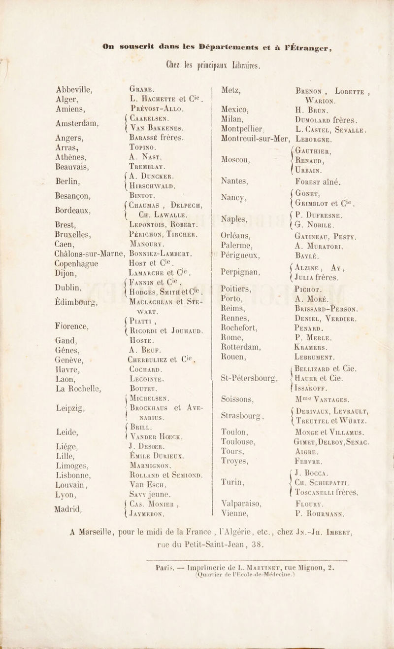 On souscrit «Inus les Départements et à l’Étranger, Chez les principaux Libraires. Abbeville, Alger, Amiens, Amsterdam, Angers, Arras, Athènes, Beauvais, Berlin, Besançon, Bordeaux, Brest, Bruxelles, Caen, Châlons-sur-Marne Copenhague Dijon, Dublin, Édimbourg, Florence, Gand, Gênes, Genève, Havre, Laon, La Rochelle, Leipzig, Leide, Liège, Lille, Limoges, Lisbonne, Louvain, Lyon, Madrid, Grare. L. Hachette et Cie. Prévost-Allo. { Caarelsen. ( Van Bakkenes. Barassé frères. Topino. A. Nast. Tremblay. (A. Duncker. ( Hirschwald. Bintot. ( Chaumas , Delpech, | Ch. Lawalle. Lepontois, Robert. Périchon, Tircher. Manoüry. , Bonniez-Lambert. Host et C!e. Lamarche et Cie . ( Fannin et Cie . ( Hodges, Smith et Cie . Maclachlan et Ste- wart. { PlATTI , I RlCORDI et JOUHAUD. v Hoste. A. Beuf. Cherbuliez et C‘e. CoCHARD. Lecointe. Boutet. Michelsen. Brockhaus et Ave- NARIUS. ( Brill. f Vander Hoeck. J. Desoer. Emile Durieux. Marmignon. Rolland et Semiond. Yan Esch. Savy jeune. ( Cas. Monier , ( Jaymebon. Metz, ! Mexico, ! Milan, i 7 Montpellier Montreuil-sur-Mer, Moscou, Nantes, Nancy, | Naples, Orléans, Païenne, Périgueux, Perpignan, Poitiers, Porto, Reims, Rennes, Roche fort, Rome, Rotterdam, Rouen, , St-Pétersbourg, Soissons, Strasbourg, Toulon, Toulouse, Tours, Troyes, Turin, Valparaiso, Vienne, Brenon , Lorette Warion. H. Brun. Dumolard frères. L. Castel, Sevalle. Leborgne. Gauthier, Renaud, Urbain. Forest aîné. | Gonet, ( Grimblot et Cie . ( P. Dufresne. (G. Nobile. Gatineau, Pesty. A. Muratori. Bayle. ( Alzine , Ay , ( Julia frères. Pichot. A. More. Brissard-Person. Deniel, Yerdier. Pénard. P. Merle. Kramers. Lebrument. l Bellizard et Cie. Hauer et Cie. ÏSSAKOFF. Mme Vantages. Derivaux, Levrault, Treuttel et Würtz. Monge et Villamus. Gimet,Delboy,Senac Aigre. Febvre. ( J. Bocca. / Ch. Schiepatti. ( Toscanelli frères. Floury. P. Rohrmann. A Marseille, pour le midi de la France , l’Algérie, etc., chez ,!n.-Jh. Imbert, rue du Petit-Saint-Jean, 38. ('Quartier de l’Ecole-de-Medeeine.)