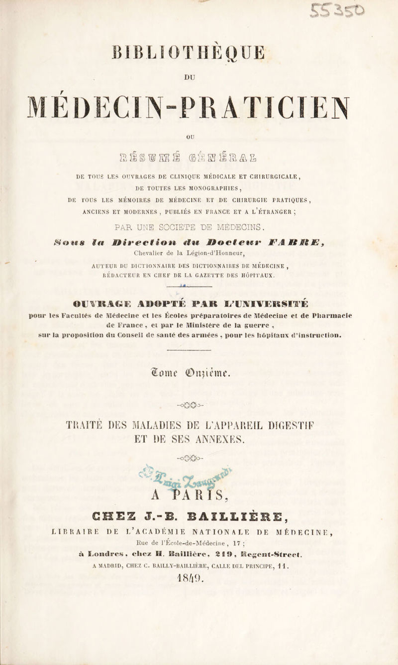 BIBLIOTHEQUE DU r ou '&Û&WMÛ @1ÏSJ DE TOUS LES OUVRAGES DE CLINIQUE MÉDICALE ET CHIRURGICALE, DE TOUTES LES MONOGRAPHIES, DE TOUS LES MÉMOIRES DE MÉDECINE ET DE CHIRURGIE PRATIQUES, ANCIENS ET MODERNES , PUBLIÉS EN FRANCE ET A L’ÉTRANGER ; PAR UNE SOCIETE DE MÉDECINS. *§?©««# itt SM i à* é* c* f i » tt <f«c SMoctem #• #\i Si Æi Chevalier de la Légion-d’Honneur, AUTEUR DU DICTIONNAIRE DES DICTIONNAIRES DE MEDECINE , RÉDACTEUR EN CHEF DE LA GAZETTE DES HÔPITAUX. OUVRAGE ADOPTÉ PAR ^ÏUVfVKllSITF pour les Facultés «le Médecine et les Écoles préparatoires de Médecine et de Pharmacie de France , et par le Ministère de la guerre , sur la proposition du Conseil de santé des armées , pour les hôpitaux d’instruction. (Home ©unième. o— TRAITE DES MALADIES DE L’APPAREIL DIGESTIF ET DE SES ANNEXES. —O A PARIS, GUES J.-B. BAILLIÈEE, LIBRAIRE I)E L ’ A C A D É MIE NATIONAL E DE MÉDECIN E , ✓ Rue de l’Ecole-de-Médecine , 17 ; n Londres, chez II. Biaiüièrc. 2 S !>, Ke&ent-Street. A MADRID, CHEZ C. BAILLY-BAILLIÈRE, CALLE DEL PRINCIPE, 1 1 . 1849. L