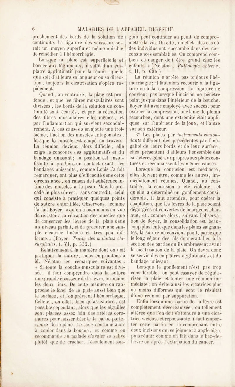 prochement des bords de la solution de ! continuité. La ligature des vaisseaux se- rait un moyen superflu et même nuisible de remédier à l’hémorrhagie. Lorsque la plaie est superficielle et bornée aux téguments, il suffit d’un em- plâtre agglulinatif pour la réunir; quelle que soit d’ailleurs sa longueur ou sa direc- tion , toujours la cicatrisation s’opère ra- pidement. Quand , au contraire, la piaie est pro- fonde , et que les fibres musculaires sont divisées , les bords de la solution de con- tinuité sont écartés, et par la rétraction des fibres musculaires elles-mêmes, et par l'inflammation qui survient secondai- rement. A ces causes s’en ajoute une troi- sième , l’action des muscles antagonistes , lorsque le muscle est coupé en travers. La réunion devient alors difficile ; elle exige le concours des agglutinatifs et du bandage unissant ; la position est insuf- fisante à produire un contact exact; les bandages unissants , comme Louis l’a fait remarquer, ont plus d’efficacité dans cette circonstance, en raison de l’adhérence in- time des muscles à la peau. Mais le pro- cédé le plus sûr est, sans contredit, celui qui consiste à pratiquer quelques points de suture entortillée. Observons, comme l’a fait Boyer, « qu’on a bien moins en vue de résister a la rétraction des muscles que de conserver les lèvres de la plaie dans un niveau parfait, et de procurer une sim- ple cicatrice linéaire et très peu dif- forme.» (Boyer, Traité des maladies chi- rurgicales, t. VI, p. 332.) Relativement à la manière dont on doit pratiquer la suture, nous empruntons à M. Nélaton les remarques suivantes : « Si toute la couche musculaire est divi- sée, il faut comprendre dans la suture une grande épaisseur de la lèvre, au moins les deux tiers. De cette manière on rap- proche le fond de la plaie aussi bien que la surface, et l'on prévient l’hémorrhagie. Celle-ci, en effet, bien qu’assez rare , est possible cependant, alors que les aiguilles sont placées assez loin des artères coro- naires pour laisser béanle la partie posté- rieure de la plaie, le san»r continue alors à couler dans la bouc ne, et comme on recommande au malade d’avaler sa salive plutôt quode cracher, l'écoulement sap- guin peut continuer au point de compro- mettre la vie. On cite, en effet, des cas où des individus ont succombé dans des cir- constances semblables. On comprend com- bien ce danger doit être grand chez les enfants. »( Nélaton , Pathologie externe, t. Il, p. 696.) La réunion n'arrête pas toujours l’hé- morrhagie ; il faut alors recourir à la liga- ture ou à la compression. La ligature ne convient pas lorsque l'incision ne pénètre point jusque dans l’intérieur de la bouche. Boyer dit avoir employé avec succès, pour exercer la compression, une lame de plomb recourbée, dont une extrémité était appli- quée sur l’intérieur de la joue, et l’autre sur son extérieur. 3° Les plaies par instruments conton- dants diffèrent des précédentes par l’iné- galité de leurs bords et de leur surface; elles présentent d’ailleurs l’ensemble des caractères généraux propres aux plaies con- tuses et reconnaissent les mêmes causes. Lorsque la contusion est médiocre, elles doivent être, comme les autres, im- médiatement réunies. Quand, au con- traire, la contusion a été violente, et qu'elle a déterminé un gonflement consi- dérable , il faut attendre, pour opérer la coaptation, que les lèvres de la plaie soient dégorgées et couvertes de bourgeons char- nus , et, comme alors , suivant l’observa- tion de Boyer, la consolidation est beau- coup plus lente que dans les plaies saignan- tes, la suture ne convient point, parce que le long séjour des fils donnerait lieu à la section des parties qu'ils embrassent avant la cicatrisation de la plaie. On devra donc se servir des emplâtres agglutinatifs et du bandage unissant. Lorsque le gonflement n’est pas trop considérable, on peut essayer de régula- riser la plaie et tenter une réunion im- médiate ; on évite ainsi les cicatrices plus ou moins difformes qui sont le résultat d’une réunion par suppuration. Enfin lorsqu’une partie de la lèvre est complètement désorganisée , ou tellement altérée que l’on doit s’attendre â une cica- trice vicieuse et repoussante, il faut empor- ter celte partie en la comprenant entre deux incisions qui se joignent à angle aigu, puis réunir comme on fait dans le bec-de- lièvre ou après l’extirpation du cancer.