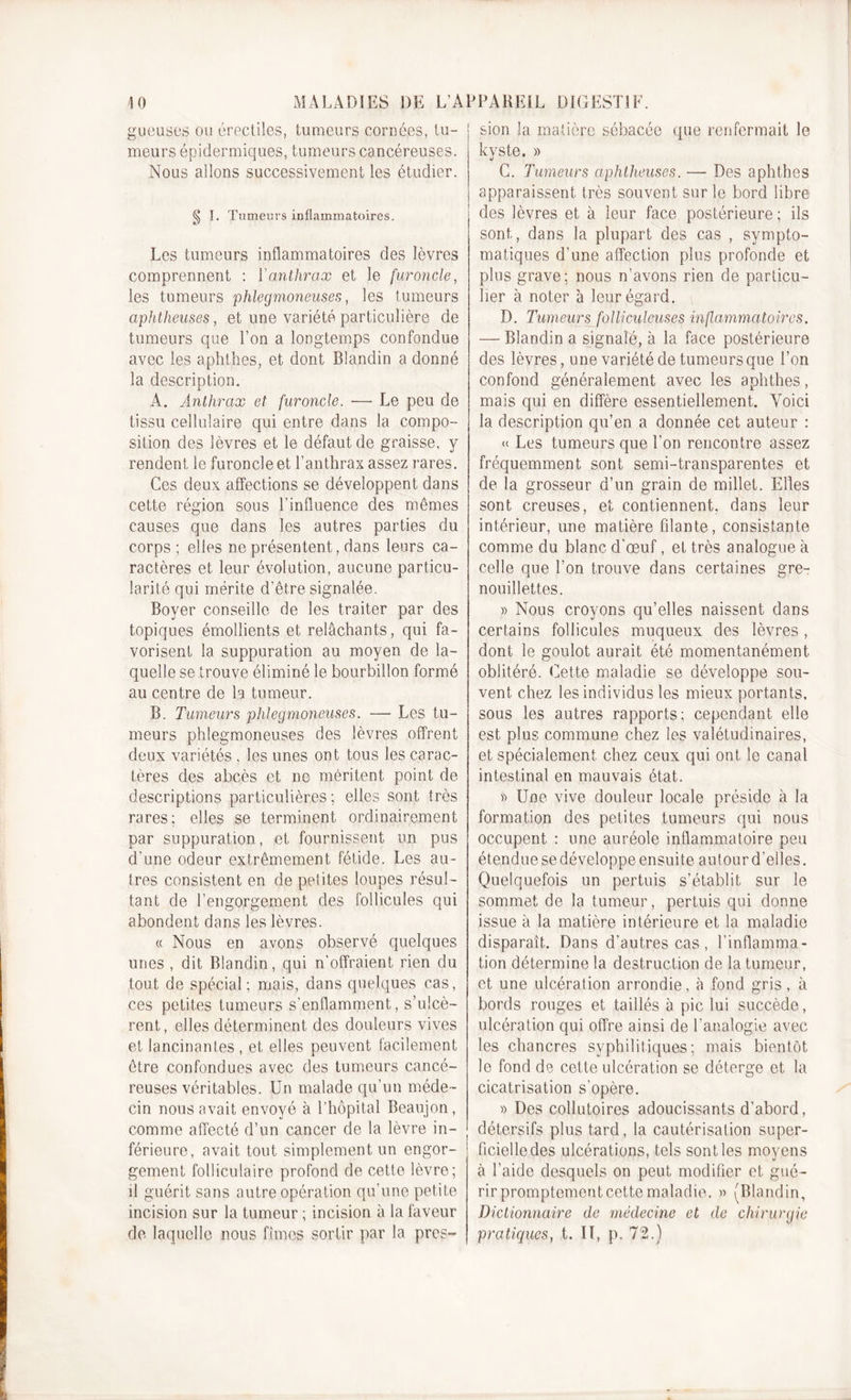 gueuses ou érectiles, tumeurs cornées, tu- • meurs épidermiques, tumeurs cancéreuses. Nous allons successivement les étudier. g I. Tumeurs inflammatoires. Les tumeurs inflammatoires des lèvres comprennent : Y anthrax et le furoncle, les tumeurs phlegmoneuses, les tumeurs aphtheuses, et une variété particulière de tumeurs que l’on a longtemps confondue avec les aphthes, et dont Blandin a donné la description. A. Anthrax et furoncle. — Le peu de tissu cellulaire qui entre dans la compo- sition des lèvres et le défaut de graisse, y rendent le furoncle et l’anthrax assez rares. Ces deux affections se développent dans cette région sous l’influence des mêmes causes que dans les autres parties du corps ; elles ne présentent, dans leurs ca- ractères et leur évolution, aucune particu- larité qui mérite d’être signalée. Boyer conseille de les traiter par des topiques émollients et relâchants, qui fa- vorisent la suppuration au moyen de la- quelle se trouve éliminé le bourbillon formé au centre de la tumeur. B. Tumeurs phlegmoneuses. — Les tu- meurs phlegmoneuses des lèvres offrent deux variétés, les unes ont tous les carac- tères des abcès et ne méritent point de descriptions particulières; elles sont très rares; elles se terminent ordinairement par suppuration, et fournissent un pus d’une odeur extrêmement fétide. Les au- tres consistent en de petites loupes résul- tant de l’engorgement des follicules qui abondent dans les lèvres. « Nous en avons observé quelques unes , dit Blandin, qui n’offraient rien du tout de spécial; mais, dans quelques cas, ces petites tumeurs s’enflamment, s’ulcè- rent, elles déterminent des douleurs vives et lancinantes , et elles peuvent facilement être confondues avec des tumeurs cancé- reuses véritables. Un malade qu’un méde- cin nous avait envoyé à l’hôpital Beaujon, comme affecté d’un cancer de la lèvre in- férieure, avait tout simplement un engor- gement folliculaire profond de cette lèvre; il guérit sans autre opération qu’une petite incision sur la tumeur ; incision à la faveur de laquelle nous fîmes sortir par la pres- • sion la matière sébacée que renfermait le kyste. » G. Tumeurs aphtheuses. — Des aphthes apparaissent très souvent sur le bord libre des lèvres et à leur face postérieure; ils sont, dans la plupart des cas , sympto- matiques d’une affection plus profonde et plus grave; nous n’avons rien de particu- lier à noter à leur égard. D. Tumeurs folliculeuses inflammatoires. — Blandin a signalé, à la face postérieure des lèvres, une variété de tumeurs que l’on confond généralement avec les aphthes, mais qui en diffère essentiellement. Voici la description qu’en a donnée cet auteur : « Les tumeurs que l’on rencontre assez fréquemment sont semi-transparentes et de la grosseur d’un grain de millet. Elles sont creuses, et contiennent, dans leur intérieur, une matière filante, consistante comme du blanc d'œuf, et très analogue à celle que l’on trouve dans certaines gre- nouillettes. » Nous croyons qu’elles naissent dans certains follicules muqueux des lèvres , dont le goulot aurait été momentanément oblitéré. Cette maladie se développe sou- vent. chez les individus les mieux portants, sous les autres rapports; cependant elle est plus commune chez les valétudinaires, et spécialement chez ceux qui ont le canal intestinal en mauvais état. » Une vive douleur locale préside à la formation des petites tumeurs qui nous occupent : une auréole inflammatoire peu étendue sedéveloppe ensuite autour d'elles. Quelquefois un pertuis s’établit sur le sommet de la tumeur, pertuis qui donne issue à la matière intérieure et la maladie disparaît. Dans d’autres cas , l'inflamma- tion détermine la destruction de la tumeur, et une ulcération arrondie, à fond gris, à bords rouges et taillés à pic lui succède, ulcération qui offre ainsi de l’analogie avec les chancres syphilitiques; mais bientôt le fond de cette ulcération se déterge et la cicatrisation s’opère. » Des collutoires adoucissants d'abord, détersifs plus tard, la cautérisation super- ficielle des ulcérations, tels sont les moyens à l’aide desquels on peut modifier et gué- rir promptement cette maladie. » (Blandin, Dictionnaire de médecine et de chirurgie pratiques, t. II, p. 72.)