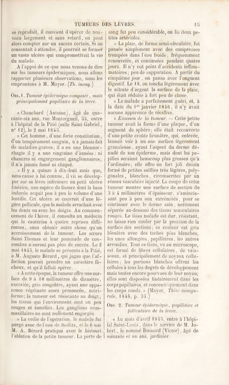 se reproduit, il convient d'opérer de nou- veau largement et sans retard, on peut alors compter sur un succès certain. Si on consentait à attendre, il pourrait se former un vaste ulcère qui compromettrait la vie du malade. A l’appui de ce que nous venons de dire sur les tumeurs épidermiques, nous allons rapporter plusieurs observations, nous les empruntons à M. Mayor. (Th. inaug.) Obs.1 . Tumeur épidermique composée , mais principalement papillaire de la lèvre. « Chauchard (Antoine], âgé de qua- rante-six ans, rue Montorgueil, 33, entre à l’hôpital de la Pitié (salle Saint-Gabriel, n° 4 2), le 2 mai 1845. » Cet homme , d’une forte constitution , d’un tempérament sanguin, n’a jamais fait de maladies graves; il a eu une blennor- rhagie il y a une vingtaine d’années : ni chancres ni engorgement ganglionnaires; il n’a jamais fumé ni chiqué. » Il y a quinze à dix-huit mois que, sans cause à lui connue, il vit se dévelop- per sur sa lèvre inférieure un petit ulcère linéaire, une espèce de fissure dont la base indurée acquit peu à peu le volume d’une lentille. Cet ulcère se couvrait d’une lé- gère pellicule, que le malade arrachait avec les dents ou avec les doigts. Au commen- cement de l’hiver, il consulta un médecin qui le cautérisa à quatre reprises diffé- rentes, sans obtenir autre chose qu’un accroissement de la tumeur. Les sœurs Saint Thomas et leur pommade de con- combre n’eurent pas plus de succès. Le 2 mai 1845, le malade se présenta à la Pitié, à M. Auguste Bérard , qui jugea que l’af- fection pouvait prendre un caractère fâ- cheux, et qu'il fallait opérer. )) A cette époque, la tumeur offre une sur- face de 9 à 4 0 millimètres de diamètre, excoriée, gris rougeâtre, ayant une appa- rence végétante assez prononcée, mûri- forme; la tumeur est résistante au doigt; les tissus qui l’environnent sont un peu rouges et tuméfiés. Les ganglions sous- maxillaires ne sont nullement engorgés. » La veille de l’opération, le malade fut purgé avec de l'eau de Sedlitz, elle 6 mai M. A. Bérard pratiqua avec le bistouri ; l’ablation de la petite tumeur. La perte de | j sang fut peu considérable, on lia deux pe- ! tites artérioles. » La plaie, de forme semi-circulaire, fut pansée simplement avec des compresses trempées dans l’eau froide, fréquemment renouvelée, et continuées pendant quatre jours. Il rfy eut point d’accidents inflam- matoires; pende suppuration. A partir du cinquième jour , on pansa avec l’onguent digestif. Le 18, on toucha légèrement avec le nitrate d'argent la surface de la plaie, qui était réduite à fort peu de chose. » Le malade a parfaitement guéri, et, à la date du 1er janvier 1 846 , il n’y avait aucune apparence de récidive. » Examen de la tumeur. — Cette petite tumeur avait la forme d’une plaque, d’un segment de sphère; elle était recouverte d’une petite croûte brunâtre, qui, enlevée, laissait voir à nu une surface légèrement granuleuse, ayant l’aspect du derme dé- nudé de son épiderme, mais dont les pa- pilles seraient beaucoup plus grosses qu’à l’ordinaire; elle offre un fort joli dessin formé de petites saillies très légères, poly- gonales , blanches, circonscrites par un réseau vasculaire injecté. La coupe de cette tumeur montre une surface de section de 3 à 4 millimètres d’épaisseur, s’amincis- sant peu à peu aux extrémités, pour se continuer avec le derme sain , nettement séparée au-dessous des tissus musculaires rouges. Le tissu malade est dur, résistant, ne laisse rien couler par la pression de la surface des sections ; sa couleur est gris bleuâtre avec des taches plus blanches, les unes allongées, papillaires, les autres arrondies. Tout ce tissu, vu au microscope, est formé de fibres cellulaires, de vais- seaux, et principalement de noyaux cellu- laires ; les portions blanches offrent les cellules à tous les degrés de développement mais toutes encore pourvues de leur noyau; elles sont disposées linéairement dans les corps papillaires, et concentriquement dans les corps ronds. » (Mayor, Thèse inaugu- rale, 1 846, p. 34.) Obs. 2. Tumeur épidermique, papillaire et folliculaire de la lèvre. « Au mois d’avril 1 8 45, entre à l’hôpi- tal Saint-Louis, dans le service de M. Jo- bert, le nommé Bonnard (Victor), âgé de soixante et un ans, jardinier.