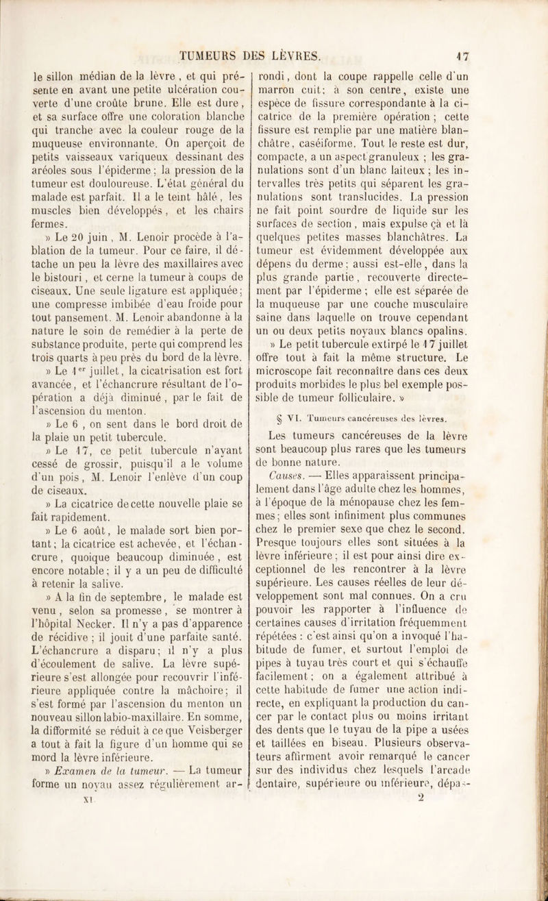 le sillon médian de la lèvre , et qui pré- sente en avant une petite ulcération cou- verte d’une croûte brune. Elle est dure, et sa surface offre une coloration blanche qui tranche avec la couleur rouge de la muqueuse environnante. On aperçoit de petits vaisseaux variqueux dessinant des aréoles sous l’épiderme ; la pression de la tumeur est douloureuse. L’état général du malade est parfait. 11 a le teint halé , les muscles bien développés , et les chairs fermes. » Le 20 juin, M. Lenoir procède à l’a- blation de la tumeur. Pour ce faire, il dé- tache un peu la lèvre des maxillaires avec le bistouri , et cerne la tumeur à coups de ciseaux. Une seule ligature est appliquée; une compresse imbibée d’eau froide pour tout pansement. M. Lenoir abandonne à la nature le soin de remédier à la perte de substance produite, perte qui comprend les trois quarts à peu près du bord de la lèvre. » Le 1er juillet, la cicatrisation est fort avancée, et l’échancrure résultant de l’o- pération a déjà diminué , par le fait de l’ascension du menton. » Le 6 , on sent dans le bord droit de la plaie un petit tubercule. ;&gt; Le 17, ce petit tubercule n’ayant cessé de grossir, puisqu’il a le volume d’un pois, M. Lenoir l’enlève d’un coup de ciseaux. » La cicatrice de cette nouvelle plaie se fait rapidement. » Le 6 août, le malade sort bien por- tant; la cicatrice est achevée, et l’échan- crure , quoique beaucoup diminuée , est encore notable ; il y a un peu de difficulté à retenir la salive. A la tin de septembre, le malade est venu , selon sa promesse , se montrer à l’hôpital Necker. Il n’y a pas d’apparence de récidive ; il jouit d'une parfaite santé. L’échancrure a disparu; il n’y a plus d’écoulement de salive. La lèvre supé- rieure s’est allongée pour recouvrir l'infé- rieure appliquée contre la mâchoire; il s’est formé par l’ascension du menton un nouveau sillonlabio-maxillaire. En somme, la difformité se réduit à ce que Veisberger a tout à fait la figure d’un homme qui se mord la lèvre inférieure. » Examen de la tumeur. — La tumeur forme un noyau assez régulièrement ar- ! rondi, dont la coupe rappelle celle d’un marron cuit; à son centre, existe une espèce de fissure correspondante à la ci- catrice de la première opération ; cette fissure est remplie par une matière blan- châtre, caséiforme. Tout le reste est dur, compacte, a un aspect granuleux ; les gra- nulations sont d’un blanc laiteux; les in- tervalles très petits qui séparent les gra- nulations sont translucides. La pression ne fait point sourdre de liquide sur les surfaces de section , mais expulse çà et là quelques petites masses blanchâtres. La tumeur est évidemment développée aux dépens du derme; aussi est-elle, dans la plus grande partie, recouverte directe- ment par l’épiderme ; elle est séparée de la muqueuse par une couche musculaire saine dans laquelle on trouve cependant un ou deux petits noyaux blancs opalins. « Le petit tubercule extirpé le \ 7 juillet offre tout à fait la môme structure. Le microscope fait reconnaître dans ces deux produits morbides le plus bel exemple pos- sible de tumeur folliculaire. » § VI. Tumeurs cancéreuses des lèvres. Les tumeurs cancéreuses de la lèvre sont beaucoup plus rares que les tumeurs de bonne nature. Causes. —• Elles apparaissent principa- lement dans l’âge adulte chez les hommes, à l’époque de là ménopause chez les fem- mes; elles sont infiniment plus communes chez le premier sexe que chez le second. Presque toujours elles sont situées à la lèvre inférieure; il est pour ainsi dire ex- ceptionnel de les rencontrer à la lèvre supérieure. Les causes réelles de leur dé- veloppement sont mal connues. On a cru pouvoir les rapporter à l’influence de certaines causes d’irritation fréquemment répétées : c’est ainsi qu’on a invoqué l’ha- bitude de fumer, et surtout l’emploi de pipes à tuyau très court et qui s'échauffe facilement ; on a également attribué à cette habitude de fumer une action indi- recte, en expliquant la production du can- cer par le contact plus ou moins irritant des dents que le tuyau de la pipe a usées et taillées en biseau. Plusieurs observa- teurs affirment avoir remarqué le cancer sur des individus chez lesquels l’arcade dentaire, supérieure ou inférieure, dépas- xi