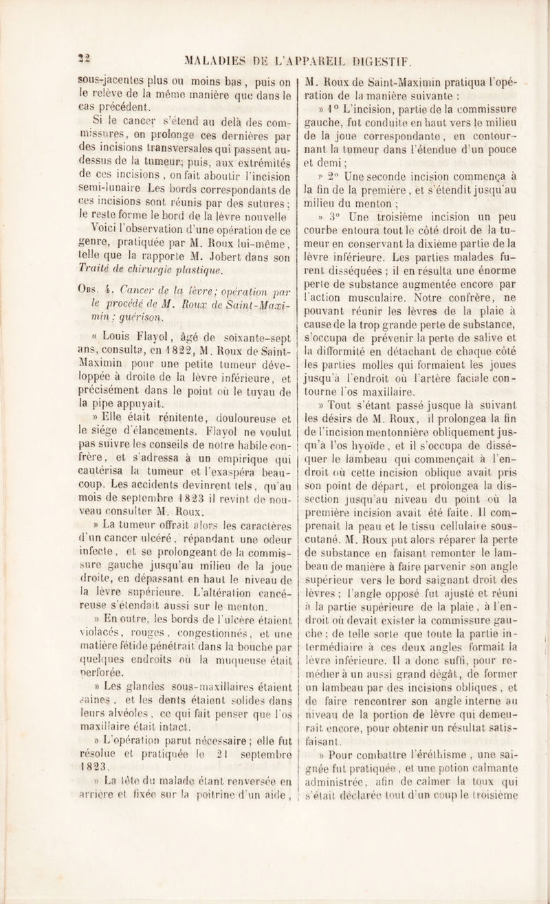 ** 3 A MALADIES DE L’APPAREIL DIGESTIF. sous-jacentes plus ou moins bas , puis on le relève de la même manière que dans le cas précédent. Si le cancer s’étend au delà des com- missures, on prolonge ces dernières par des incisions transversales qui passent au- dessus de la tumeur; puis, aux extrémités de ces incisions , on fait aboutir I incision semi-lunaire Les bords correspondants de ces incisions sont réunis par des sutures: le reste forme le bord de la lèvre nouvelle Aoici 1 observation d’une opération de ce genre, pratiquée par M. Roux lui-même, telle que la rapporte M. Jobert dans son Traité de chirurgie plastique. Obs. 4. Cancer de la lèvre; opération par le procédé de M. Roux de Saint-Maxi- min ; guérison. « Louis Flayol, âgé de soixante-sept ans, consulta, en t 822, M. Roux de Saint- Maximin pour une petite tumeur déve- loppée à droite de la lèvre inférieure, et précisément dans le point où le tuyau de la pipe appuyait. » Elle était rénitente, douloureuse et le siège d’élancements. Flayol ne voulut pas suivre les conseils de notre habile con- frère, et s'adressa à un empirique qui cautérisa la tumeur et l’exaspéra beau- coup. Les accidents devinrent tels , qu’au mois de septembre 1823 il revint de nou- veau consulter M. Roux. » La tumeur offrait alors les caractères d'un cancer ulcéré, répandant une odeur infecte, et se prolongeant de la commis- sure gauche jusqu’au milieu de la joue droite, en dépassant en haut le niveau de la lèvre supérieure. L’altération cancé- reuse s’étendait aussi sur le menton. » En outre, les bords de l’ulcère étaient violacés, rouges, congestionnés, et une matière fétide pénétrait dans la bouche par quelques endroits où la muqueuse était oerforée. » Les glandes sous-maxillaires étaient P*c! M. Roux de Saint-Maximin pratiqua l'opé- ration de la manière suivante : » 1° L'incision, partie de la commissure gauche, fut conduite en haut vers le milieu de la joue correspondante, en contour- nant la tumeur dans l’étendue d’un pouce et demi ; &gt;s 2° Une seconde incision commença à la fin de la première , et s’étendit jusqu'au milieu du menton ; » 3° Une troisième incision un peu courbe entoura tout le côté droit de la tu- meur en conservant la dixième partie de la lèvre inférieure. Les parties malades fu- rent disséquées ; il en résulta une énorme perte de substance augmentée encore par l’action musculaire. Notre confrère, ne pouvant réunir les lèvres de la plaie à cause de la trop grande perte de substance, s’occupa de prévenir la perte de salive et la difformité en détachant de chaque côté les parties molles qui formaient les joues jusqu’à l'endroit où l’artère faciale con- tourne l'os maxillaire. » Tout s’étant passé jusque là suivant les désirs de M. Roux, il prolongea la fin de l’incision mentonnière obliquement jus- qu’à l’os hyoïde, et il s’occupa de dissé- quer le lambeau qui commençait à l'en- droit où cette incision oblique avait pris son point de départ, et prolongea la dis- section jusqu’au niveau du point où la première incision avait été faite. Il com- prenait la peau et le tissu cellulaire sous- cutané. M. Roux put alors réparer la perte de substance en faisant remonter le lam- beau de manière à faire parvenir son angle supérieur vers le bord saignant droit des lèvres ; l’angle opposé fut ajusté et réuni à la partie supérieure de la plaie, à l’en- droit où devait exister la commissure gau- che ; de telle sorte que foute la partie in- termédiaire à ces deux angles formait la lèvre inférieure. Il a donc suffi, pour re- médier à un aussi grand dégât, de former un lambeau par des incisions obliques , et aines, et les dents étaient solides dans ! de faire rencontrer son angle interne au leurs alvéoles, ce qui fait penser que l’os j niveau de la portion de lèvre qui demeu- maxillaire était intact. I rail encore, pour obtenir un résultat satis- » L’opération parut nécessaire; elle fut j faisant. résolue 1823. et pratiquée le septembre » Pour combattre l'éréthisme , une sai- gnée fut pratiquée , et une potion calmante « La tête du malade étant renversée en j administrée, afin de calmer la toux qui arrière et fixée sur la poitrine d’un aide, ; s’était déclarée tout d’un couple troisième