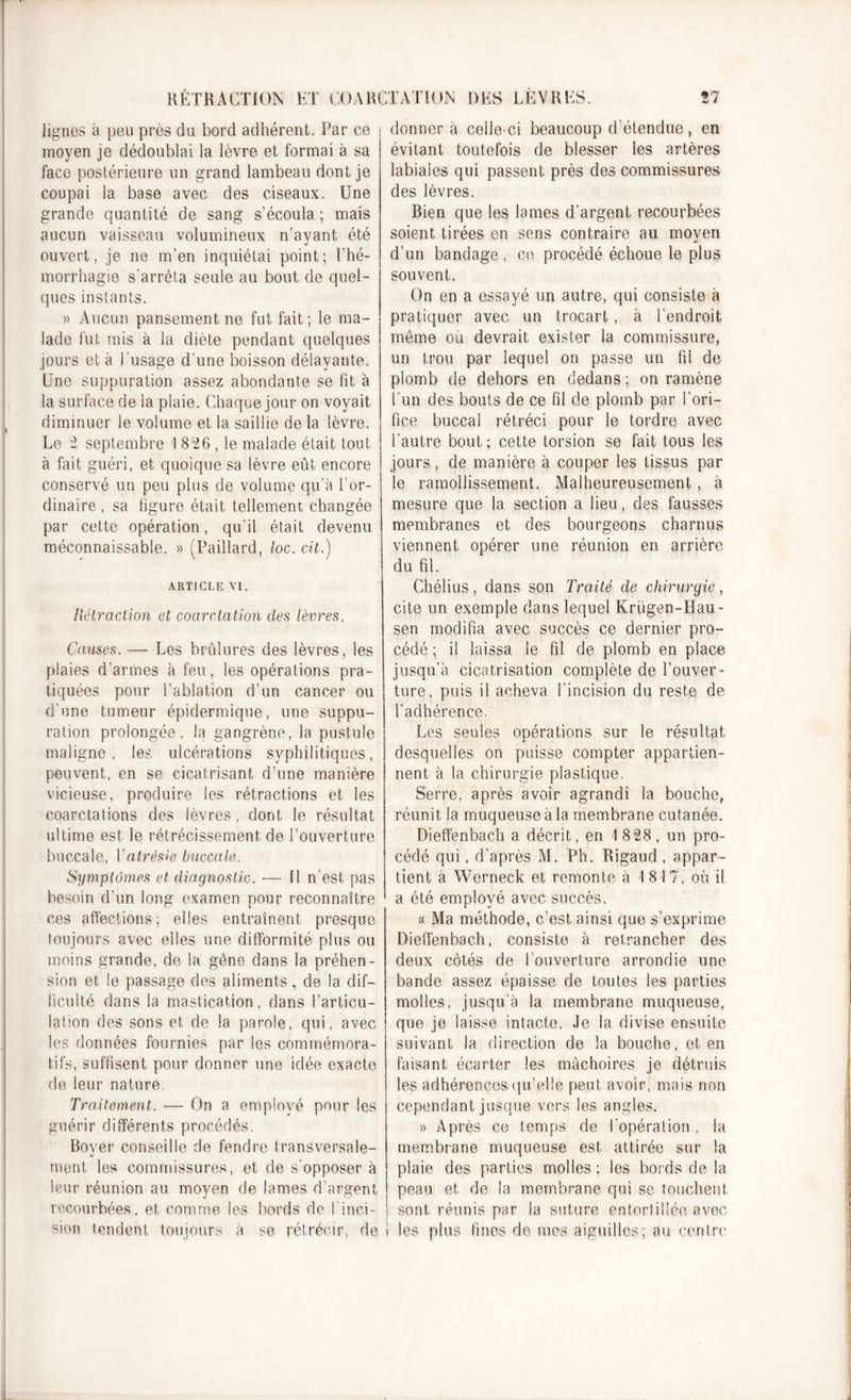 lignes à peu près du bord adhérent. Par ce moyen je dédoublai la lèvre et formai à sa face postérieure un grand lambeau dont je coupai la base avec des ciseaux. Une grande quantité de sang s’écoula ; mais aucun vaisseau volumineux n’ayant été ouvert, je ne m’en inquiétai point; l’hé- morrhagie s'arrêta seule au bout de quel- ques instants. » Aucun pansement ne fut fait; le ma- lade fut mis à la diète pendant quelques jours et à l’usage d’une boisson délayante. Une suppuration assez abondante se fit à la surface de la plaie. Chaque jour on voyait diminuer le volume et la saillie de la lèvre. Le 2 septembre I 826 , le malade était tout à fait guéri, et quoique sa lèvre eût encore conservé un peu plus de volume qu’à l'or- dinaire , sa figure était tellement changée par cette opération, qu'il était devenu méconnaissable. » (Paillard, loc. cit.) ARTICLE VI. Rétraction et coarctation des lèvres. Causes. — Les brûlures des lèvres, les plaies d’armes à feu, les opérations pra- tiquées pour l’ablation d’un cancer ou d’une tumeur épidermique, une suppu- ration prolongée, la gangrène, la pustule maligne, les ulcérations syphilitiques, peuvent, en se cicatrisant d’une manière vicieuse, produire les rétractions et les coarctations des lèvres , dont le résultat ultime est le rétrécissement de l’ouverture buccale, Vatrésie buccale. Symptômes et diagnostic. — Il n’est pas besoin d’un long examen pour reconnaître ces affections; elles entraînent presque toujours avec elles une difformité plus ou moins grande, de la gêne dans la préhen- sion et le passage des aliments, de la dif- ficulté dans la mastication, dans l’articu- lation des sons et de la parole, qui, avec les données fournies par les commémora- tifs, suffisent pour donner une idée exacte de leur nature. Traitement. — On a employé pour les guérir différents procédés. Boyer conseille de fendre transversale- ment les commissures, et de s’opposer à leur réunion au moyen de lames d’argent recourbées, et comme les bords de 1 inci- sion tendent toujours à se rétrécir, de donner a celle-ci beaucoup d’étendue, en évitant toutefois de blesser les artères labiales qui passent près des commissures des lèvres. Bien que les lames d’argent recourbées soient tirées en sens contraire au moven d’un bandage , ce procédé échoue le plus souvent. On en a essayé un autre, qui consiste à pratiquer avec un trocart, à l’endroit même où devrait exister la commissure, un trou par lequel on passe un fil de plomb de dehors en dedans ; on ramène l'un des bouts de ce fil de plomb par l’ori- fice buccal rétréci pour le tordre avec l’autre bout ; cette torsion se fait tous les jours, de manière à couper les tissus par le ramollissement. Malheureusement, à mesure que la section a lieu, des fausses membranes et des bourgeons charnus viennent opérer une réunion en arrière du fil. Chélius, dans son Traité de chirurgie, cite un exemple dans lequel Krügen-IIau- sen modifia avec succès ce dernier pro- cédé ; il laissa le fil de plomb en place jusqu’à cicatrisation complète de l’ouver- ture, puis il acheva l’incision du reste de l'adhérence. Les seules opérations sur le résultat desquelles on puisse compter appartien- nent à la chirurgie plastique. Serre, après avoir agrandi la bouche, réunit la muqueuse à la membrane cutanée. Dieffenbach a décrit, en 1 828 , un pro- cédé qui, d’après M. Ph. Kigaud , appar- tient à Werneck et remonte à 1 8 1 7, où il a été employé avec succès. « Ma méthode, c’est ainsi que s’exprime Dieffenbach, consiste à retrancher des deux côtés de l’ouverture arrondie une bande assez épaisse de toutes les parties molles, jusqu’à la membrane muqueuse, que je laisse intacte. Je la divise ensuite suivant la direction de la bouche, et en faisant écarter les mâchoires je détruis les adhérences qu’elle peut avoir, mais non cependant jusque vers les angles. » Après ce temps de l’opération , la membrane muqueuse est. attirée sur la plaie des parties molles ; les bords de la peau et de la membrane qui se touchent ) sont réunis par la suture entortillée avec 1 les plus fines de mes aiguilles; au centre