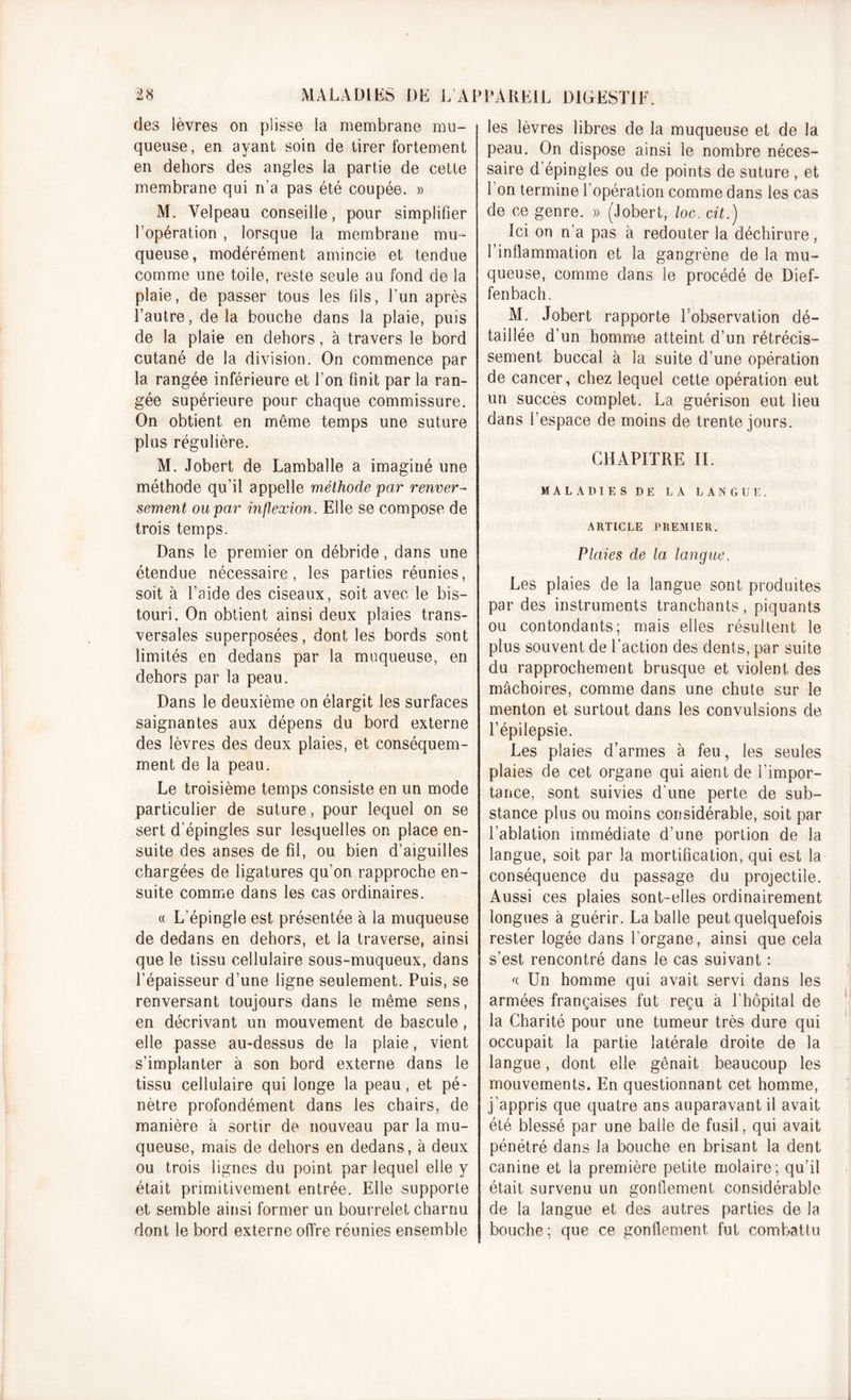 des lèvres on plisse la membrane mu- queuse, en ayant soin de tirer fortement en dehors des angles la partie de cette membrane qui n’a pas été coupée. » M. Velpeau conseille, pour simplifier l’opération , lorsque la membrane mu- queuse, modérément amincie et tendue comme une toile, reste seule au fond de la plaie, de passer tous les fils, l’un après l’autre, delà bouche dans la plaie, puis de la plaie en dehors, à travers le bord cutané de la division. On commence par la rangée inférieure et l’on finit par la ran- gée supérieure pour chaque commissure. On obtient en même temps une suture plus régulière. M. Jobert de Lamballe a imaginé une méthode qu’il appelle méthode par renver- sement ou par inflexion. Elle se compose de trois temps. Dans le premier on débride, dans une étendue nécessaire, les parties réunies, soit à l’aide des ciseaux, soit avec le bis- touri. On obtient ainsi deux plaies trans- versales superposées, dont les bords sont limités en dedans par la muqueuse, en dehors par la peau. Dans le deuxième on élargit les surfaces saignantes aux dépens du bord externe des lèvres des deux plaies, et conséquem- ment de la peau. Le troisième temps consiste en un mode particulier de suture, pour lequel on se sert d’épingles sur lesquelles on place en- suite des anses de fil, ou bien d’aiguilles chargées de ligatures qu’on rapproche en- suite comme dans les cas ordinaires. « L’épingle est présentée à la muqueuse de dedans en dehors, et la traverse, ainsi que le tissu cellulaire sous-muqueux, dans l’épaisseur d’une ligne seulement. Puis, se renversant toujours dans le même sens, en décrivant un mouvement de bascule, elle passe au-dessus de la plaie, vient s’implanter à son bord externe dans le tissu cellulaire qui longe la peau, et pé- nètre profondément dans les chairs, de manière à sortir de nouveau par la mu- queuse, mais de dehors en dedans, à deux ou trois lignes du point par lequel elle y était primitivement entrée. Elle -supporte et semble ainsi former un bourrelet charnu dont le bord externe offre réunies ensemble les lèvres libres de la muqueuse et de la peau. On dispose ainsi le nombre néces- saire d’épingles ou de points de suture , et 1 on termine 1 opération comme dans les cas de ce genre. » (Jobert, loc. cit.) Ici on n’a pas à redouter la déchirure, l’inflammation et la gangrène de la mu- queuse, comme dans le procédé de Dief- fenbach. M. Jobert rapporte l’observation dé- taillée d’un homme atteint d’un rétrécis- sement buccal à la suite d’une opération de cancer, chez lequel cette opération eut un succès complet. La guérison eut lieu dans l’espace de moins de trente jours. CHAPITRE II. MALADIES DE LA LANGUE. ARTICLE PREMIER. Plaies de la langue. Les plaies de la langue sont produites par des instruments tranchants, piquants ou contondants; mais elles résultent le plus souvent de l’action des dents, par suite du rapprochement brusque et violent des mâchoires, comme dans une chute sur le menton et surtout dans les convulsions de l’épilepsie. Les plaies d’armes à feu, les seules plaies de cet organe qui aient de l’impor- tance, sont suivies d’une perte de sub- stance plus ou moins considérable, soit par l’ablation immédiate d’une portion de la langue, soit par la mortification, qui est la conséquence du passage du projectile. Aussi ces plaies sont-elles ordinairement longues à guérir. La balle peut quelquefois rester logée dans l’organe, ainsi que cela s’est rencontré dans le cas suivant : f( Un homme qui avait servi dans les armées françaises fut reçu à l'hôpital de la Charité pour une tumeur très dure qui occupait la partie latérale droite de la langue, dont elle gênait beaucoup les mouvements. En questionnant cet homme, j’appris que quatre ans auparavant il avait été blessé par une balle de fusil, qui avait pénétré dans la bouche en brisant la dent canine et la première petite molaire; qu’il était survenu un gonflement considérable de la langue et des autres parties de la bouche; que ce gonflement fut combattu