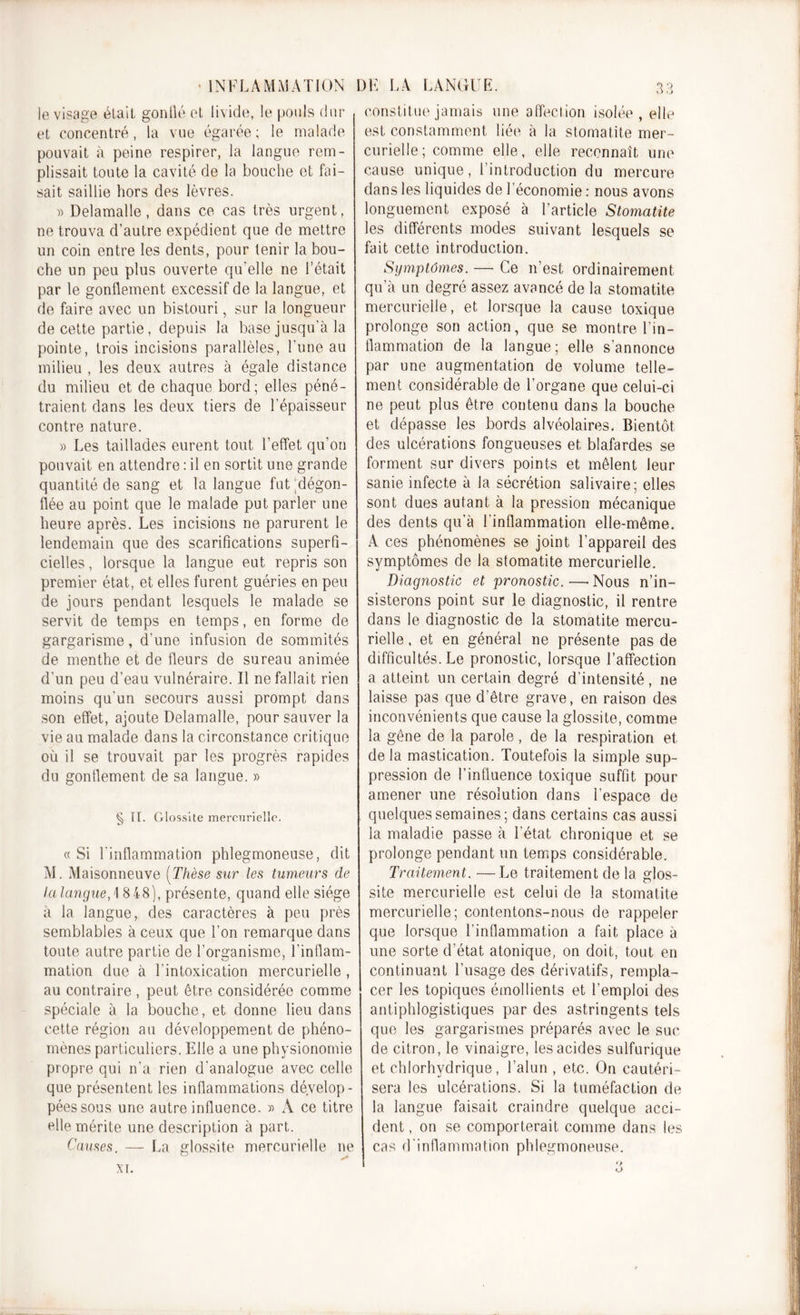 • INFLAMMATION le visage était gonflé et, livide, le pouls dur et concentré, la vue égarée ; le malade pouvait à peine respirer, la langue rem- plissait toute la cavité de la bouche et fai- sait saillie hors des lèvres. » Delamalle, dans ce cas très urgent, ne trouva d’autre expédient que de mettre un coin entre les dents, pour tenir la bou- che un peu plus ouverte qu'elle ne l’était par le gonflement excessif de la langue, et de faire avec un bistouri, sur la longueur de cette partie, depuis la base jusqu’à la pointe, trois incisions parallèles, l’une au milieu , les deux autres à égale distance du milieu et de chaque bord; elles péné- traient dans les deux tiers de l’épaisseur contre nature. » Les taillades eurent tout l’effet qu’on pouvait en attendre : il en sortit une grande quantité de sang et la langue fut 'dégon- flée au point que le malade put parler une heure après. Les incisions ne parurent le lendemain que des scarifications superfi- cielles , lorsque la langue eut repris son premier état, et elles furent guéries en peu de jours pendant lesquels le malade se servit de temps en temps, en forme de gargarisme, d’une infusion de sommités de menthe et de fleurs de sureau animée d’un peu d’eau vulnéraire. Il ne fallait rien moins qu’un secours aussi prompt dans son effet, ajoute Delamalle, pour sauver la vie au malade dans la circonstance critique où il se trouvait par les progrès rapides du gonflement de sa langue. » § IL Glossite mercurielle. «Si l’inflammation phlegmoneuse, dit M. Maisonneuve (Thèse sur les tumeurs de la langue,] 8 48), présente, quand elle siège à la langue, des caractères à peu près semblables à ceux que l’on remarque dans toute autre partie de l’organisme, l’inflam- mation due à l’intoxication mercurielle , au contraire , peut être considérée comme spéciale à la bouche, et donne lieu dans cette région au développement de phéno- mènes particuliers. Elle a une physionomie propre qui n’a rien d'analogue avec celle que présentent les inflammations dévelop- pées sous une autre influence. « A ce titre elle mérite une description à part. Causes. — La glossite mercurielle ne xi. DE LA LANGUE. 33 constitue jamais une affection isolée, elle est constamment liée à la stomatite mer- curielle; comme elle, elle reconnaît une cause unique, l’introduction du mercure dans les liquides de l’économie : nous avons longuement exposé à l’article Stomatite les différents modes suivant lesquels se fait cette introduction. Symptômes. — Ce n’est ordinairement qu’à un degré assez avancé de la stomatite mercurielle, et lorsque la cause toxique prolonge son action, que se montre l’in- flammation de la langue; elle s’annonce par une augmentation de volume telle- ment considérable de l’organe que celui-ci ne peut plus être contenu dans la bouche et dépasse les bords alvéolaires. Bientôt des ulcérations fongueuses et blafardes se forment sur divers points et mêlent leur sanie infecte à la sécrétion salivaire; elles sont dues autant à la pression mécanique des dents qu’à l’inflammation elle-même. A ces phénomènes se joint l’appareil des symptômes de la stomatite mercurielle. Diagnostic et pronostic. —• Nous n’in- sisterons point sur le diagnostic, il rentre dans le diagnostic de la stomatite mercu- rielle , et en général ne présente pas de difficultés. Le pronostic, lorsque l’affection a atteint un certain degré d’intensité, ne laisse pas que d’être grave, en raison des inconvénients que cause la glossite, comme la gêne de la parole, de la respiration et delà mastication. Toutefois la simple sup- pression de l’influence toxique suffit pour amener une résolution dans l’espace de . quelques semaines; dans certains cas aussi la maladie passe à l’état chronique et se prolonge pendant un temps considérable. Traitement. —Le traitement de la glos- site mercurielle est celui de la stomatite mercurielle; contentons-nous de rappeler que lorsque l’inflammation a fait place à une sorte d’état atonique, on doit, tout en continuant l’usage des dérivatifs, rempla- cer les topiques émollients et l’emploi des antiphlogistiques par des astringents tels que les gargarismes préparés avec le suc de citron, le vinaigre, les acides sulfurique et chlorhydrique, l’alun , etc. On cautéri- sera les ulcérations. Si la tuméfaction de la langue faisait craindre quelque acci- dent , on se comporterait comme dans les cas d’inflammation phlegmoneuse.