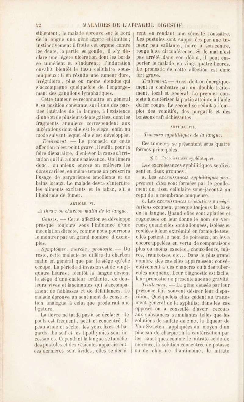 siblement ; le malade éprouve sur le bord de la langue une gêne légère et limitée ; instinctivement il frotte cet organe contre les dents, la partie se gonfle , il s’y dé- clare une légère ulcération dont les bords se tuméfient et s’indurent ; l’induration envahit bientôt le tissu cellulaire sous- muqueux : il en résulte une tumeur dure, irrégulière , plus ou moins étendue qui s’accompagne quelquefois de l’engorge- ment des ganglions lymphatiques. Cette tumeur se reconnaîtra en général à sa position constante sur l'une des par- ties latérales de la langue, à l’existence d’uneou de plusieurs dents gâtées, dont les fragments anguleux correspondent aux ulcérations dont elle est le siège, enfin au mode suivant lequel elle s’est développée. Traitement. — Le pronostic de cette affection n’est point grave ; il suffit, pour la faire disparaître, d’enlever la cause d'irri- tation qui lui a donné naissance. On limera donc, ou mieux encore on enlèvera les dents cariées, en même temps on prescrira l’usage de gargarismes émollients et de bains locaux. Le malade devra s’interdire les aliments excitants et le tabac, s’il a l’habitude de fumer. ARTICLE VI. Anthrax ou charbon malin de la langue. Causes. — Cette affection se développe presque toujours sous l’influence d’une inoculation directe, comme nous pourrions le montrer par un grand nombre d’exem- ples. Symptômes, marche, pronostic.— Du reste, cette maladie ne diffère du charbon malin en général que par le siège qu’elle occupe. La période d’invasion est de vingt- quatre heures ; bientôt la langue devient le siège d’une chaleur brûlante, de dou- leurs vives et lancinantes qui s’accompa- gnent de faiblesses et de défaillances. Le malade éprouve un sentiment de constric- tion analogue à celui que produirait une ligature. La fièvre ne tarde pas à se déclarer : Je pouls est fréquent, petit et concentré, la peau aride et sèche, les yeux fixes et ha- gards. La soif et les lipothymies sont in- cessantes. Cependant la langue se tuméfie; des pustules et des vésicules apparaissent : ces dernières sont livides , elles se déchi- rent en rendant une sérosité roussâtre. Les pustules sont supportées par une tu- meur peu saillante, noire à son centre, rouge à sa circonférence. Si le mal n’est pas arrêté dans son début, il peut em- porter le malade en vingt-quatre heures. Le pronostic de cette affection est donc fort grave. Traitement. — Aussi doit-on énergique- ment la combattre par un double traite- ment, local et général. Le premier con- siste à cautériser la partie atteinte à l’aide du fer rouge. Le second se réduit à l’em- ploi des vomitifs, des purgatifs et des boissons rafraîchissantes. ARTICLE VII. Tumeurs syphilitiques de la langue. Ces tumeurs se présentent sous quatre formes principales. § I. Excroissances syphilitiques. Les excroissances syphilitiques se divi- sent en deux groupes : a. Les excroissances syphilitiques pro- prement dites sont formées par le gonfle- ment du tissu cellulaire sous-jacent à un repli de la membrane muqueuse. b. Les excroissances végétatives ou végé- tations occupent presque toujours la base de la langue. Quand elles sont aplaties et rugueuses on leur donne le nom de ver- rues; quand elles sont allongées, isolées et renflées à leur extrémité en forme de tête, elles portent le nom de poireaux ; on les a encore appelées, en vertu de comparaisons plus ou moins exactes , choux-fleurs, mû- res, framboises, etc... Dans Je plus grand nombre des cas elles apparaissent consé- cutivement à des chancres ou à des tuber- cules muqueux. Leur diagnostic est facile, leur pronostic ne présente aucune gravité. Traitement. —La gêne causée par leur présence fait souvent désirer leur dispa- rition. Quelquefois elles cèdent au traite- ment général de la syphilis; dans les cas opposés on a conseillé d’avoir recours aux substances stimulantes telles que les solutions de sulfate de zinc, la liqueur de Van-Swieten , appliquées au moyen d'un pinceau de charpie; à la cautérisation par les caustiques comme le nitrate acide de mercure, la solution concentrée de potasse ou de chlorure d’antimoine, le nitrate