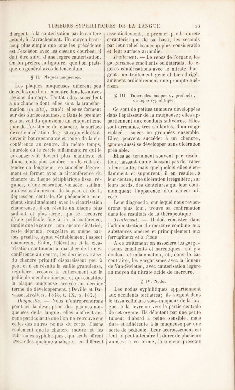 d'argent; à la cautérisation par le cautère actuel; à l’arrachement. Un moyen beau- coup plus simple que tous les précédents est l’excision avec les ciseaux courbes ; il doit être suivi d’une légère cautérisation. On lui préfère, la ligature, que l’on prati- que en général avec le tenaculum. § IL Plaques muqueuses. Les plaques muqueuses diffèrent peu de celles que l’on rencontre dans les autres régions du corps. Tantôt elles succèdent à un chancre dont elles sont la transfor- mation (m situ), tantôt elles se forment sur des surfaces saines. « Dans le premier cas on voit du quinzième au cinquantième jour de l’existence du chancre, la surface de cette ulcération, de grisâtre’qu’elle était, devenir bourgeonnante et rouge de la cir- conférence au centre. En même temps, l'auréole ou le cercle inflammatoire qui le circonscrivait devient plus manifeste et d’une teinte plus sombre : on le voit s’é- tendre en longueur, se tuméfier légère- ment et former avec la circonférence du chancre un disque périphérique lisse, ré- gulier, d’une coloration violacée , saillant au-dessus du niveau de la peau et de la dépression centrale. Ce phénomène mar- chant simultanément avec la cicatrisation chancreuse, il en résulte un disque plus saillant et plus large, qui se recouvre d’une pellicule fine à la circonférence, tandis que le centre, non encore cicatrisé, reste déprimé, rougeâtre et même par- fois grisâtre, ayant véritablement l’aspect chancreux. Enfin, l’élévation et la cica- trisation continuent à marcher de la cir- conférence au centre, les dernières traces du chancre primitif disparaissent peu à peu, et il en résulte la saillie granuleuse, régulière, recouverte entièrement de la pellicule membraniforme, et qui constitue la plaque muqueuse arrivée au dernier* terme de développement. ( Deville et Da- vasse, Archives, '1845, t. IX, p. 1 82.) Diagnostic. ■— Nous n’entreprendrons point ici la description des plaques mu- queuses de la langue ; elles, n’offrent an- : cune particularité que l’on ne retrouve sur celles des autres points du corps. Disons seulement que le chancre induré et les I tubercules syphilitiques, qui seuls offrent ! avec elles quelque analogie , en diffèrent | essentiellement, le premier par la dureté caractéristique de sa base, les seconds par leur relief beaucoup plus considérable et leur surface arrondie. Traitement. — Le repos de l’organe, les gargarismes émollients ou détersifs, de lé- gères cautérisations avec le nitrate d’ar- gent, un traitement général bien dirigé, amènent ordinairement une prompte gué- rison. § III. Tubercules muqueux, profonds, ou lupus syphilitique. Ce sont de petites tumeurs développées dans l’épaisseur de la muqueuse ; elles ap- partiennent aux conduits salivaires. Elles sont arrondies, très saillantes, d’un rouge violacé , isolées ou groupées ensemble. Elles peuvent succéder à un chancre, opmme aussi se développer sans ulcération préalable. Elles se terminent souvent par résolu- tion , laissant ou ne laissant pas de traces à leur suite, mais quelquefois elles s’en- flamment et suppurent; il en résulte, a leur centre, une ulcération irrégulière; sur leurs bords, des dentelures qui leur com- muniquent l’apparence d’un cancer ul- céré. Leur diagnostic, sur lequel nous revien- drons plus loin, trouve sa confirmation dans les résultats de la thérapeutique. Traitement. — Il doit consister dans l’administration du mercure combiné aux substances amères et principalement aux ferrugineux et à l’iode. A ce traitement on associera les garga- rismes émollients et narcotiques, s’il y a douleur et inflammation, et, dans le cas contraire, les gargarismes avec la liqueur de Van-Swieten, avec cautérisation légère au moyen du nitrate acide de mercure. § IV. Nodus. Les nodus syphilitiques appartiennent aux accidents tertiaires; ils siègent dans le tissu cellulaire sous-muqueux de la lan- gue, à la lèvre ou vers la partie centrale de cet organe. Ils débutent par une petite tumeur d’abord à peine sensible, mais dure et adhérente à la muqueuse par une sorte de pédicule. Leur accroissement est lent, il peut atteindre la durée de plusieurs années; à ce terme, la tumeur présente