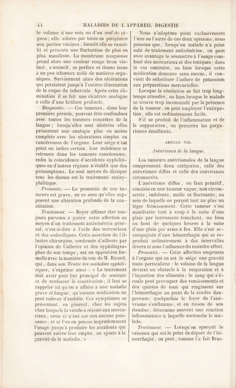 le volume d'une noix, ou d’un œuf de pi- geon ; elle adhère par toute sa périphérie aux parties voisines ; bientôt elle se ramol- lit et présente une fluctuation de plus en plus manifeste. La membrane muqueuse prend alors une couleur rouge brun vio- lacé, s’amincit, se perfore et donne issue à un pus ichoreux mêlé de matières orga- niques. Surviennent alors des ulcérations qui persistent jusqu’à l’entière élimination de la coque du tubercule. Après cette éli- mination il se fait une cicatrice analogue a celle d’une brûlure profonde. Diagnostic. — Ces tumeurs, dans leur première période, peuvent être confondues avec toutes les tumeurs concrètes de la langue ; lorsqu’elles sont ulcérées elles présentent une analogie plus ou moins complète avec les ulcérations simples ou cancéreuses de l'organe. Leur siège n’est point un indice certain, leur indolence se retrouve dans les tumeurs cancéreuses; enfin la coïncidence d’accidents syphiliti- ques en d’autres régions n’établit que des présomptions. Le seul moyen de dissiper tous les doutes est le traitement antisy- philitique. Pronostic. — Le pronostic de ces tu- meurs est grave, en ce sens qu’elles sup- posent une altération profonde de la con- stitution. Traitement. — Boyer affirme être tou- jours parvenu à guérir cette affection au moyen d’un traitement antivénérien géné- ral, c’est-à-dire à l’aide des mercuriaux et des sudorifiques. Cette assertion de l’il- lustre chirurgien, confirmée d’ailleurs par l’opinion de Cullerier et des syphiiiogra- phes de son temps , est en opposition for- melle avec la manière de voir de M. Ricord, qui, dans son Traité des maladies syphili- tiques , s’exprime ainsi : « Le traitement doit avoir pour but principal de soutenir et de renforcer la constitution ; il faut se rappeler ici qu’on a affaire à une maladie grave et longue, qu’aucune médication ne peut enlever d’emblée. Ces symptômes se présentent, en général, chez les sujets chez lesquels la vérole a résisté aux mercu- riaux ; ceux -ci n’ont sur eux aucune puis- sance, et si l’on en pousse imprudemment l’usage jusqu’à produire les accidents qui peuvent suivre leur emploi, on ajoute à la gravité de la maladie. » Nous n’adoptons point exclusivement l’une ou l’autre de ces deux opinions ; nous pensons que, lorsqu’un malade n’a point subi de traitement antivénérien , on peut avec avantage le soumettre à l’usage com- biné des mercuriaux et des toniques; dans le cas contraire, ou bien lorsque cette médication demeure sans succès, il con- vient de substituer l’iodure de potassium aux préparations mercurielles. Lorsque la résolution se fait trop long- temps attendre , ou bien lorsque le malade se trouve trop incommodé par la présence de la tumeur, on peut employer l’extirpa- tion , elle est ordinairement facile. S’il se produit de l’inflammation et de la suppuration, on prescrira les garga - rismes émollients. ARTICLE VIII. Anévrismes de la langue. Les tumeurs anévrismales de la langue comprennent deux catégories, celle des anévrismes diffus et celle des anévrismes circonscrits. L’anévrisme diffus, ou faux primitif, consiste en une tumeur vague, non circon - scrite , indolente, molle et fluctuante, au sein de laquelle on perçoit tout au plus un léger frémissement. Cette tumeur s’est manifestée tout à coup à la suite d'une plaie par instrument tranchant, -ou bien au bout de quelques heures à la suite d’une plaie par arme à feu. Elle s’est ac- compagnée d’une hémorrhagie qui se re- produit ordinairement à des intervalles divers et sous l’influence du moindre effort. Pronostic. — Cette affection emprunte à l’organe qui en est le siège une gravité toute particulière : le volume de la langue devient un obstacle à la respiration et à l’ingestion des aliments; le sang qui s’é- coule peut provoquer des vomissements et des quintes de toux qui réagissent sur l’hémorrhagie au point de la rendre dan- gereuse; quelquefois le foyer de l’ané- vrisme s’enflamme, et en raison de son étendue, détermine souvent une réaction inflammatoire à laquelle succombe le ma- lade. Traitement. — Lorsqu’on aperçoit le vaisseau qui est le point de départ de l’hé- morrhagie, on peut, comme l’a fait Bras-