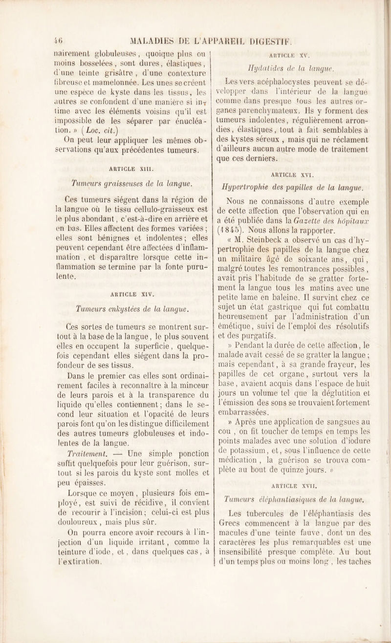 nairement globuleuses, quoique plus ou moins bosselées, sont dures, élastiques, d’une teinte grisâtre , d'une contexture fibreuse et mamelonnée. Les unes so créent une espèce de kyste dans les tissus, les autres se confondent d’une manière si inT time avec les éléments voisins qu’il est impossible de les séparer par énucléa- tion. » ( Loc. oit.) On peut leur appliquer les mêmes ob- servations qu’aux précédentes tumeurs. ARTICLE XIII. Tumeurs graisseuses de la langue. Ces tumeurs siègent dans la région de la langue où le tissu cellulo-graisseux est le plus abondant, c’est-à-dire en arrière et en bas. Elles affectent des formes variées ; elles sont bénignes et indolentes; elles peuvent cependant être affectées d'inflam- mation , et disparaître lorsque cette in- flammation se termine par la fonte puru- lente. ARTICLE xiv. Tumeurs enkystées de la langue. Ces sortes de tumeurs se montrent sur- tout à la base de la langue, le plus souvent elles en occupent la superficie, quelque- fois cependant elles siègent dans la pro- fondeur de ses tissus. Dans le premier cas elles sont ordinai- rement faciles à reconnaître à la minceur de leurs parois et à la transparence du liquide qu’elles contiennent; dans le se- cond leur situation et l’opacité de leurs parois font qu’on les distingue difficilement des autres tumeurs globuleuses et indo- lentes de la langue. Traitement. — Une simple ponction suffit quelquefois pour leur guérison, sur- tout si les parois du kyste sont molles et peu épaisses. Lorsque ce moyen , plusieurs fois em- ployé, est suivi de récidive, il convient de recourir à l’incision; celui-ci est plus douloureux , mais plus sûr. On pourra encore avoir recours à l’in- jection d’un liquide irritant, comme la teinture d’iode, et, dans quelques cas, à l’extiration. ARTICLE XV. Hydatides de la langue. Les vers acéphaîocystes peuvent se dé- velopper dans l’intérieur de la langue comme dans presque &lt;ous les autres or- ganes parenchymateux. Ils y forment des tumeurs indolentes, régulièrement arron- dies , élastiques, tout à fait semblables à des kystes séreux , mais qui ne réclament d’ailleurs aucun autre mode de traitement que ces derniers. ARTICLE XVI. Hypertrophie des papilles de la langue. Nous ne connaissons d'autre exemple de cette affection que l’observation qui en a été publiée dans la Gazette des hôpitaux (I 845). Nous allons la rapporter. « M. Steinbeck a observé un cas d’hy- pertrophie des papilles de la langue chez un militaire âgé de soixante ans, qui , malgré toutes les remontrances possibles , avait pris l'habitude de se gratter forte- ment la langue tous les matins avec une petite lame en baleine. Il survint chez ce sujet un état gastrique qui fut combattu heureusement par l’administration d’un émétique, suivi de l’emploi des résolutifs et des purgatifs. )) Pendant la durée de cette affection, le malade avait cessé de se gratter la langue ; mais cependant, à sa grande frayeur, les papilles de cet organe, surtout vers la base, avaient acquis dans l’espace de huit jours un volume tel que la déglutition et l’émission des sons se trouvaient fortement embarrassées. » Après une application de sangsues au cou , on fit toucher de temps en temps les points malades avec une solution d’iodure de potassium, et, sous l’influence de cette médication , la guérison se trouva com - plète au bout de quinze jours. » ARTICLE XVII. Tumeurs éléphantiasiques de la langue. Les tubercules de l’éléphantiasis des Grecs commencent à la langue par des macules d’une teinte fauve, dont un des caractères les plus remarquables est une insensibilité presque complète. Au bout | d’un temps plus ou moins long , les taches