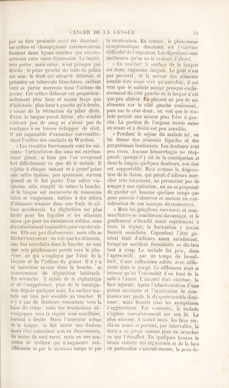 par sa face profonde avait été déprimé; les crêtes et champignons carcinomateux forment deux lignes courbes qui circon- scrivent cette vaste dépression. La luette, j très petite, mais saine, n’est presque pas déviée ; le pilier gauche du voile du palais est sain: le droit est rétrac'é. déformé, et présente un tubercule blanchâtre, saillant vers sa partie moyenne dans l’isthme du gosier. Cet orifice déformé est proportion- nellement plus haut et moins large que d’habitude, plus haut à gauche qu’à droite, à cause de la rétraction du pilier droit. Enfin, la langue paraît flétrie; elle semble contenir peu de sang et n’avoir pas de tendance à en laisser échapper de sitôt. Il est impossible d’examiner convenable- ment l’orifice des conduits de Warthon. » Les troubles fonctionnels sont les sui- vants : l’articulation des sons est extrême- ment gênée, si bien que l’on comprend fort difficilement ce que dit le malade. Il rejette à chaque instant et à grand’peine une salive épaisse, peu spumeuse, surtout quand on le fait parler. Une salive vis- queuse, sale, remplit de même la bouche, et la langue est recouverte de mucosités sales et visqueuses, mêlées à des débris d’aliments retenus dans une foule de sil- lons accidentels. La déglutition est plus facile pour les liquides et les aliments mous que pour les substances solides, sans être absolument impossible pour ces derniè- res. Elle est peu douloureuse, mais elle se fait fort lentement ; on voit que les aliments, une fois introduits dans la bouche, ne sont que très péniblement portés vers le pha- rynx, ce qui s'explique par l’état de la langue et de l’isthme du gosier. Il n’y a rd mauvaise saveur dans la bouche, ni mouvements de déglutition habituels. En revanche, il existe de la céphalalgie et de l’inappétence, plus de la constipa- tion depuis quelques mois. La surface ma- lade est très peu sensible au toucher. Il n’y a pas de douleurs remontant vers la base du crâne, mais des irradiations né- vralgiques vers la région sous-maxillaire, surtout à droite. Dans l’intérieur même delà langue, se fait sentir une douleur assez vive consistant non en élancements, du moins ils sont rares, mais en une sen- sation de brûlure qui n’augmente sen- j siblement ni par le mauvais temps ni par 1 la mastication. En somme, le phénomène symptomatique dominant est l’extrême difficulté del’expuition. Les digestions sont meilleures qu’on ne le croirait d’abord. » Au toucher, la surface de la langue est dure, rugueuse, inégale. Le goût n’est pas perverti, et la saveur des aliments semble être aussi vive qu’autréfois; il est vrai que le malade mange presque exclu- sivement du côté gauche où la langue n’est que peu altérée. En- plaçant un peu de ses aliments sur le côté gauche seulement, puis sur le côté droit, on voit que le ma- lade perçoit une saveur plus forte à gau- che. La portion de l’organe restée saine en avant et à droite est peu sensible. » Pendant le séjour du malade ici, on lui donne des aliments liquides et des gargarismes laudanisés. Les douleurs sont peu vives. Aucune hémorrhagie ne réap- paraît ; quoiqu’il y ait de la constipation et dans la langue quelques douleurs, son état est supportable. Mais comme la disposi- tion de la lésion, qui paraît d’ailleurs mar- cher très lentement, ne permettait pas de songer à une opération , on ne se proposait de garder cet homme quelque temps que pour pouvoir l’observer et surtout en con- sidération de son manque de ressources. » Mais les ganglions cervicaux et sous- maxillaires se tuméfièrent davantage, et le gonflement s’étendit assez rapidement à toute la région; la fluctuation y devint bientôt manifeste. Cependant l’état gé- néral était d’ailleurs assez satisfaisant, lorsqu’un accident formidable se déclara tout à coup. Le malade fut pris, dans l’après-midi , par un temps de brouil- lard, d’une suffocation subite avec siffle- ment dans la gorge. Ce sifflement était si iîitense qu’on l'entendait d’un bout de la salle à l’autre. L’anxiété était extrême, la face injectée. Après l’administration d’une potion excitante et l’application de sina- pismes aux pieds, la dyspnée sembla dimi- nuer; mais bientôt tous les symptômes s’aggravèrent. Par'moments, le malade s’agitait convulsivement sur son lit. Le | plus souvent, il restait assis, les bras roi- j dis en avant et portant, par intervalles, la main à sa gorge comme pour en arracher ce qui l’étouffait,. En quelques heures la teinte violette des téguments et de la face en particulier s’accroît encore, la peau de-