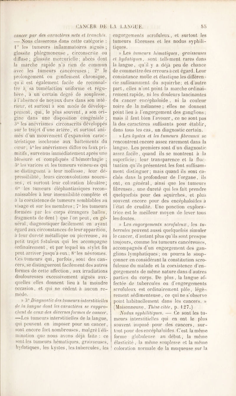 cancer par des caractères nets et tranchés. ; —• Nous classerons dans cette catégorie : 1° les tumeurs inflammatoires aiguës; glossite phlegmoneuse , circonscrite ou diffuse; glossite mercurielle; abcès dont la marche rapide n’a rien de commun avec les tumeurs cancéreuses ; 2° le prolongement ou gonflement chronique, qu'il est également facile de reconnaî- tre à sa tuméfaction uniforme et régu- lière, à un certain degré de souplesse, à l'absence de noyaux durs dans son inté- rieur, et surtout à son mode de dévelop- pement, qui, le plus souvent, a son ori- gine dans une disposition congéniale ; 3° les anévrismes circonscrits développés sur le trajet d’une artère, et surtout ani- més d’un mouvement d’expansion carac- téristique isochrone aux battements du cœur ; 4° les anévrismes diffus ou faux pri- mitifs , survenus immédiatement après une blessure et compliqués d’hémorrhagie ; o° les varices et les tumeurs veineuses qui se distinguent à leur mollesse, leur dé- possibilité, leurs circonvolutions noueu- ses, et surtout leur coloration bleuâtre; 6° les tumeurs éléphantiasiques recon- naissables à leur insensibilité complète et à la coexistence de tumeurs semblables au visage et sur les membres ; 7° les tumeurs formées par les corps étrangers balles, fragments de dent ) que l’on peut, en gé- néral, diagnostiquer facilement en ayant égard aux circonstances de leur apparition, à leur dureté métallique ou pierreuse, au petit trajet fistuleux qui les accompagne ordinairement, et par lequel un stylet fin peut arriver jusqu’à eux ; 8° les névromes. Ces tumeurs qui, parfois , sont des can- cers, se distingueront facilement des autres formes de cette affection , aux irradiations douloureuses excessivement aiguës aux- quelles elles donnent lieu à la moindre occasion, et qui ne cèdent à aucun re- mède. » 3° Diagnostic des tumeurs interstitielles de la langue dont les caractères se rappro- chent de ceux des diverses formes de cancer. — Les tumeurs interstitielles de la langue, qui peuvent en imposer pour un cancer, sont encore fort nombreuses, malgré l'éli- mination que nous avons déjà faite : ce sont les tumeurs hématiques, graisseuses, hydatiques, les kystes, les tubercules, les engorgements scrofuleux, et surtout les tumeurs fibreuses et les nodus syphili- tiques. » Les tumeurs hématiques, graisseuses et hydatiques, sont tellement rares dans la langue, qu’il y a déjà peu de chance de commettre des erreurs à cet égard. Leur consistance molle et élastique les différen - cie suffisamment du squirrhe; et d’autre part, elles n’ont point la marche ordinai- rement rapide, ni les douleurs lancinantes du cancer encéphaloïde , ni la couleur noire de la mélanose ; elles ne donnent point lieu à l’engorgement des ganglions; mais il faut bien l’avouer , ce ne sont pas là des caractères suffisants pour établir, dans tous les cas, un diagnostic certain. » Les kystes et les tumeurs fibreuses se rencontrent encore assez rarement dans la langue. Les premiers sont d’un diagnostic assez facile, quand ils se montrent à la superficie; leur transparence et la fluc- tuation qu’ils présentent les font suffisam- ment distinguer; mais quand ils sont ca- chés dans la profondeur de l’organe, ils ont, en général, ainsi que les tumeurs fibreuses, une dureté qui les fait prendre quelquefois pour des squirrhes, et plus souvent encore pour des encéphaloïdes à l’état de crudité. Une ponction explora- trice est le meilleur moyen de lever tous îesdoutes. » Les engorgements scrofuleux, les tu- bercules peuvent aussi quelquefois simuler le cancer, d’autant plus qu’ils sont presque toujours, comme les tumeurs cancéreuses, accompagnés d’un engorgement des gan- glions lymphatiques; on pourra le soup- çonner en considérant la constitution scro- fuleuse du malade et la coexistence d’en- gorgements de même nature dans d'autres parties du corps. De plus, la langue af- fectée de tubercules ou d’engorgements scrofuleux est ordinairement pâle, légè- rement sédimenteuse , ce qui ne s’observe point habituellement dans les cancers. » (Maisonneuve, Thèse citée, p. 127.) Nodus syphilitiques. — Ce sont les tu- meurs interstitielles qui en ont le plus souvent imposé pour des cancers, sur- tout pour des encéphaloïdes. C/est la même forme globuleuse au début, la même élasticité, la même souplesse et la même coloration normale de la muqueuse sur la