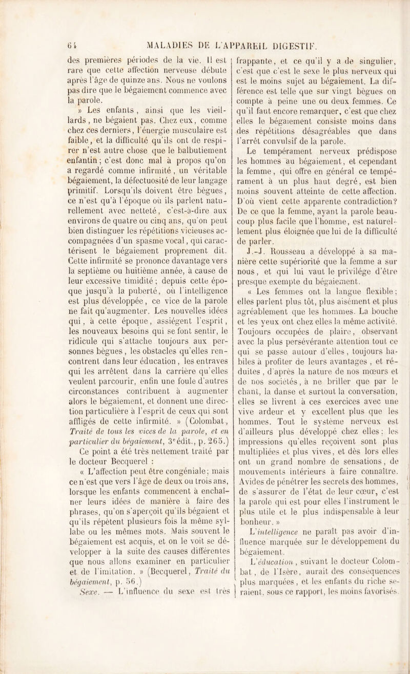 des premières périodes de la vie. il est rare que celle affection nerveuse débute après l'âge de quinze ans. Nous ne voulons pas dire que le bégaiement commence avec la parole. » Les enfants, ainsi que les vieil- lards , ne bégaient pas. Chez eux, comme chez ces derniers, l’énergie musculaire est faible, et la difficulté qu’ils ont de respi- rer n’est autre chose que le balbutiement enfantin ; c’est donc mal à propos qu’on a regardé comme infirmité , un véritable bégaiement, la défectuosité de leur langage primitif. Lorsqu’ils doivent être bègues, ce n’est qu’à l’époque où ils parlent natu- rellement avec netteté, c’est-à-dire aux environs de quatre ou cinq ans, qu’on peut bien distinguer les répétitions vicieuses ac- compagnées d’un spasme vocal, qui carac- térisent le bégaiement proprement dit. Cette infirmité se prononce davantage vers la septième ou huitième année, à cause de leur excessive timidité ; depuis cette épo- que jusqu’à la puberté, où l’intelligence est plus développée, ce vice de la parole ne fait qu’augmenter. Les nouvelles idées qui, à cette époque, assiègent l’esprit, les nouveaux besoins qui se font sentir, le ridicule qui s’attache toujours aux per- sonnes bègues , les obstacles qu’elles ren- contrent dans leur éducation, les entraves qui les arrêtent dans la carrière qu’elles veulent parcourir, enfin une foule d’autres circonstances contribuent à augmenter alors le bégaiement, et donnent une direc- tion particulière à l’esprit de ceux qui sont affligés de cette infirmité. » (Colombat , Traité de tous les vices de la parole, et en particulier du bégaiement, 3eédit., p. 265.) Ce point a été très nettement traité par le docteur Becquerel : « L’affection peut être congéniale; mais ce n'est que vers l’âge de deux ou trois ans, lorsque les enfants commencent à enchaî- ner leurs idées de manière à faire des phrases, qu’on s’aperçoit qu’ils bégaient et qu’ils répètent plusieurs fois la même syl- labe ou les mêmes mots. Mais souvent le bégaiement est acquis, et on le voit se dé- velopper à la suite des causes différentes que nous allons examiner en particulier et de Limitation. » (Becquerel, Traité du bégaiement, p. 56.) Sexe. -— L’influence du sexe est très frappante, et ce qu’il y a de singulier, c’est que c’est le sexe le plus nerveux qui est le moins sujet au bégaiement. La dif- férence est telle que sur vingt bègues on compte à peine une ou deux femmes. Ce qu’il faut encore remarquer, c’est que chez elles le bégaiement consiste moins dans des répétitions désagréables que dans l’arrêt convulsif de la parole. Le tempérament nerveux prédispose les hommes au bégaiement, et cependant la femme, qui offre en général ce tempé- rament à un plus haut degré, est bien moins souvent atteinte de cette affection. D’où vient cette apparente contradiction? De ce que la femme, ayant la parole beau- coup plus facile que l’homme, est naturel- lement plus éloignée que lui de la difficulté de parler. J.-J. Rousseau a développé à sa ma- nière cette supériorité que la femme a sur nous, et qui lui vaut le privilège d’être presque exempte du bégaiement. « Les femmes ont la langue flexible ; elles parlent plus tôt, plus aisément et plus agréablement que les hommes. La bouche et les veux ont chez elles la même activité. Toujours occupées de plaire, observant avec la plus persévérante attention tout ce qui se passe autour d’elles, toujours ha- biles à profiter de leurs avantages , et ré- duites , d’après la nature de nos mœurs et de nos sociétés, à ne briller que par le chant, la danse et surtout la conversation, elles se livrent à ces exercices avec une vive ardeur et y excellent plus que les hommes. Tout le système nerveux est d'ailleurs plus développé chez elles ; les impressions qu’elles reçoivent sont plus multipliées et plus vives, et dès lors elles ont un grand nombre de sensations, de mouvements intérieurs à faire connaître. Avides de pénétrer les secrets des hommes, de s'assurer de l’état de leur cœur, c’est la parole qui est pour elles l’instrument le plus utile et le plus indispensable à leur bonheur. » L intelligence ne paraît pas avoir d’in- fluence marquée sur le développement du bégaiement. L'éducation, suivant le docteur Colom - bat, de l'Isère, aurait des conséquences plus marquées , et les enfants du riche se- i raient, sous ce rapport, les moins favorisés.