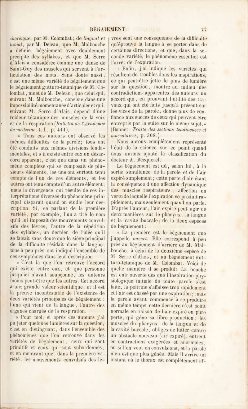 cherêique, par M. Colombat ; de lingual et labial, parM. Deleau, que M. Malbouche a définie, bégaiement avec doublement précipité des syllabes, et que M. Serre d'Alais a considérée comme une danse de Saint-Guy des muscles qui servent à l’ar- ticulation des mots. Sans doute aussi, c’est une même variété de bégaiement que le bégaiement gutturo-tétanique de M. Co- lombat , muet de M. Deleau, que celui qui, suivant M. Malbouche, consiste dans une impossibilité momentanée d'articuler et qui, suivant M. Serre d’Alais, dépend d’une roideur tétanique des muscles de la voix et de la respiration (Bulletin de l'Académie de médecine, t. I, p. 411). » Tous ces auteurs ont observé les mêmes difficultés de la parole; tous ont été conduits aux mêmes divisions fonda- mentales, et s’il existe entre eux un désac- cord apparent, c’est que dans un phéno- mène complexe qui se composait de plu- sieurs éléments, les uns ont surtout tenu compte de l’un de ces éléments, et les autres ont tenu compte d’un autre élément ; mais la divergence qui résulte de ces in- terprétations diverses du phénomène prin- cipal disparaît quand on étudie leur des- cription. Si, en parlant de la première variété, par exemple, l’un a tiré le nom qu’il lui imposait des mouvements convul- sifs des lèvres, l’autre de la répétition des syllabes, un dernier, de l’idée qu'il se faisait sans doute que le siège principal de la difficulté résidait dans la langue, tous à peu près ont indiqué l’ensemble de ces symptômes dans leur description » C’est là que l’on retrouve l’accord qui existe entre eux, et que personne jusqu’ici n’avait soupçonné, les auteurs moins peut-être que les autres. Cet accord a une grande valeur scientifique, et il est la preuve incontestable de l’existence de deux variétés principales de bégaiement : l’une qui vient de la langue, l’autre des organes chargés de la respiration. » Tour moi, si après ces auteurs j’ai pu jeter quelques lumières sur la question, c'est en distinguant, dans l’ensemble des phénomènes que l’on retrouve dans les variétés de bégaiement , ceux qui sont primitifs et ceux qui sont subordonnés, et en montrant que, dans la première va- riété, les mouvements convulsifs des lè- vres sont une conséquence de la difficulté qu’éprouve la langue a se porter dans de certaines directions, et que, dans la se- conde variété, le phénomène essentiel est l’arrêt de l’expiration. » Enfin, j’ai indiqué les variétés qui résultent de troubles dans les inspirations, ce qui peut-être jette le plus de lumière sur la question, montre au milieu des contradictions apparentes des auteurs un accord qui, en prouvant l’utilité des tra- vaux qui ont été faits jusqu’à présent sur les vices de la parole, donne plus de con- fiance aux succès de ceux qui peuvent être entrepris par la suite sur le même sujet.» (Bonnet, Traité des sections tendineuses et musculaires, p. 368.) Nous aurons complètement représenté l’état de la science sur ce point quand nous aurons ajouté la classification du docteur A. Becquerel. Le bégaiement est dû, selon lui, à la sortie simultanée de la parole et de l’air expiré simplement; cette perte d’air étant la conséquence d’une affection dynamique des muscles respirateurs , affection en vertu de laquelle l’expiration se produit ra- pidement, mais seulement quand on parle. D’après l’auteur, l’air expiré peut agir de deux manières sur le pharynx, la langue et la cavité buccale ; de là deux espèces de bégaiement : « La première est le bégaiement que j’appelle ouvert. Elle correspond à peu près au bégaiement d’arrière de M. Mal- bouche, à celui de la deuxième espèce de M. Serre d’Alais, et au bégaiement gut- turo-tétanique de M. Colombat. Voici de quelle manière il se produit. La bouche est entr’ouverte dès que l’inspiration phy- siologique initiale de toute parole s’est faite, la poitrine s’affaisse trop rapidement et l’air est chassé par une expiration ; mais la parole ayant commencé à se produire en même temps, cette dernière n’est point normale en raison de l’air expiré en pure perte, qui gêne sa libre production ; les muscles du pharynx, de la langue et de la cavité buccale, obligés de lutter contre un obstacle nouveau (air expiré), entrent en contractions exagérées et anormales, ou si l’on veut en convulsions, et la parole n’en est que plus gênée. Mais il arrive un instant où le thorax est complètement af-