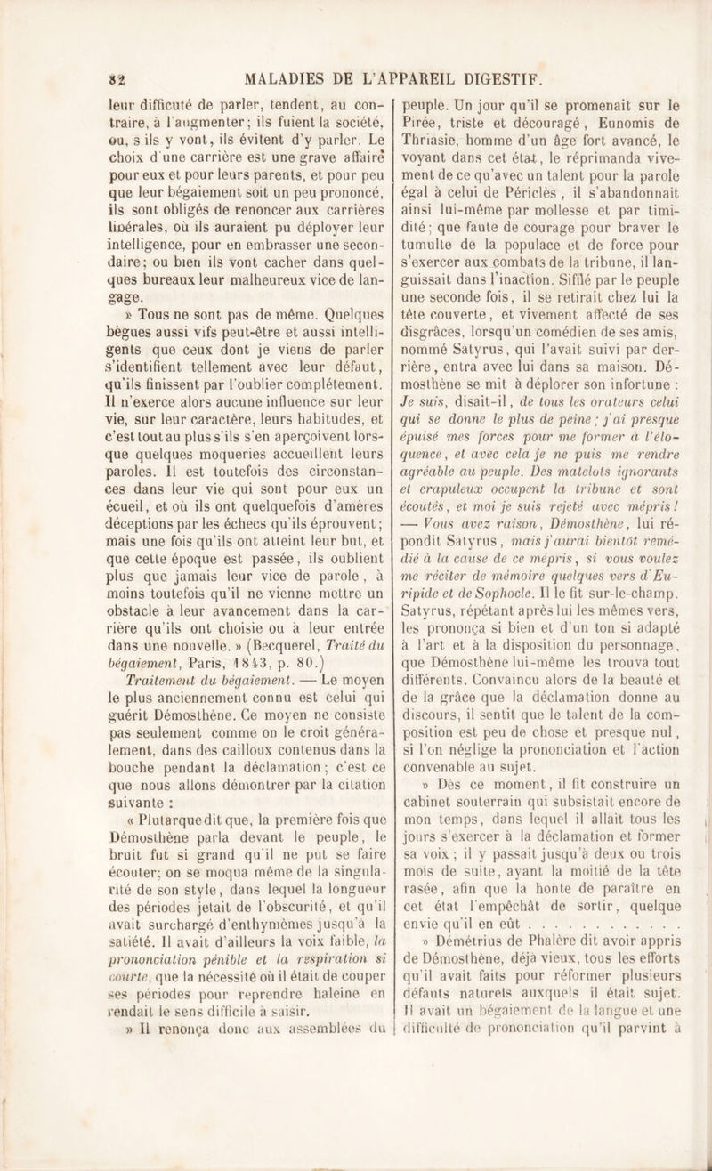 leur difficuté de parler, tendent, au con- traire, à l'augmenter; ils fuient la société, ou, s ils y vont, ils évitent d’y parler. Le choix d une carrière est une grave affaire pour eux et pour leurs parents, et pour peu que leur bégaiement soit un peu prononcé, ils sont obligés de renoncer aux carrières libérales, où ils auraient pu déployer leur intelligence, pour en embrasser une secon- daire; ou bien ils vont cacher dans quel- ques bureaux leur malheureux vice de lan- gage. » Tous ne sont pas de même. Quelques bègues aussi vifs peut-être et aussi intelli- gents que ceux dont je viens de parler s’identifient tellement avec leur défaut, qu’ils finissent par l’oublier complètement. Il n’exerce alors aucune influence sur leur vie, sur leur caractère, leurs habitudes, et c’est tout au plus s’ils s’en aperçoivent lors- que quelques moqueries accueillent leurs paroles. Il est toutefois des circonstan- ces dans leur vie qui sont pour eux un écueil, et où ils ont quelquefois d’amères déceptions par les échecs qu’ils éprouvent; mais une fois qu’ils ont atteint leur but, et que cette époque est passée, ils oublient plus que jamais leur vice de parole , à moins toutefois qu’il ne vienne mettre un obstacle à leur avancement dans la car- rière qu’ils ont choisie ou à leur entrée dans une nouvelle. » (Becquerel, Traité du bégaiement, Paris, 1843, p. 80.) Traitement du bégaiement. — Le moyen le plus anciennement connu est celui qui guérit Démosthène. Ce moyen ne consiste pas seulement comme on le croit généra- lement, dans des cailloux contenus dans la bouche pendant la déclamation ; c’est ce que nous allons démontrer par la citation suivante : « Plutarquedit que, la première fois que Démosthène parla devant le peuple, le bruit fut si grand qu’il ne put se faire écouter; on se moqua même de la singula- rité de son style, dans lequel la longueur des périodes jetait de l’obscurité, et qu’il avait surchargé d’enthymèmes jusqu’à la satiété. Il avait d’ailleurs la voix faible, la prononciation pénible et la respiration si courte, que la nécessité où il était de couper ses périodes pour reprendre haleine en rendait le sens difficile à saisir. » Il renonça donc aux assemblées du peuple. Un jour qu’il se promenait sur le Pirée, triste et découragé, Eunomis de Thriasie, homme d’un âge fort avancé, le voyant dans cet éta-t, le réprimanda vive- ment de ce qu’avec un talent pour la parole égal à celui de Périclès , il s’abandonnait ainsi lui-même par mollesse et par timi- dité; que faute de courage pour braver le tumulte de la populace et de force pour s’exercer aux combats de la tribune, il lan- guissait dans l'inaction. Sifflé par le peuple une seconde fois, il se retirait chez lui la tête couverte, et vivement affecté de ses disgrâces, lorsqu’un comédien de ses amis, nommé Satyrus, qui l’avait suivi par der- rière, entra avec lui dans sa maison. Dé- mosthène se mit à déplorer son infortune : Je suis, disait-il, de tous les orateurs celui qui se donne le plus de peine; fai presque épuisé mes forces pour me former ci l’élo- quence , et avec cela je ne puis me rendre agréable au peuple. Des matelots ignorants et crapuleux occupent la tribune et sont écoutés, et moi je suis rejeté avec mépris! — Vous avez raison, Démosthène, lui ré- pondit Satyrus, mais j'aurai bientôt remé- dié à la cause de ce mépris, si vous voulez me réciter de mémoire quelques vers d'Eu- ripide et de Sophocle. Il le fit sur-le-champ. Satyrus, répétant après lui les mêmes vers, les prononça si bien et d’un ton si adapté à l’art et à la disposition du personnage, que Démosthène lui-même les trouva tout différents. Convaincu alors de la beauté et de la grâce que la déclamation donne au discours, il sentit que le talent de la com- position est peu de chose et presque nul, si l’on néglige la prononciation et l'action convenable au sujet. » Dès ce moment, il fit construire un cabinet souterrain qui subsistait encore de mon temps, dans lequel il allait tous les jours s’exercer à la déclamation et former sa voix ; il y passait jusqu’à deux ou trois mois de suite, ayant la moitié de la tête rasée, afin que la honte de paraître en cet état l’empêchât de sortir, quelque envie qu’il en eût « Démétrius de Phalère dit avoir appris de Démosthène, déjà vieux, tous les efforts qu’il avait faits pour réformer plusieurs défauts naturels auxquels il était sujet. 11 avait un bégaiement de la langue et une j difficulté de prononciation qu’il parvint à