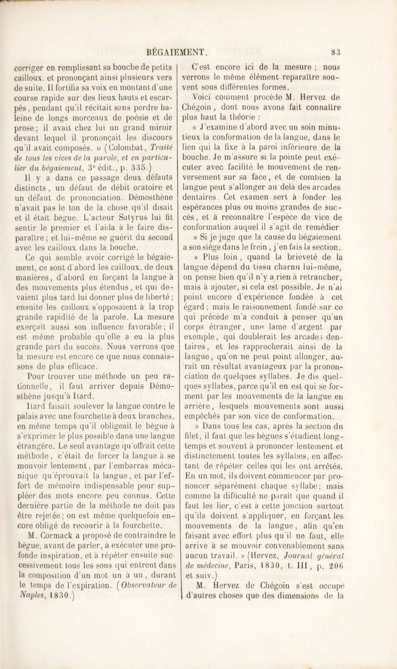 corriger en remplissant sa bouche de petits cailloux, et prononçant ainsi plusieurs vers de suite. Il fortifia sa voix en montantd’une course rapide sur des lieux hauts et escar- pés , pendant qu’il récitait sans perdre ha- leine de longs morceaux de poésie et de prose; il avait chez lui un grand miroir devant lequel il prononçait les discours qu’il avait composés. x&gt; (Colombat, Traité de tous les vices de la parole, et en particu- lier du bégaiement, 3e édit., p. 335.) Il y a dans ce passage deux défauts distincts , un défaut de débit oratoire et un défaut de prononciation. Démosthène n’avait pas le ton de la chose qu’il disait et il était bègue. L’acteur Satyrus lui fit sentir le premier et l’aida à le faire dis- paraître; et lui-même se guérit du second avec les cailloux dans la bouche. Ce qui semble avoir corrigé le bégaie- ment, ce sont d’abord les cailloux, de deux manières, d’abord en forçant la langue à des mouvements plus étendus, et qui de- vaient plus tard lui donner plus de liberté ; ensuite les cailloux s’opposaient à la trop grande rapidité de la parole. La mesure exerçait aussi son influence favorable; il est même probable qu’elle a eu la plus grande part du succès. Nous verrons que la mesure est encore ce que nous connais- sons de plus efficace. Pour trouver une méthode un peu ra- tionnelle, il faut arriver depuis Démo- sthène jusqu’à Itard. Itard faisait soulever la langue contre le palais avec une fourchette à deux branches, en même temps qu’il obligeait le bègue à s’exprimer le plus possible dans une langue étrangère. Le seul avantage qu'offrait cette méthode, c’était de forcer la langue à se mouvoir lentement, par l’embarras méca- nique qu’éprouvait la langue, et par l’ef- fort de mémoire indispensable pour sup- pléer des mots encore peu connus. Cette dernière partie de la méthode ne doit pas être rejet ée ; on est même quelquefois en- core obligé de recourir à la fourchette. M. Cormack a proposé de contraindre le bègue, avant de parler, à exécuter une pro- fonde inspiration, et à répéter ensuite suc- cessivement tous les sons qui entrent dans la composition d’un mot un à un , durant le temps de l’expiration. [Observateur de Naples, 1830.) C’est encore ici de la mesure ; nous verrons le même élément reparaître sou- vent sous différentes formes. Voici comment procède M. Hervez de Chégoin , dont nous avons fait connaître plus haut la théorie : « J’examine d’abord avec un soin minu- tieux la conformation de la langue, dans le lien qui la fixe à la paroi inférieure de la bouche. Je m’assure si la pointe peut exé- cuter avec facilité le mouvement de ren- versement sur sa face, et de combien la langue peut s’allonger au delà des arcades dentaires. Cet examen sert à fonder les espérances plus ou moins grandes de suc- cès , et à reconnaître l’espèce de vice de conformation auquel il s’agit de remédier » Si je juge que la cause du bégaiement a son siège dans le frein , j’en fais la section. » Plus loin , quand la brièveté de la langue dépend du tissu charnu lui-même, on pense bien qu’il n’y a rien à retrancher, mais à ajouter, si cela est possible. Je n’ai point encore d’expérience fondée à cet égard ; mais le raisonnement fondé sur ce qui précède m’a conduit à penser qu’un corps étranger, une lame d’argent par exemple, qui doublerait les arcades den- taires, et les rapprocherait ainsi de la langue, qu’on ne peut point allonger, au- rait un résultat avantageux par la pronon- ciation de quelques syllabes. Je dis quel- ques syllabes, parce qu’il en est qui se for- ment par les mouvements de la langue en arrière, lesquels mouvements sont aussi empêchés par son vice de conformation. » Dans tous les cas, après la section du filet, il faut que les bègues s’étudient long- temps et souvent à prononcer lentement et distinctement toutes les syllabes, en affec- tant de répéter celles qui les ont arrêtés. En un mot, ils doivent commencer par pro- noncer séparément chaque syllabe; mais comme la difficulté ne paraît que quand il faut les lier, c’est à cette jonction surtout qu’ils doivent s’appliquer, en forçant les mouvements de la langue, afin qu’en faisant avec effort plus qu’il ne faut, elle arrive à se mouvoir convenablement sans aucun travail. » (Hervez, Journal général de médecine, Paris, 1830, t. III, p. 200 et suiv.) M. Hervez de Chégoin s’est occupé d’autres choses que des dimensions de la