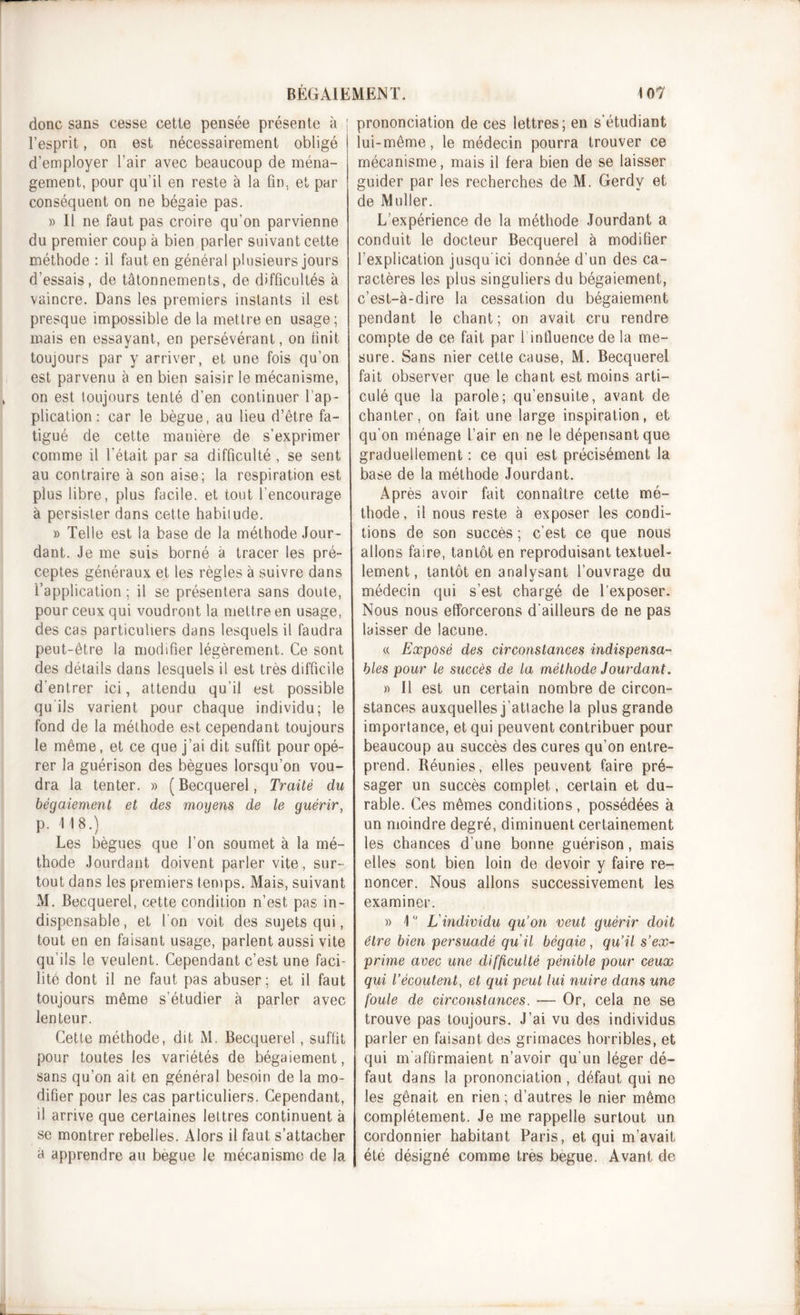 donc sans cesse cette pensée présente à ; l’esprit, on est nécessairement obligé i d’employer l’air avec beaucoup de ména- gement, pour qu’il en reste à la fin, et par conséquent on ne bégaie pas. » Il ne faut pas croire qu’on parvienne du premier coup à bien parler suivant cette méthode : il faut en général plusieurs jours d’essais, de tâtonnements, de difficultés à vaincre. Dans les premiers instants il est presque impossible de la mettre en usage ; mais en essayant, en persévérant, on finit toujours par y arriver, et une fois qu’on est parvenu à en bien saisir le mécanisme, on est toujours tenté d’en continuer l’ap- plication : car le bègue, au lieu d’être fa- tigué de cette manière de s’exprimer comme il l'était par sa difficulté , se sent au contraire à son aise; la respiration est plus libre, plus facile, et tout l’encourage à persister dans cette habitude. » Telle est la base de la méthode Jour- dant. Je me suis borné à tracer les pré- ceptes généraux et les règles à suivre dans l’application ; il se présentera sans doute, pour ceux qui voudront la mettre en usage, des cas particuliers dans lesquels il faudra peut-être la modifier légèrement. Ce sont des détails dans lesquels il est très difficile d'entrer ici, attendu qu’il est possible qu ils varient pour chaque individu; le fond de la méthode est cependant toujours le même, et ce que j’ai dit suffit pour opé- rer la guérison des bègues lorsqu’on vou- dra la tenter. » ( Becquerel, Traité du bégaiement et des moyens de le guérir, p. 118.) Les bègues que l’on soumet à la mé- thode Jourdant doivent parler vite, sur- tout dans les premiers temps. Mais, suivant M. Becquerel, cette condition n’est pas in- dispensable, et l'on voit des sujets qui, tout en en faisant usage, parlent aussi vite qu’ils le veulent. Cependant c’est une faci- lité dont il ne faut pas abuser; et il faut toujours même s’étudier à parler avec lenteur. Cette méthode, dit M. Becquerel, suffit pour toutes les variétés de bégaiement, sans qu’on ait en général besoin de la mo- difier pour les cas particuliers. Cependant, il arrive que certaines lettres continuent à se montrer rebelles. Alors il faut s’attacher à apprendre au begue le mécanisme de la prononciation de ces lettres; en s’étudiant lui-même, le médecin pourra trouver ce mécanisme, mais il fera bien de se laisser guider par les recherches de M. Gerdy et de Muller. L’expérience de la méthode Jourdant a conduit le docteur Becquerel à modifier l’explication jusqu'ici donnée d’un des ca- ractères les plus singuliers du bégaiement, c’est-à-dire la cessation du bégaiement pendant le chant ; on avait cru rendre compte de ce fait par 1 influence de la me- sure. Sans nier cette cause, M. Becquerel fait observer que le chant est moins arti- culé que la parole; qu’ensuite, avant de chanter, on fait une large inspiration, et qu’on ménage l’air en ne le dépensant que graduellement : ce qui est précisément la base de la méthode Jourdant. Après avoir fait connaître cette mé- thode, il nous reste à exposer les condi- tions de son succès ; c’est ce que nous allons faire, tantôt en reproduisant textuel- lement, tantôt en analysant l’ouvrage du médecin qui s’est chargé de l’exposer. Nous nous efforcerons d'ailleurs de ne pas laisser de lacune. « Exposé des circonstances indispensa- bles pour le succès de la méthode Jourdant. » Il est un certain nombre de circon- stances auxquelles j’attache la plus grande importance, et qui peuvent contribuer pour beaucoup au succès des cures qu’on entre- prend. Réunies, elles peuvent faire pré- sager un succès complet, certain et du- rable. Ces mêmes conditions, possédées à un moindre degré, diminuent certainement les chances d’une bonne guérison, mais elles sont bien loin de devoir y faire re- noncer. Nous allons successivement les examiner. » 1 ° L'individu qu’on veut guérir doit être bien persuadé qu'il bégaie, qu’il s’ex- prime avec une difficulté pénible pour ceux qui l’écoutent, et qui peut lui nuire dans une foule de circonstances. ■— Or, cela ne se trouve pas toujours. J’ai vu des individus parler en faisant des grimaces horribles, et qui m'affirmaient n’avoir qu’un léger dé- faut dans la prononciation , défaut qui ne les gênait en rien ; d’autres le nier même complètement. Je me rappelle surtout un cordonnier habitant Paris, et qui m’avait été désigné comme très begue. Avant de