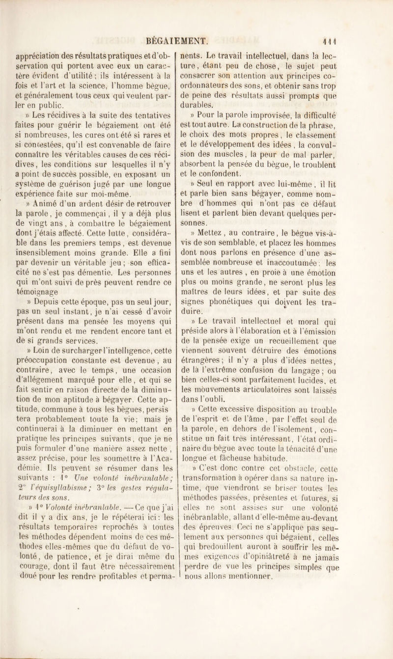 appréciation des résultats pratiques et d'ob- servation qui portent avec eux un carac- tère évident d’utilité; ils intéressent à la fois et l’art et la science, l’homme bègue, et généralement tous ceux qui veulent par- ler en public. » Les récidives à la suite des tentatives faites pour guérir le bégaiement ont été si nombreuses, les cures ont été si rares et si contestées, qu’il est convenable de faire connaître les véritables causes de ces réci- dives, les conditions sur lesquelles il n’y a point de succès possible, en exposant un système de guérison jugé par une longue expérience faite sur moi-même. » Animé d’un ardent désir de retrouver la parole, je commençai, il y a déjà plus de vingt ans, à combattre le bégaiement dont j’étais affecté. Cette lutte , considéra- ble dans les premiers temps, est devenue insensiblement moins grande. Elle a fini par devenir un véritable jeu; son effica- cité ne s’est pas démentie. Les personnes qui m’ont suivi de près peuvent rendre ce témoignage » Depuis cette époque, pas un seul jour, pas un seul instant, je n’ai cessé d’avoir présent dans ma pensée les moyens qui m’ont rendu et me rendent encore tant et de si grands services. » Loin de surcharger l’intelligence, cette préoccupation constante est devenue, au contraire, avec le temps, une occasion d’allégement marqué pour elle, et qui se fait sentir en raison directe de la diminu- tion de mon aptitude à bégayer. Cette ap- titude, commune à tous les bègues, persis tera probablement toute la vie; mais je continuerai à la diminuer en mettant en pratique les principes suivants, que je ne puis formuler d’une manière assez nette , assez précise, pour les soumettre à l’Aca- démie. Ils peuvent se résumer dans les suivants : 1° Une volonté inébranlable; 2° l'équisyllabisme; 3° les gestes régula- teurs des sons. » 1° Volonté inébranlable. —Ce que j’ai dit il y a dix ans, je le répéterai ici: les résultats temporaires reprochés à toutes les méthodes dépendent moins de ces mé- thodes elles-mêmes que du défaut de vo- lonté, de patience, et je dirai même du courage, dont il faut être nécessairement doué pour les rendre profitables etperma- nents. Le travail intellectuel, dans la lec- ture, étant peu de chose, le sujet peut consacrer son attention aux principes co- ordonnateurs des sons, et obtenir sans trop de peine des résultats aussi prompts que durables. » Pour la parole improvisée, la difficulté est tout autre. La construction de la phrase, le choix des mots propres, le classement et le développement des idées, la convul- sion des muscles, la peur de mal parler, absorbent la pensée du bègue, le troublent et le confondent. » Seul en rapport avec lui-même, il lit et parle bien sans bégayer, comme nom- bre d’hommes qui n’ont pas ce défaut lisent et parlent bien devant quelques per- sonnes. » Mettez, au contraire, le bègue vis-à- vis de son semblable, et placez les hommes dont nous parlons en présence d’une as- semblée nombreuse et inaccoutumée; les uns et les autres , en proie à une émotion plus ou moins grande, ne seront plus les maîtres de leurs idées, et par suite des signes phonétiques qui doivent les tra- duire. » Le travail intellectuel et moral qui préside alors à l’élaboration et à l’émission de la pensée exige un recueillement que viennent souvent détruire des émotions étrangères; il n’y a plus d’idées nettes, de là l’extrême confusion du langage; ou bien celles-ci sont parfaitement lucides, et les mouvements articulatoires sont laissés dans l’oubli. » Cette excessive disposition au trouble de l’esprit et de l’âme, par l’effet seul de la parole, en dehors de l’isolement, con- stitue un fait très intéressant, l’état ordi- naire du bègue avec toute la ténacité d’une longue et fâcheuse habitude. » C’est donc contre cet obstacle, cette transformation à opérer dans sa nature in- time, que viendront se briser toutes les méthodes passées, présentes et futures, si elles ne sont assises sur une volonté inébranlable, aliantd’elle-même au-devant des épreuves. Ceci ne s’applique pas seu- lement aux personnes qui bégaient, celles qui bredouillent auront à souffrir les mê- mes exigences d’opiniâtreté à ne jamais perdre de vue les principes simples que * nous allons mentionner.