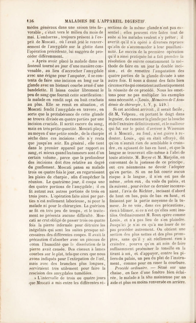 mèdes généraux dans une saison très fa- vorable , c’était vers le milieu du mois de mai. L’embarras , toujours présent à l’es- prit de Moscati, où l'avait jeté le renver- sement de l’amygdale sur la glotte dans l’opération précédente, lui suggéra de pro- céder différemment. » Après avoir placé la malade dans un fauteuil tourné au jour d’une manière con- venable, au lieu d’accrocher l’amygdale avec une érigne pour l’amputer, il se con- tenta de faire une incision en long sur la glande avec un bistouri courbe armé d’une bandelette. Il laissa couler librement le peu de sang que fournit cette scarification : la malade en rendit sept ou huit crachats au plus. Elle se remit en situation, et Moscati fendit l’amygdale en travers, en sorte que la protubérance de cette glande se trouva divisée en quatre parties par une incision cruciale. Il sortit encore du sang, mais en très petite quantité. Moscati plaça, au moyen d’une petite sonde, de la charpie sèche dans ces incisions : elle n’y resta que jusqu’au soir. En général, elle tient dans le premier appareil par rapport au sang, et mieux quand les tumeurs sont d’un certain volume, parce que la profondeur des incisions doit être relative au degré du gonflement. Moscati pansa sa malade trois ou quatre fois le jour, en regarnissant les plaies de charpie, afin d’empêcher la réunion. Le quatrième jour, il coupa une des quatre portions de l’amygdale; il en fit autant aux autres portions de trois en trois jours. L’opération faite ainsi par par- ties n’est nullement laborieuse, ni pour le malade ni pour le chirurgien. La guérison se fit en très peu de temps, et le traite- ment ne présenta aucune difficulté. Mos- cati se crut obligé de passer trois ou quatre fois la pierre infernale pour détruire les inégalités qui sont les suites presque né- cessaires des différentes coupes. Il avait la précaution d’absorber avec un pinceau de coton l’humidité que la dissolution de la pierre avait causée. Des ciseaux à lames courbes sur le plat, tels que ceux que nous avons indiqués pour l’extirpation de l’œil, mais avec des branches plus longues, serviraient très utilement pour faire la rescision des amygdales tuméfiées. » L’intervalle de trois ou quatre jours que Moscati a mis entre les différentes ré- sections de la même glande n’est pas es- sentiel ; elles peuvent être faites tout de suite si les malades veulent s’y prêter; il avertit qu'il n’a opéré à diverses reprises qu’afin de s’accommoder à leur pusillani- mité. Le succès de la première opération qu'il a ainsi pratiquée lui a fait prendre la résolution de suivre constamment la mé- thode de faire en un jour la double inci- sion , et de remettre l’amputation des quatre parties de la glande divisée à une autre fois. Il nous a donné des faits bien circonscrits qui constatent authentiquement la réussite de ce procédé. Nous les omet- tons pour ne pas multiplier les exemples sans nécessité.» (Louis, Mémoires de l’Aca- démie de chirurgie, t. Y, p. 449.) Si cet accident arrivait, il serait facile , dit M. Velpeau , en portant le doigt dans legosier, de ramener la glande par la bouche etde l’extraire définitivement, et le malheur qui fut sur le point d’arriver à Wiseman et à Moscati, au fond, n’est guère à re- douter. Louis, qui en était effrayé, dit qu’on n’aurait rien de semblable à crain- dre , en agissant de bas en haut, et que la langue se trouverait elle-même à l’abri de toute atteinte. M. Boyer et M. Marjolin, en convenant de la justesse de ce principe, ont cru néanmoins ne devoir l’adopter qu’en partie. Si on ne fait courir aucun risque à la langue, il n’en est pas de même, selon eux, du voile du palais, et ils suivent, pour éviter ce dernier inconvé- nient, l’avis de Richter, incisant d’abord de haut en bas. puis de bas en haut, et finissant par la partie moyenne de la tu- meur. Je ne vois, dans ces précautions, rien à blâmer, si ce n'est qu’elles sont inu- tiles. Ordinairement M. Roux opère comme Louis, et n’a pas lieu de s’en plaindre. Jusqu’ici je n’ai eu qu’a me louer de ne pas procéder autrement. On obtient une section des plus nettes et des plus prom- ptes, sans qu’il y ait réellement rien à craindre, pourvu qu'on ait soin de faire suffisamment proéminer la tonsille en la tirant à soi, et d'appuyer, contre les pi- liers du palais, un peu du plat de l’instru- ment, comme pour en raser la courbure. Procédé ordinaire. — Situé sur une chaise, en face d’une fenêtre bien éclai- rée, le malade a la tête maintenue par un aide et plus ou moins renversée en arrière.