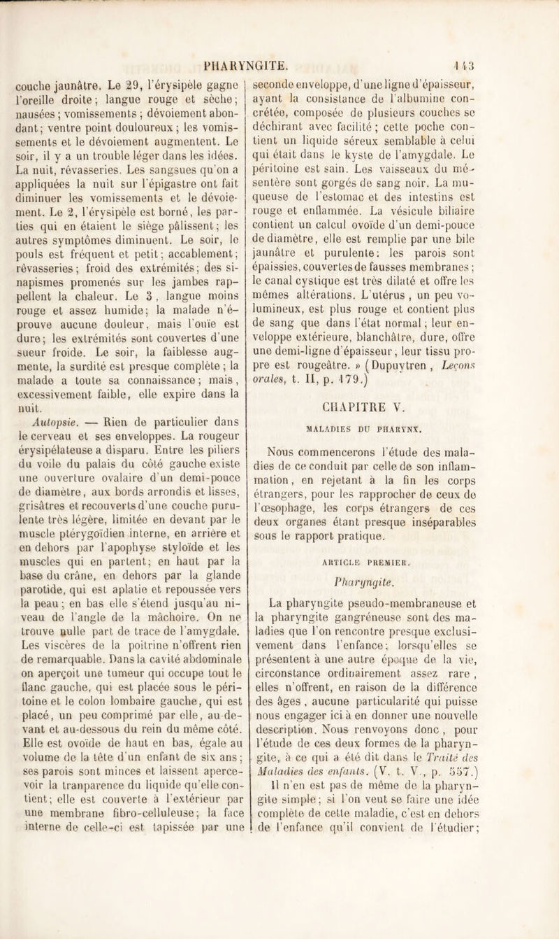 couche jaunâtre. Le 29, l’érysipèle gagne l’oreille droite; langue rouge et sèche; nausées ; vomissements ; dévoiement abon- dant; ventre point douloureux; les vomis- sements et le dévoiement augmentent. Le soir, il y a un trouble léger dans les idées. La nuit, rêvasseries. Les sangsues qu’on a appliquées la nuit sur l'épigastre ont fait diminuer les vomissements et le dévoie- ment. Le 2, l’érysipèle est borné, les par- ties qui en étaient le siège pâlissent; les autres symptômes diminuent. Le soir, le pouls est fréquent et petit; accablement; rêvasseries; froid des extrémités; des si- napismes promenés sur les jambes rap- pellent la chaleur. Le 3 , langue moins rouge et assez humide; la malade n’é- prouve aucune douleur, mais l'ouïe est dure; les extrémités sont couvertes d’une sueur froide. Le soir, la faiblesse aug- mente, la surdité est presque complète ; la malade a toute sa connaissance ; mais, excessivement faible, elle expire dans la nuit. Autopsie. — Rien de particulier dans le cerveau et ses enveloppes. La rougeur érysipélateuse a disparu. Entre les piliers du voile du palais du côté gauche existe une ouverture ovalaire d un demi-pouce de diamètre, aux bords arrondis et lisses, grisâtres et recouverts d’une couche puru- lente très légère, limitée en devant par le muscle ptérygoïdien interne, en arrière et en dehors par l’apophyse styloïde et les muscles qui en partent; en haut par la base du crâne, en dehors par la glande parotide, qui est aplatie et repoussée vers la peau; en bas elle s’étend jusqu’au ni- veau de l’angle de la mâchoire., On ne trouve nulle part de trace de l’amygdale. Les viscères de la poitrine n’offrent rien de remarquable. Dans la cavité abdominale on aperçoit une tumeur qui occupe tout le liane gauche, qui est placée sous le péri- toine et le colon lombaire gauche, qui est placé, un peu comprimé par elle, au de- vant et au-dessous du rein du même côté. Elle est ovoïde de haut en bas, égale au volume de la tête d’un enfant de six ans; ses parois sont minces et laissent aperce- voir la tranparence du liquide qu’elle con- tient; elle est couverte à l’extérieur par une membrane fibro-celluleuse ; la face interne de celle-ci est tapissée par une seconde enveloppe, d'une ligne d’épaisseur, ayant la consistance de l’albumine con- crétée, composée de plusieurs couches se déchirant avec facilité; cette poche con- tient un liquide séreux semblable à celui qui était dans le kyste de l’amygdale. Le péritoine est sain. Les vaisseaux du mé- sentère sont gorgés de sang noir. La mu- queuse de l’estomac et des intestins est rouge et enflammée. La vésicule biliaire contient un calcul ovoïde d’un demi-pouce de diamètre, elle est remplie par une bile jaunâtre et purulente; les parois sont épaissies, couvertes de fausses membranes ; le canal cystique est très dilaté et offre les mêmes altérations. L’utérus , un peu vo- lumineux, est plus rouge et contient plus de sang que dans l’état normal ; leur en- veloppe extérieure, blanchâtre, dure, offre une demi-ligne d’épaisseur, leur tissu pro- pre est rougeâtre. » (Dupuvtren , Leçons orales, t. II, p. 179.) CHAPITRE V. MALADIES DU PHARYNX. Nous commencerons l’étude des mala- dies de ce conduit par celle de son inflam- mation , en rejetant à la fin les corps étrangers, pour les rapprocher de ceux de l’œsophage, les corps étrangers de ces deux organes étant presque inséparables sous le rapport pratique. ARTICLE PREMIER„ Pharyngite. La pharyngite pseudo-membraneuse et la pharyngite gangréneuse sont des ma- ladies que l’on rencontre presque exclusi- vement dans l’enfance; lorsqu’elles se présentent à une autre époque de la vie, circonstance ordinairement assez rare , elles n’offrent, en raison de la différence des âges , aucune particularité qui puisse nous engager ici à en donner une nouvelle description. Nous renvoyons donc , pour l’étude de ces deux formes de la pharyn- gite, à ce qui a été dit dans le Traité des Maladies des enfants. (V. t. V., p. 557.) 11 n’en est pas de même de la pharyn- gite simple; si l’on veut se faire une idée complète de cette maladie, c’est en dehors de l’enfance qu’il convient de l’étudier;