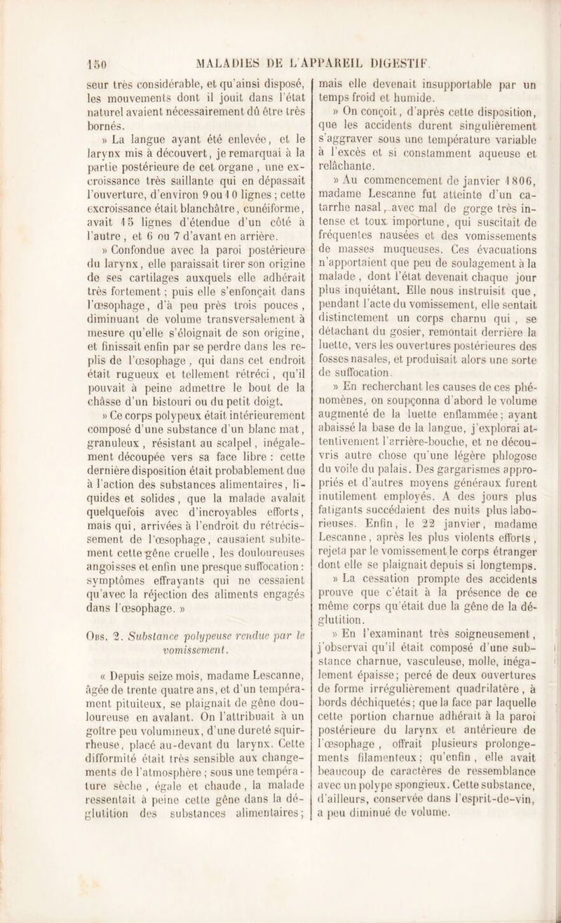 seur très considérable, et qu’ainsi disposé, les mouvements dont il jouit dans l’état naturel avaient nécessairement dû être très bornés. » La langue ayant été enlevée, et le larynx mis à découvert, je remarquai à la partie postérieure de cet organe , une ex- croissance très saillante qui en dépassait l’ouverture, d’environ 9 ou I 0 lignes ; cette excroissance était blanchâtre, cunéiforme, avait \ 5 lignes d’étendue d’un côté à l’autre , et 6 ou 7 d’avant en arrière. » Confondue avec la paroi postérieure du larynx, elle paraissait tirer son origine de ses cartilages auxquels elle adhérait très fortement ; puis elle s’enfonçait dans l’œsophage, d’à peu près trois pouces, diminuant de volume transversalement à mesure qu’elle s’éloignait de son origine, et finissait enfin par se perdre dans les re- plis de l’œsophage, qui dans cet endroit était rugueux et tellement rétréci, qu’il pouvait à peine admettre le bout de la châsse d’un bistouri ou du petit doigt. » Ce corps polypeux était intérieurement composé d’une substance d’un blanc mat, granuleux , résistant au scalpel, inégale- ment découpée vers sa face libre : cette dernière disposition était probablement due à faction des substances alimentaires, li- quides et solides, que la malade avalait quelquefois avec d’incroyables elforts, mais qui, arrivées à l’endroit du rétrécis- sement de l’œsophage, causaient subite- ment cette gêne cruelle, les douloureuses angoisses et enfin une presque suffocation : symptômes effrayants qui ne cessaient qu’avec la réjection des aliments engagés dans l’œsophage. « Obs. 2. Substance polyipeuse rendue par le vomissement. « Depuis seize mois, madame Lescanne, âgée de trente quatre ans, et d’un tempéra- ment pituiteux, se plaignait de gêne dou- loureuse en avalant. On l’attribuait à un goitre peu volumineux, d’une dureté squir- rheuse, placé au-devant du larynx. Cette difformité était très sensible aux change- ments de l’atmosphère ; sous une tempéra - ture sèche , égale et chaude , la malade ressentait à peine cette gêne dans la dé- glutition des substances alimentaires; mais elle devenait insupportable par un temps froid et humide. » On conçoit, d’après cette disposition, que les accidents durent singulièrement s’aggraver sous une température variable à l’excès et si constamment aqueuse et relâchante. » Au commencement de janvier '1806, madame Lescanne fut atteinte d’un ca- tarrhe nasal, avec mal de gorge très in- tense et toux importune, qui suscitait de fréquentes nausées et des vomissements de masses muqueuses. Ces évacuations n’apportaient que peu de soulagement à la malade , dont l’état devenait chaque jour plus inquiétant. Elle nous instruisit que, pendant l’acte du vomissement, elle sentait distinctement un corps charnu qui , se détachant du gosier, remontait derrière la luette, vers les ouvertures postérieures des fosses nasales, et produisait alors une sorte de suffocation. » En recherchant les causes de ces phé- nomènes, on soupçonna d'abord le volume augmenté de la luette enflammée ; ayant abaissé la base de la langue, j’explorai at- tentivement l’arrière-bouche, et ne décou- vris autre chose qu'une légère phlogose du voile du palais. Des gargarismes appro- priés et d’autres moyens généraux furent inutilement employés. A des jours plus fatigants succédaient des nuits plus labo- rieuses. Enfin, le 22 janvier, madame Lescanne, après les plus violents efforts , rejeta par le vomissement le corps étranger dont elle se plaignait depuis si longtemps. » La cessation prompte des accidents prouve que c’était à la présence de ce même corps qu’était due la gêne de la dé- glutition. » En l’examinant très soigneusement, j’observai qu’il était composé d’une sub- stance charnue, vasculeuse, molle, inéga- lement épaisse; percé de deux ouvertures de forme irrégulièrement quadrilatère , à bords déchiquetés; que la face par laquelle cette portion charnue adhérait à la paroi postérieure du larynx et antérieure de F œsophage , offrait plusieurs prolonge- ments filamenteux; qu’enfin, elle avait beaucoup de caractères de ressemblance avec un polype spongieux. Cette substance, d’ailleurs, conservée dans l’esprit-de-vin, a peu diminué de volume.