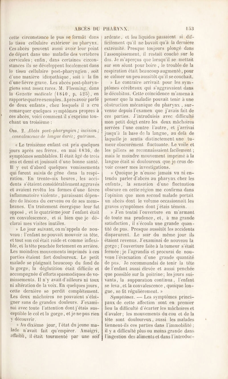 ABCÈS DU cette circonstance le pus se formât dans le tissu cellulaire extérieur au pharynx. Ces abcès peuvent aussi avoir leur point de départ dans une maladie des vertèbres cervicales; enfin, dans certaines circon- stances ils se développent localement dans le tissu cellulaire post-pharyngien , soit d’une manière idiopathique , soit a la fin d’une fièvre grave. Les abcès post-pharyn- giens sont assez rares. M. Fleeming, dans la Gazette médicale (4 840, p. 425), en rapporte quatre exemples. A près avoir parlé de deux enfants, chez lesquels il a cru remarquer quelques symptômes propres à ces abcès, voici comment il s’exprime tou- chant un troisième : Obs. 2. Abcès post-pharyngien ; incision ; convalescence de longue durée; guérison. « Le troisième enfant est pris quelques jours après ses frères, en mai 4 836, de symptômes semblables. Il était âgé de trois ans et demi et jouissait d’une bonne santé. Il y eut d’abord quelques vomissements qui furent suivis de gêne dans la respi- ration. En trente-six heures, les acci- dents s’étaient considérablement aggravés et avaient revêtu les formes d’une fièvre inflammatoire violente , paraissant dépen- dre de lésions du cerveau ou de ses mem- branes. Un traitement énergique leur fut opposé, et le quatrième jour l’enfant était en convalescence, et si bien que je dé- clarai mes visites inutiles. » Le jour suivant, on m’appela de nou- veau : l’enfant ne pouvait mouvoir sa tête, et tout son col était roide et comme inflexi- ble, et la tête penchée fortement en arrière. Les moindres mouvements imprimés à ces parties étaient fort douloureux. Le petit malade se plaignait beaucoup du fond de la gorge; la déglutition était difficile et accompagnée d’efforts spasmodiques de vo- missements. Il n’y avait d’ailleurs ni toux ni altération de la voix. En quelques jours, cette dernière se perdit complètement. Les deux mâchoires ne pouvaient s’éloi- gner sans de grandes douleurs. J’exami- nai avec toute l’attention dont j’étais sus- ceptible le col et la gorge, et je ne pus rien y découvrir. » Au dixième jour, l’état du jeune ma- lade n'avait fait qu’empirer. Amaigri, affaibli, il était tourmenté par une soif PHARYNX. 453 ardente, et les liquides passaient si dif- ficilement qu'il ne buvait qu’à la dernière extrémité. Presque toujours plongé dans l’assoupissement, il restait couché sur le dos. Je m’aperçus que lorsqu’il se mettait sur son séant pour boire , le trouble de la respiration était beaucoup augmenté, pour se calmer un peu aussitôt qu’il se couchait. » Le contraire arrivait pour les sym- ptômes cérébraux qui s’aggravaient dans le décubitus. Cette coïncidence m’amena à penser que la maladie pouvait tenir à une obstruction mécanique du pharynx , sur- venue depuis l’examen que j’avais fait de ces parties. J’introduisis avec difficulté mon petit doigt entre les deux mâchoires serrées l’une contre l’autre, et j’arrivai jusqu’à la base de la langue, au delà de laquelle je sentis distinctement une tu- meur obscurément fluctuante. Le voile et les piliers se reconnaissaient facilement ; mais le moindre mouvement imprimé à la langue était si douloureux que je crus de- voir cesser mes investigations. » Quoique je n’eusse jamais vu ni en- tendu parler d’abcès au pharynx chez les enfants, la sensation d’une fluctuation obscure en cette région me confirma dans l’opinion que mon second malade portait un abcès dont le volume occasionnait les graves symptômes dont j’étais témoin. » J’en tentai l’ouverture en m’armant de toute ma prudence, et, à ma grande satisfaction, il s’écoula une grande quan- tité de pus. Presque aussitôt les accidents disparurent. Le soir du même jour ils étaient revenus. J’examinai de nouveau la gorge; l’ouverture faite à la tumeur s’était fermée ; je l’agrandis et procurai de nou- veau l’évacuation d’une grande quantité de pus. Je recommandai de tenir la tête de l’enfant aussi élevée et aussi penchée que possible sur la poitrine; les jours sui- vants, la suppuration continua, l’enfant se leva, et la. convalescence , quoique lon- gue, se fit régulièrement. » Symptômes. ■— Les symptômes princi- paux de cette affection sont en premier lieu la difficulté d’écarter les mâchoires et d’avaler; les mouvements du cou et de la tête sont douloureux, aussi les malades tiennent-ils ces parties dans l’immobilité ; il y a difficulté plus ou moins grande dans l’ingestion des aliments et dans l’introduc-