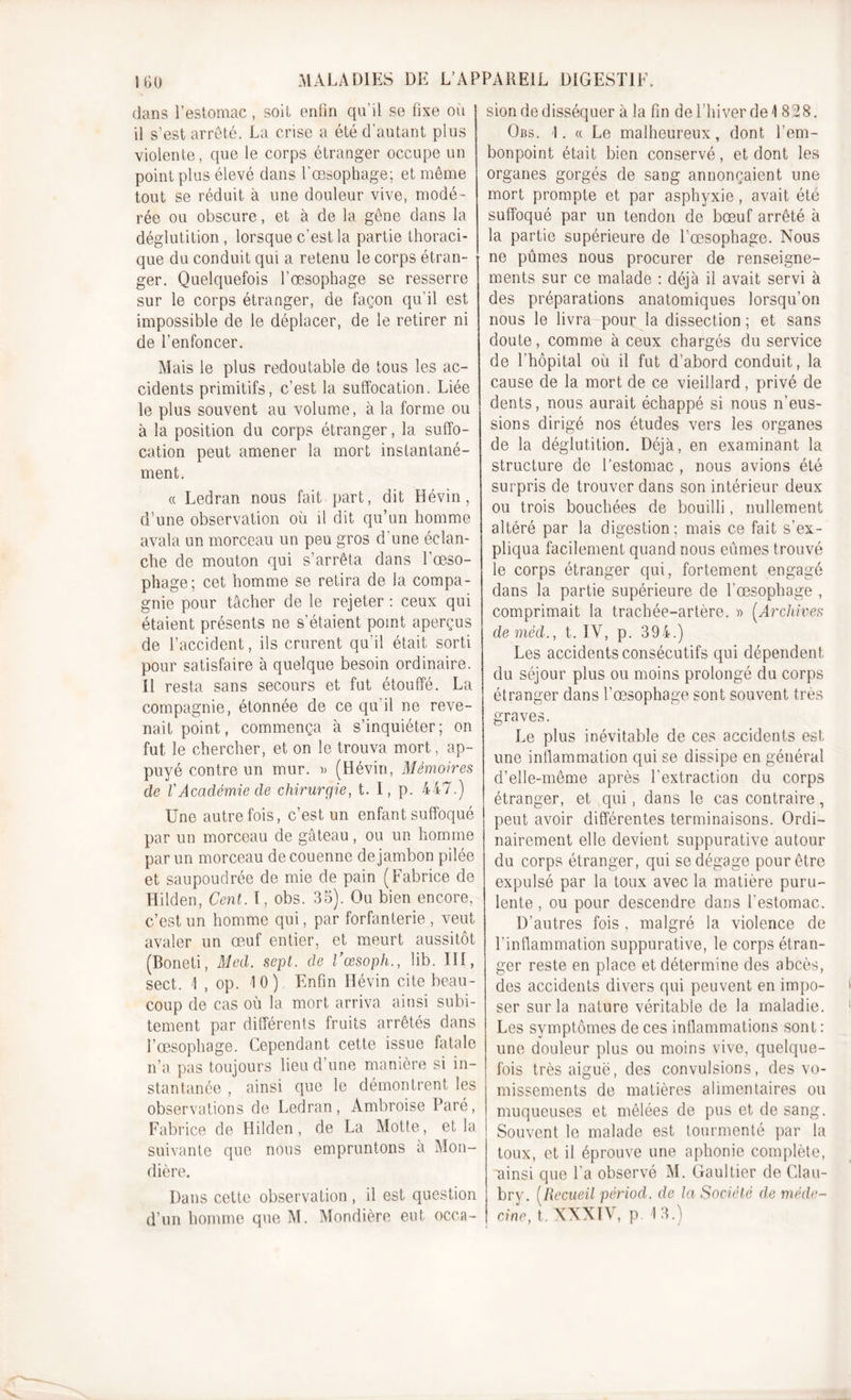 dans l’estomac, soit enfin qu’il se fixe où il s’est arrêté. La crise a été d’autant plus violente, que le corps étranger occupe un point plus élevé dans l'œsophage; et même tout se réduit à une douleur vive, modé- rée ou obscure, et à de la gêne dans la déglutition , lorsque c’est la partie thoraci- que du conduit qui a retenu le corps étran- ger. Quelquefois l’œsophage se resserre sur le corps étranger, de façon qu’il est impossible de le déplacer, de le retirer ni de l’enfoncer. Mais le plus redoutable de tous les ac- cidents primitifs, c’est la suffocation. Liée le plus souvent au volume, à la forme ou à la position du corps étranger, la suffo- cation peut amener la mort instantané- ment, a Ledran nous fait part, dit Hévin, d’une observation où il dit qu’un homme avala un morceau un peu gros d'une éclan- che de mouton qui s’arrêta dans l’œso- phage; cet homme se retira de la compa- gnie pour tâcher de le rejeter ; ceux qui étaient présents ne s’étaient point aperçus de l’accident, ils crurent qu’il était sorti pour satisfaire à quelque besoin ordinaire. Il resta sans secours et fut étouffé. La compagnie, étonnée de ce qu'il ne reve- nait point, commença à s’inquiéter; on fut le chercher, et on le trouva mort, ap- puyé contre un mur. » (Hévin, Mémoires de VAcadémie de chirurgie, t. 1, p. 447.) Une autrefois, c’est un enfant suffoqué par un morceau de gâteau, ou un homme par un morceau de couenne de jambon pilée et saupoudrée de mie de pain (Fabrice de Hilden, Cent. I, obs. 35). Ou bien encore, c’est un homme qui, par forfanterie , veut avaler un œuf entier, et meurt aussitôt (Boneti, Med. sept, de l’œsoph., lib. III, sect. \ , op. 10). Enfin Hévin cite beau- coup de cas où la mort arriva ainsi subi- tement par différents fruits arrêtés dans l’œsophage. Cependant cette issue fatale n’a pas toujours lieu d’une manière si in- stantanée , ainsi que le démontrent les observations de Ledran, Ambroise Paré, Fabrice de Hilden, de La Motte, et la suivante que nous empruntons à Mon- dière. Dans cette observation , il est question d’un homme que M. Mondière eut occa- sion de disséquer à la fin de l’hiver de 4 828. Obs. I. « Le malheureux, dont l’em- bonpoint était bien conservé, et dont les organes gorgés de sang annonçaient une mort prompte et par asphyxie, avait été suffoqué par un tendon de bœuf arrêté à la partie supérieure de l’œsophage. Nous ne pûmes nous procurer de renseigne- ments sur ce malade : déjà il avait servi à des préparations anatomiques lorsqu'on nous le livra pour la dissection ; et sans doute, comme à ceux chargés du service de l’hôpital où il fut d’abord conduit, la cause de la mort de ce vieillard, privé de dents, nous aurait échappé si nous n’eus- sions dirigé nos études vers les organes de la déglutition. Déjà, en examinant la structure de l’estomac , nous avions été surpris de trouver dans son intérieur deux ou trois bouchées de bouilli, nullement altéré par la digestion; mais ce fait s’ex- pliqua facilement quand nous eûmes trouvé le corps étranger qui, fortement engagé dans la partie supérieure de l’œsophage , comprimait la trachée-artère. » (.Archives de méd., t. IV, p. 394.) Les accidents consécutifs qui dépendent du séjour plus ou moins prolongé du corps étranger dans l’œsophage sont souvent très graves. Le plus inévitable de ces accidents est une inflammation qui se dissipe en général d’elle-même après l'extraction du corps étranger, et qui, dans le cas contraire, peut avoir différentes terminaisons. Ordi- nairement elle devient suppurative autour du corps étranger, qui se dégage pour être expulsé par la toux avec la matière puru- lente , ou pour descendre dans l'estomac. D’autres fois , malgré la violence de l’inflammation suppurative, le corps étran- ger reste en place et détermine des abcès, des accidents divers qui peuvent en impo- ser sur la nature véritable de la maladie. Les symptômes de ces inflammations sont : une douleur plus ou moins vive, quelque- fois très aiguë, des convulsions, des vo- missements de matières alimentaires ou muqueuses et mêlées de pus et de sang. Souvent le malade est tourmenté par la toux, et il éprouve une aphonie complète, ainsi que La observé M. Gaultier de Clau- bry. (Recueil périocl. de la Société de méde- cine, t. XXXIV, p. 13.)