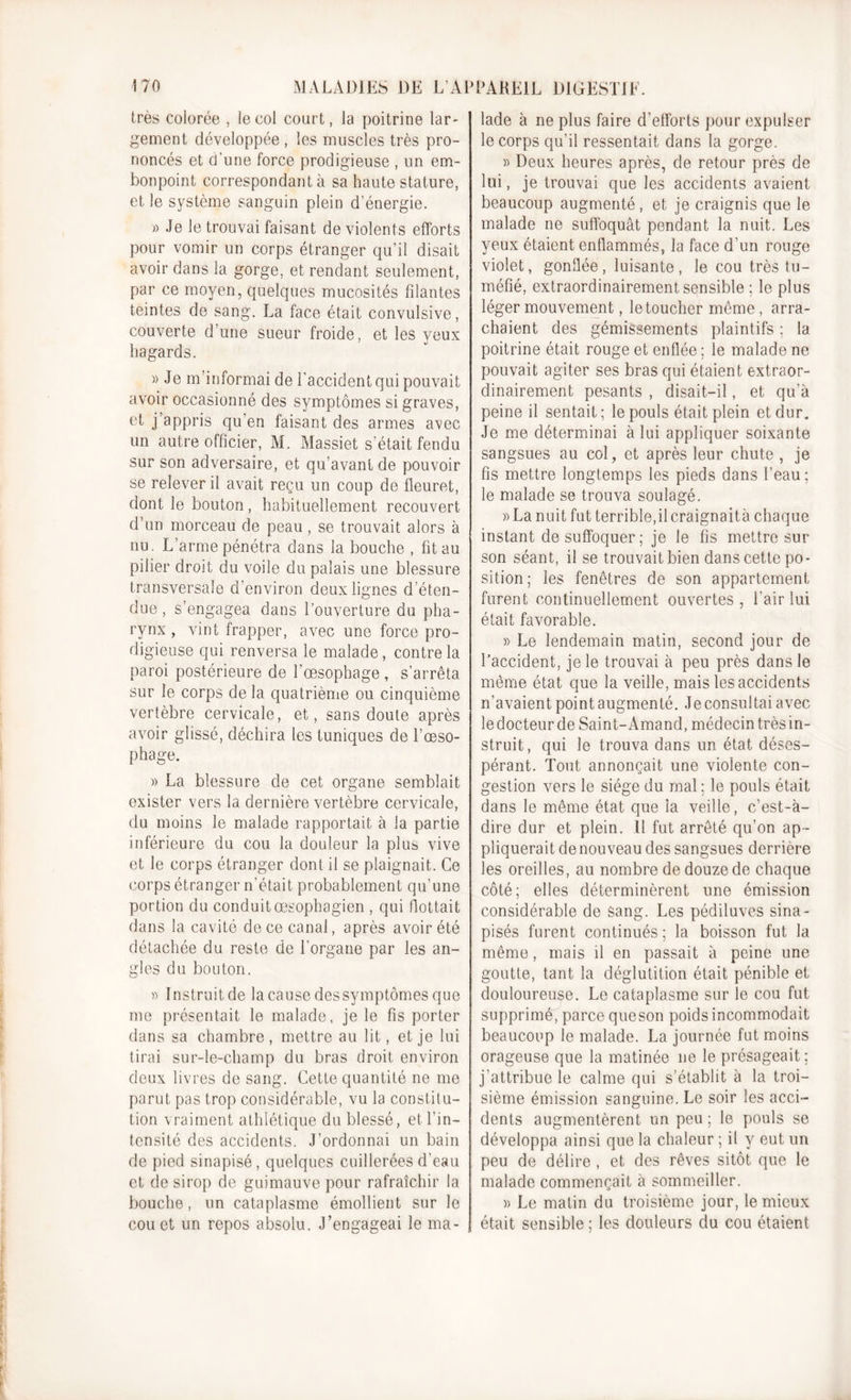 très colorée , le col court, la poitrine lar- gement développée , les muscles très pro- noncés et d’une force prodigieuse , un em- bonpoint correspondant à sa haute stature, et le système sanguin plein d’énergie. » Je le trouvai faisant de violents efforts pour vomir un corps étranger qu’il disait avoir dans la gorge, et rendant seulement, par ce moyen, quelques mucosités filantes teintes de sang. La face était convulsive, couverte d’une sueur froide, et les yeux hagards. » Je m’informai de l’accident qui pouvait avoir occasionné des symptômes si graves, et j appris qu’en faisant des armes avec un autre officier, M. Massiet s’était fendu sur son adversaire, et qu’avant de pouvoir se relever il avait reçu un coup de fleuret, dont le bouton, habituellement recouvert d’un morceau de peau, se trouvait alors à nu. L’arme pénétra dans la bouche , fit au pilier droit du voile du palais une blessure transversale d’environ deux lignes d’éten- due , s’engagea dans l’ouverture du pha- rynx , vint frapper, avec une force pro- digieuse qui renversa le malade, contre la paroi postérieure de l’œsophage, s’arrêta sur le corps de la quatrième ou cinquième vertèbre cervicale, et, sans doute après avoir glissé, déchira les tuniques de l’œso- phage. » La blessure de cet organe semblait exister vers la dernière vertèbre cervicale, du moins le malade rapportait à la partie inférieure du cou la douleur la plus vive et le corps étranger dont il se plaignait. Ce corps étranger n'était probablement qu’une portion du conduit œsophagien , qui flottait dans la cavité de ce canal, après avoir été détachée du reste de l’organe par les an- gles du bouton. » Instruit de la cause des symptômes que me présentait le malade, je le fis porter dans sa chambre , mettre au lit, et je lui tirai sur-le-champ du bras droit environ deux livres de sang. Cette quantité ne me parut pas trop considérable, vu la constitu- tion vraiment athlétique du blessé, et l’in- tensité des accidents. J’ordonnai un bain de pied sinapisé, quelques cuillerées d’eau et de sirop de guimauve pour rafraîchir la bouche, un cataplasme émollient sur le cou et un repos absolu. J’engageai le ma- lade à ne plus faire d’efforts pour expulser le corps qu’il ressentait dans la gorge. » Deux heures après, de retour près de lui, je trouvai que les accidents avaient beaucoup augmenté, et je craignis que le malade ne suffoquât pendant la nuit. Les yeux étaient enflammés, la face d’un rouge violet, gonflée , luisante , le cou très tu- méfié, extraordinairement sensible ; le plus léger mouvement, le toucher même, arra- chaient des gémissements plaintifs ; la poitrine était rouge et enflée ; le malade ne pouvait agiter ses bras qui étaient extraor- dinairement pesants , disait—il, et qu’à peine il sentait; le pouls était plein et dur. Je me déterminai à lui appliquer soixante sangsues au col, et après leur chute , je fis mettre longtemps les pieds dans l’eau; le malade se trouva soulagé. » La nuit fut terrible,il craignaità chaque instant de suffoquer; je le fis mettre sur son séant, il se trouvait bien dans cette po- sition; les fenêtres de son appartement furent continuellement ouvertes , l’air lui était favorable. » Le lendemain matin, second jour de l’accident, je le trouvai à peu près dans le même état que la veille, mais les accidents n'avaient point augmenté. Je consultai avec le docteur de Saint-Amand, médecin très in- struit, qui le trouva dans un état déses- pérant. Tout annonçait une violente con- gestion vers le siège du mal ; le pouls était dans le même état que la veille, c’est-à- dire dur et plein. Il fut arrêté qu’on ap - pliquerait de nouveau des sangsues derrière les oreilles, au nombre de douze de chaque côté; elles déterminèrent une émission considérable de Sang. Les pédiluves sina- pisés furent continués ; la boisson fut la même, mais il en passait à peine une goutte, tant la déglutition était pénible et douloureuse. Le cataplasme sur le cou fut supprimé, parce queson poids incommodait beaucoup le malade. La journée fut moins orageuse que la matinée 11e le présageait; j’attribue le calme qui s’établit à la troi- sième émission sanguine. Le soir les acci- dents augmentèrent un peu ; le pouls se développa ainsi que la chaleur ; il y eut un peu de délire , et des rêves sitôt que le malade commençait à sommeiller. » Le matin du troisième jour, le mieux était sensible ; les douleurs du cou étaient