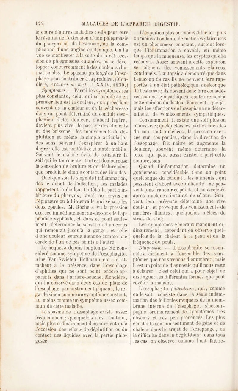 le cours d’autres maladies : elle peut être le résultat de l’extension d'une phlegmasie du pharynx ou de l'estomac, ou la com- plication d'une angine épidémique. On l’a vue se manifester à la suite de la rétroces- sion de phlegmasies cutanées, ou se déve- lopper concurremment à des douleurs rhu- matismales. Le spasme prolongé de l’œso- phage peut contribuer à la produire. (Mon- dière. Archives cle mëd., t. XXIV, 1 830.) Symptômes.— Parmi les symptômes les plus constants, celui qui se manifeste en premier lieu est la douleur, que précèdent souvent de la chaleur et de la sécheresse dans un point déterminé du conduit œso- phagien. Cette douleur, d’abord légère, devient plus vive ; le passage des aliments et des boissons, les mouvements de dé- glutition et même la simple articulation des sons peuvent l’exaspérer à un haut degré; elle est tantôt fixe et tantôt mobile. Souvent le malade évite de satisfaire la soif qui le tourmente, tant est douloureuse la sensation de brûlure et de déchirement que produit le simple contact des liquides. Quel que soit le siège de l'inflammation, dès le début de l’affection, les malades rapportent la douleur tantôt à la partie in- férieure du pharynx, tantôt au larynx, à l’épigastre ou à l’intervalle qui sépare les deux épaules. M. Roche a vu la pression exercée immédiatement au-dessous de l’ap- pendice xyphoïde, et dans ce point seule- ment, déterminer la sensation d’un corps qui remontait jusqu’à la gorge, et celle d’une douleur sourde étendue comme une corde de l’un de ces points à l’autre. Le hoqueta depuis longtemps été con- sidéré comme symptôme de l’œsophagite. Ainsi Van Swieten, Hoffmann, etc., le rat- tachent à la présence dans l’œsophage d’aphthes qui ne sont point encore ap - parents dans l’arrière-bouche. Mondière, qui l’a observé dans deux cas de plaie de l’œsophage par instrument piquant, le re- garde sinon comme un symptôme constant, au moins comme un symptôme assez com- mun de cette maladie. Le spasme de l'œsophage existe assez fréquemment; quelquefois il est continu, mais plus ordinairement il ne survient qu'à l’occasion des efforts de déglutition ou du contact des liquides avec la partie phlo- gosée. L’expuition plus ou moins difficile, plus ou moins abondante de matières glaireuses est un phénomène constant, surtout lors- que l'inflammation a envahi, en même temps que la muqueuse, les cryptes qu’elle recouvre. Assez souvent à cette expuition se joignent des vomissements glaireux continuels. L’autopsie a démontré que dans beaucoup de cas ils ne peuvent être rap- portés à un état pathologique quelconque de l’estomac ; ils doivent donc être considé- rés comme sympathiques, contrairement à cette opinion du docteur Bouvenot: que ja- mais les affections de l'œsophage ne déter- minent de vomissements sympathiques. Constamment il existe une soif plus ou moins vive ; quelquefois les parties latérales du cou sont tuméfiées; la pression exer- cée sur ces parties, dans la direction de l’œsophage, fait naître ou augmente la douleur, souvent même détermine la toux , qui peut aussi exister à part cette compression. Quand l’inflammation détermine un gonflement considérable dans un point quelconque du conduit, les aliments , qui passaient d’abord avec difficulté, ne peu- vent plus franchir ce point, et sont rejetés après quelques instants de séjour. Sou- vent leur présence détermine une vive douleur, et provoque des vomissements de matières filantes, quelquefois mêlées de stries de sang. Les symptômes généraux manquent or- dinairement ; cependant on observe quel- quefois de la chaleur à la peau et de la fréquence du pouls. Diagnostic. — L’œsophagite se recon- naîtra aisément à l’ensemble des sym- ptômes que nous venons d’énumérer ; mais il est un point de diagnostic qu’il nous reste à éclairer : c’est celui qui a pour objet de distinguer les différentes formes que peut revêtir la maladie. L’œsophagite folliculeuse, qui, comme on le sait, consiste dans la seule inflam- mation des follicules muqueux de la mem- brane interne de l’œsophage, s’accom- pagne ordinairement de symptômes très obscurs et très peu prononcés. Les plus constants sont un sentiment de gêne et de chaleur dans le trajet de l’œsophage , de la difficulté dans la déglutition; dans tous les cas on observe, comme l’ont fait re-