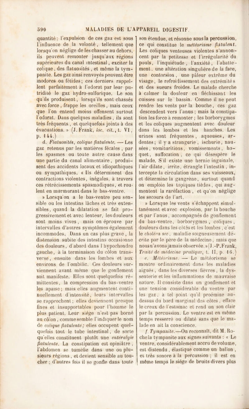 quantité; l’expulsion de ces gaz est sous l’influence de la volonté , tellement que lorsqu’on néglige de les chasser au dehors, ils peuvent remonter jusqu’aux régions supérieures du canal intestinal, exciter la colique, des flatuosités , et même la tym- panite. Les gaz ainsi renvoyés peuvent être inodores ou fétides; ces derniers rappel- lent parfaitement à l’odorat par leur pu- tridité le gaz hydro-sulfurique. Le son qu'ils produisent, lorsqu’ils sont chassés avec force , frappe les oreilles, mais ceux que l’on entend moins offensent surtout l’odorat. Dans quelques maladies , ils sont très fréquents , et quelquefois joints à des évacuations.» (J. Frank, loc. cit., t. VI, p. I 44.) d. Flatuosités, colique flatulente. — Les gaz retenus par les matières fécales , par les spasmes ou toute autre cause dans une partie du canal alimentaire, produi- sent des accidents locaux et idiopathiques ou sympathiques. « Ils déterminent des contractions violentes, inégales, à travers ces rétrécissements spasmodiques, et rou- lent en murmurant dans le bas-ventre. » Lorsqu’on a le bas-ventre peu sen- sible ou les intestins lâches et très exten- sibles , quand la dilatation se fait pro- gressivement et avec lenteur, les douleurs sont moins vives , mais on éprouve par intervalles d’autres symptômes également incommodes. Dans un cas plus grave , la distension subite des intestins occasionne des douleurs, d’abord dans 1 hypochondre gauche, à la terminaison du côlon trans- verse , ensuite dans les lombes et aux environs de l’ombilic. Ces douleurs sur- viennent avant même que le gonflement soit manifeste. Elles sont quelquefois ré- mittentes, la compression du bas-ventre les apaise; mais elles augmentent conti- nuellement d’intensité, leurs intervalles se rapprochent; elles deviennent presque fixes et insupportables pour l’homme le plus patient. Leur siège n’est pas borné au côlon, comme semble l’indiquer le nom de colique flatulente; elles occupent quel- quefois tout le tube intestinal, de sorte qu'elles constituent plutôt une entéralgie flatulente. La constipation est opiniâtre , l’abdomen se tuméfie dans une ou plu- sieurs régions, et devient sensible au tou- cher ; d’autres fois il se gonfle dans toute son étendue, et résonne sous la percussion, ce qui constitue le météorisme flatulent. Les coliques venteuses violentes s’annon- cent par la petitesse et l’irrégularité du pouls, l’inquiétude, l’anxiété, l’abatte- ment. une altération singulière de la face, une contorsion , une pâleur extrême du visage, le refroidissement des extrémités et des sueurs froides. Le malade cherche à calmer la douleur en fléchissant les cuisses sur le bassin. Comme il ne peut rendre les vents par la bouche, ces gaz descendent vers l’anus ; mais la constipa- tion les force à remonter ; les borborygmes et les coliques augmentent avec douleur dans les lombes et les hanches. Les urines sont fréquentes , aqueuses, ar- dentes; il y a strangurie , ischurie, nau- sées , vomituritions, vomissements , ho- quet , suffocation , ce qui désespère le malade. S il existe une hernie inguinale, l’air dilate , irrite, étrangle l’intestin , in- tercepte la circulation dans ses vaisseaux, et détermine la gangrène, surtout quand on emploie les topiques tièdes, qui aug- mentent la raréfaction , et qu’on néglige les secours de l’art. » Lorsque les vents s’échappent simul- tanément et avec explosion, par la bouche et par l’anus , accompagnés de gonflement du bas-ventre, borborygmes , coliques , douleurs dans les côtés et les lombes , c'est le choléra sec , maladie soigneusement dé- crite par le père de la médecine , mais que nous n’avons jamais observée.» (J.-P. Frank, Traité de médecine pratique, t. Il, p. 16.) e. Météorisme. — Le météorisme se montre ordinairement dans les maladies aiguës, dans les diverses fièvres , la dys- senterie et les inflammations de mauvaise nature. Il consiste dans un gonflement et une tension considérable du ventre par les gaz, à tel point qu’il proémine au- dessus du bord marginal des côtes , efface le creux de l’estomac et rend un son clair par la percussion. Le ventre est en même temps resserré ou dilaté sans que le ma- lade en ait la conscience. f. Tympanite.—On reconnaît, dit M. Ho- che la tympanite aux signes suivants : « Le ventre, considérablement accru de volume, est distendu , élastique comme un ballon , et très sonore à la percussion ; il est en même temps le siège de bruits divers plus