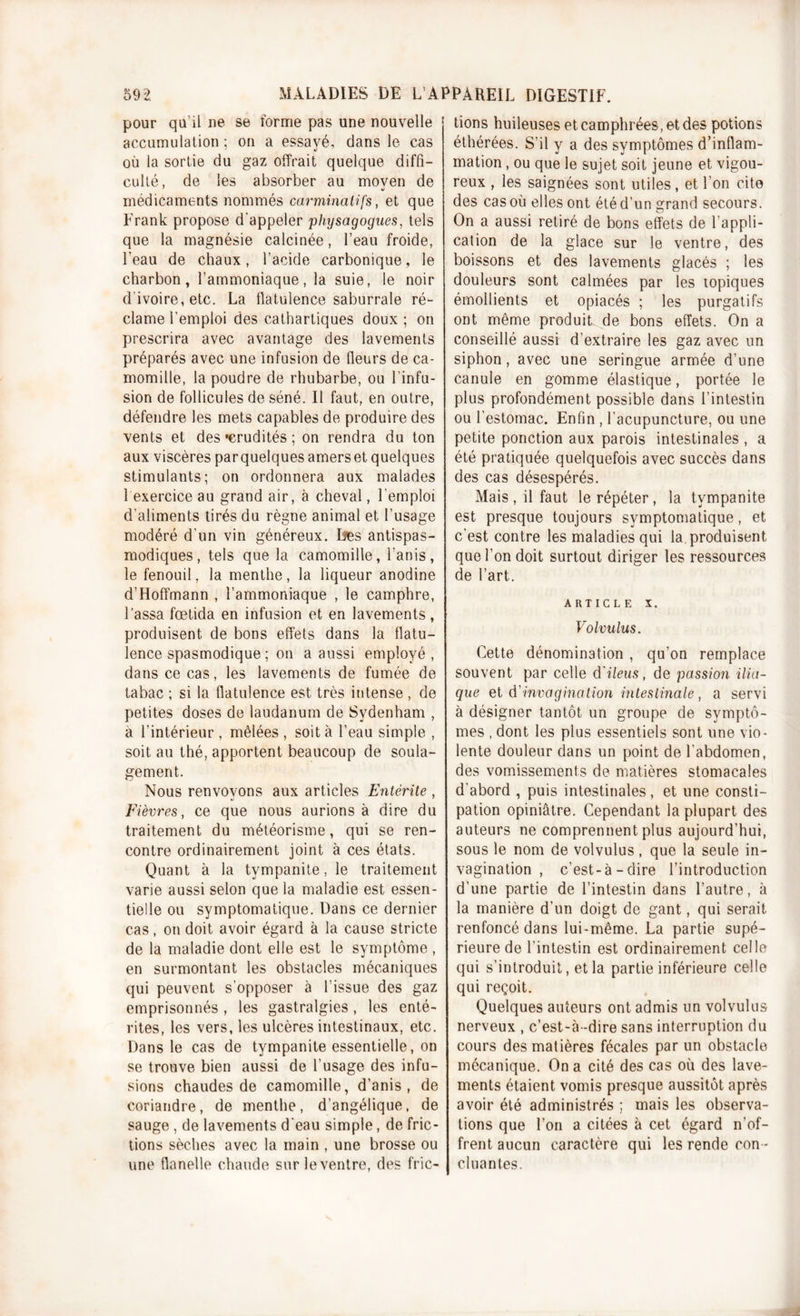 pour qu’il ne se forme pas une nouvelle accumulation; on a essayé, dans le cas où la sortie du gaz offrait quelque diffi- culté, de les absorber au moven de 7 w médicaments nommés carminatifs, et que Frank propose d'appeler physagogues, tels que la magnésie calcinée, l’eau froide, l’eau de chaux, l’acide carbonique, le charbon, l’ammoniaque, la suie, le noir d’ivoire, etc. La flatulence saburrale ré- clame l’emploi des cathartiques doux ; on prescrira avec avantage des lavements préparés avec une infusion de fleurs de ca- momille, la poudre de rhubarbe, ou l’infu- sion de follicules de séné. Il faut, en outre, défendre les mets capables de produire des vents et des «crudités ; on rendra du ton aux viscères parquelques amerset quelques stimulants; on ordonnera aux malades 1 exercice au grand air, à cheval, l’emploi d'aliments tirés du règne animal et l’usage modéré d’un vin généreux. Des antispas- modiques, tels que la camomille, l’anis, le fenouil, la menthe, la liqueur anodine d’Hoffmann , l’ammoniaque , le camphre, l’assa fœtida en infusion et en lavements, produisent de bons effets dans la flatu- lence spasmodique ; on a aussi employé, dans ce cas, les lavements de fumée de tabac ; si la flatulence est très intense , de petites doses de laudanum de Sydenham , a l’intérieur, mêlées, soit à l’eau simple , soit au thé, apportent beaucoup de soula- gement. Nous renvovons aux articles Entérite , «J 7 Fièvres, ce que nous aurions à dire du traitement du météorisme, qui se ren- contre ordinairement joint à ces états. Quant à la tvmpanite, le traitement varie aussi selon que la maladie est essen- tielle ou symptomatique. Dans ce dernier cas , on doit avoir égard à la cause stricte de la maladie dont elle est le symptôme , en surmontant les obstacles mécaniques qui peuvent s’opposer à l’issue des gaz emprisonnés , les gastralgies, les enté- rites, les vers, les ulcères intestinaux, etc. Dans le cas de tympanite essentielle, on se trouve bien aussi de l’usage des infu- sions chaudes de camomille, d’anis , de coriandre, de menthe, d’angélique, de sauge , de lavements d'eau simple, de fric- tions sèches avec la main , une brosse ou une flanelle chaude surleventre, des fric- tions huileuses et camphrées, et des potions éthérées. S’il y a des symptômes d’inflam- mation , ou que le sujet soit jeune et vigou- reux , les saignées sont utiles, et l’on cite des cas où elles ont été d’un grand secours. On a aussi retiré de bons effets de l’appli- cation de la glace sur le ventre, des boissons et des lavements glacés ; les douleurs sont calmées par les topiques émollients et opiacés ; les purgatifs ont même produit de bons effets. On a conseillé aussi d’extraire les gaz avec un siphon, avec une seringue armée d’une canule en gomme élastique, portée le plus profondément possible dans l’intestin ou l’estomac. Enfin , l’acupuncture, ou une petite ponction aux parois intestinales , a été pratiquée quelquefois avec succès dans des cas désespérés. Mais , il faut le répéter, la tympanite est presque toujours symptomatique, et c’est contre les maladies qui la produisent que l’on doit surtout diriger les ressources de l’art. article x. Volvulus. Cette dénomination , qu’on remplace souvent par celle d'iléus, de passion ilia- que et d'invagination intestinale, a servi à désigner tantôt un groupe de symptô- mes , dont les plus essentiels sont une vio- lente douleur dans un point de l’abdomen, des vomissements de matières stomacales d’abord , puis intestinales, et une consti- pation opiniâtre. Cependant la plupart des auteurs ne comprennent plus aujourd’hui, sous le nom de volvulus, que la seule in- vagination , c’est-à-dire l’introduction d’une partie de l’intestin dans l’autre, à la manière d’un doigt de gant, qui serait renfoncé dans lui-même. La partie supé- rieure de l’intestin est ordinairement celle qui s’introduit, et la partie inférieure celle qui reçoit. Quelques auteurs ont admis un volvulus nerveux , c’est-à-dire sans interruption du cours des matières fécales par un obstacle mécanique. On a cité des cas où des lave- ments étaient vomis presque aussitôt après avoir été administrés ; mais les observa- tions que l’on a citées à cet égard n’of- frent aucun caractère qui les rende con - cluantes.