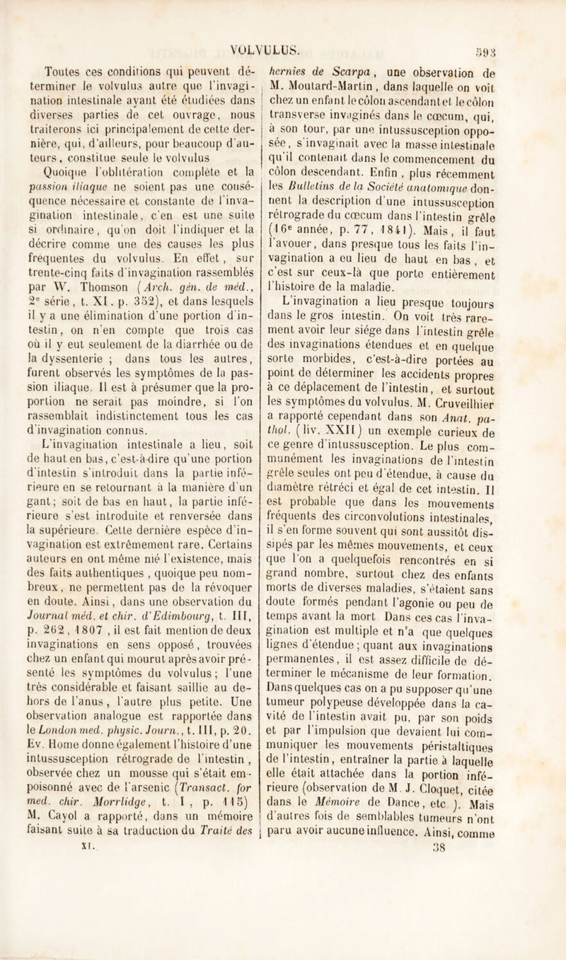 Toutes ces conditions qui peuvent dé- terminer le volvulus autre que l’invagi- nation intestinale ayant été étudiées dans diverses parties de cet ouvrage, nous traiterons ici principalement de cette der- nière, qui, d’ailleurs, pour beaucoup d'au- teurs, constitue seule le volvulus Quoique l’oblitération complète et la passion iliaque ne soient pas une consé- quence nécessaire et constante de l’inva- gination intestinale, c’en est une suite si ordinaire, qu’on doit l’indiquer et la décrire comme une des causes les plus frequentes du volvulus. En effet , sur trente-cinq faits d’invagination rassemblés par W. Thomson ( Arcli. gên. de méd., 2e série, t. XI. p. 352), et dans lesquels il y a une élimination d’une portion d in- testin on n’en compte que trois cas où il y eut seulement de la diarrhée ou de la dyssenterie ; dans tous les autres, furent observés les symptômes de la pas- sion iliaque. Il est à présumer que la pro- portion ne serait pas moindre, si l’on rassemblait indistinctement tous les cas d’invagination connus. L’invagination intestinale a lieu, soit de haut en bas, c’est-à-dire qu’une portion d’intestin s’introduit dans la partie infé- rieure en se retournant à la manière d’un gant; soit de bas en haut, la partie infé- rieure s’est introduite et renversée dans la supérieure. Cette dernière espèce d’in- vagination est extrêmement rare. Certains auteurs en ont même nié l’existence, mais des faits authentiques , quoique peu nom- breux, ne permettent pas de la révoquer en doute. Ainsi, dans une observation du Journal méd. et chir. d'Edimbourg, t. III, p. 262 , 1 807 , il est fait mention de deux invaginations en sens opposé, trouvées chez un enfant qui mourut après avoir pré- senté les symptômes du volvulus; l’une très considérable et faisant saillie au de- hors de l’anus, l’autre plus petite. Une observation analogue est rapportée dans le London med. physic. Journ., t. III, p. 20. Ev. Home donne également l’histoire d’une intussusception rétrograde de l’intestin , observée chez un mousse qui s’était em - poisonné avec de l'arsenic (Transact. for med. chir. Morrlidge, t. I , p. 115) M. Cavol a rapporté, dans un mémoire faisant suite à sa traduction du Traité des st. 593 hernies de Scarpa, une observation de M. Moutard-Martin, dans laquelle on voit chez un enfant lecôlon ascendante!, le côlon j transverse invaginés dans le cæcum, qui, | à son tour, par une intussusception oppo- sée, s’invaginait avec la masse intestinale qu il contenait dans le commencement du 1 côlon descendant. Enfin , plus récemment les Bulletins de la Société anatomique don- nent la description d’une intussusception rétrograde du cæcum dans l’intestin grêle (16e année, p. 77, 1841). Mais, il faut l’avouer, dans presque tous les faits l’in- vagination a eu lieu de haut en bas , et c’est sur ceux-là que porte entièrement l’histoire de la maladie. L’invagination a lieu presque toujours dans le gros intestin. On voit très rare- ment avoir leur siège dans l’intestin grêle des invaginations étendues et en quelque sorte morbides, c’est-à-dire portées au point de déterminer les accidents propres à ce déplacement de l’intestin, et surtout les symptômes du volvulus. M. Cruveilhier a rapporté cependant dans son Anat. pa- lliol. (liv. XXII) un exemple curieux de ce genre d'intussusception. Le plus com- munément les invaginations de l’intestin grêle seules ont peu d’étendue, à cause du diamètre rétréci et égal de cet intestin. II est probable que dans les mouvements fréquents des circonvolutions intestinales, il s’en forme souvent qui sont aussitôt dis- sipés par les mêmes mouvements, et ceux que l'on a quelquefois rencontrés en si grand nombre, surtout chez des enfants morts de diverses maladies, s’étaient sans doute formés pendant l’agonie ou peu de temps avant la mort Dans ces cas l’inva- gination est multiple et n’a que quelques lignes d’étendue; quant aux invaginations permanentes, il est assez difficile de dé- terminer le mécanisme de leur formation. Dans quelques cas on a pu supposer qu’une tumeur polypeuse développée dans la ca- vité de l’intestin avait pu, par son poids et par l’impulsion que devaient lui com- muniquer les mouvements péristaltiques de l’intestin, entraîner la partie à laquelle elle était attachée dans la portion infé- rieure (observation de M. J. Cloquet, citée dans le Mémoire de Dance, etc J. Mais d’autres fois de semblables tumeurs n’ont j paru avoir aucune influence. Ainsi, comme 38